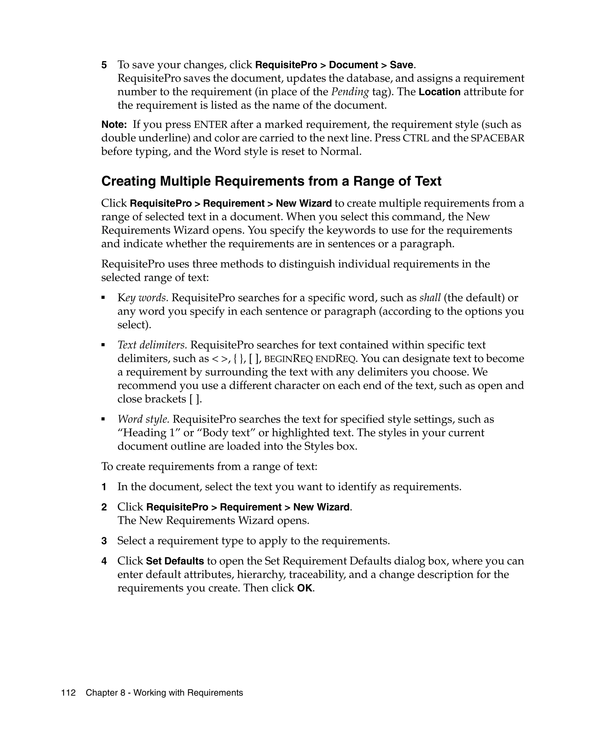 5   To save your changes, click RequisitePro > Document > Save.
             RequisitePro saves the document, updates the database, and assigns a requirement
             number to the requirement (in place of the Pending tag). The Location attribute for
             the requirement is listed as the name of the document.
         Note: If you press ENTER after a marked requirement, the requirement style (such as
         double underline) and color are carried to the next line. Press CTRL and the SPACEBAR
         before typing, and the Word style is reset to Normal.

         Creating Multiple Requirements from a Range of Text
         Click RequisitePro > Requirement > New Wizard to create multiple requirements from a
         range of selected text in a document. When you select this command, the New
         Requirements Wizard opens. You specify the keywords to use for the requirements
         and indicate whether the requirements are in sentences or a paragraph.
         RequisitePro uses three methods to distinguish individual requirements in the
         selected range of text:
         ■
             Key words. RequisitePro searches for a specific word, such as shall (the default) or
             any word you specify in each sentence or paragraph (according to the options you
             select).
         ■
             Text delimiters. RequisitePro searches for text contained within specific text
             delimiters, such as < >, { }, [ ], BEGINREQ ENDREQ. You can designate text to become
             a requirement by surrounding the text with any delimiters you choose. We
             recommend you use a different character on each end of the text, such as open and
             close brackets [ ].
         ■
             Word style. RequisitePro searches the text for specified style settings, such as
             “Heading 1” or “Body text” or highlighted text. The styles in your current
             document outline are loaded into the Styles box.
         To create requirements from a range of text:
         1   In the document, select the text you want to identify as requirements.
         2   Click RequisitePro > Requirement > New Wizard.
             The New Requirements Wizard opens.
         3   Select a requirement type to apply to the requirements.
         4   Click Set Defaults to open the Set Requirement Defaults dialog box, where you can
             enter default attributes, hierarchy, traceability, and a change description for the
             requirements you create. Then click OK.




112   Chapter 8 - Working with Requirements
 