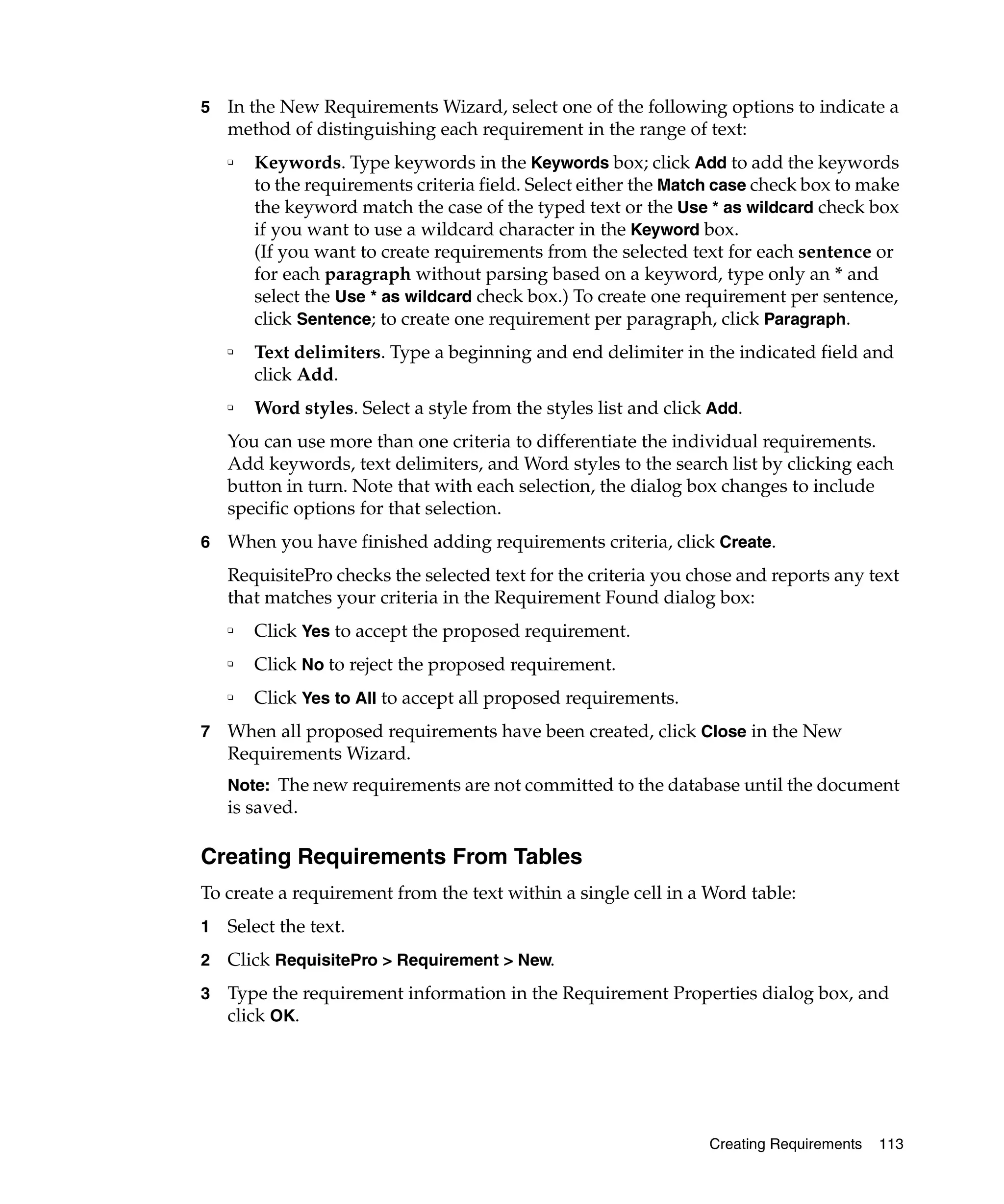 5   In the New Requirements Wizard, select one of the following options to indicate a
    method of distinguishing each requirement in the range of text:
    ❑   Keywords. Type keywords in the Keywords box; click Add to add the keywords
        to the requirements criteria field. Select either the Match case check box to make
        the keyword match the case of the typed text or the Use * as wildcard check box
        if you want to use a wildcard character in the Keyword box.
        (If you want to create requirements from the selected text for each sentence or
        for each paragraph without parsing based on a keyword, type only an * and
        select the Use * as wildcard check box.) To create one requirement per sentence,
        click Sentence; to create one requirement per paragraph, click Paragraph.
    ❑
        Text delimiters. Type a beginning and end delimiter in the indicated field and
        click Add.
    ❑
        Word styles. Select a style from the styles list and click Add.
    You can use more than one criteria to differentiate the individual requirements.
    Add keywords, text delimiters, and Word styles to the search list by clicking each
    button in turn. Note that with each selection, the dialog box changes to include
    specific options for that selection.
6   When you have finished adding requirements criteria, click Create.
    RequisitePro checks the selected text for the criteria you chose and reports any text
    that matches your criteria in the Requirement Found dialog box:
    ❑
        Click Yes to accept the proposed requirement.
    ❑
        Click No to reject the proposed requirement.
    ❑
        Click Yes to All to accept all proposed requirements.
7   When all proposed requirements have been created, click Close in the New
    Requirements Wizard.
    Note: The new requirements are not committed to the database until the document
    is saved.

Creating Requirements From Tables
To create a requirement from the text within a single cell in a Word table:
1   Select the text.
2   Click RequisitePro > Requirement > New.
3   Type the requirement information in the Requirement Properties dialog box, and
    click OK.




                                                                  Creating Requirements   113
 