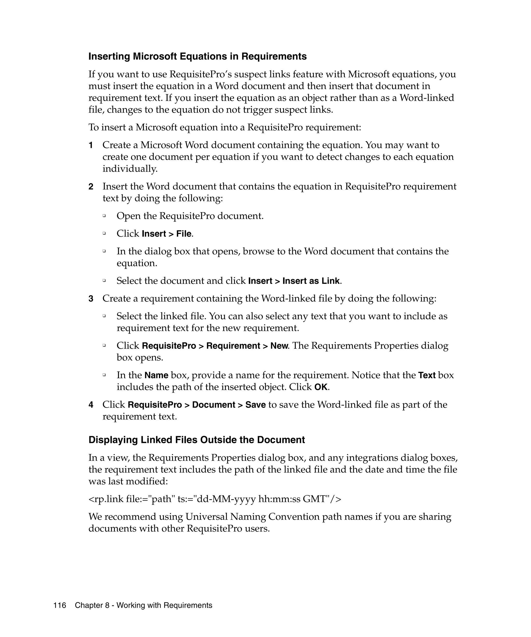 Inserting Microsoft Equations in Requirements
         If you want to use RequisitePro’s suspect links feature with Microsoft equations, you
         must insert the equation in a Word document and then insert that document in
         requirement text. If you insert the equation as an object rather than as a Word-linked
         file, changes to the equation do not trigger suspect links.
         To insert a Microsoft equation into a RequisitePro requirement:
         1   Create a Microsoft Word document containing the equation. You may want to
             create one document per equation if you want to detect changes to each equation
             individually.
         2   Insert the Word document that contains the equation in RequisitePro requirement
             text by doing the following:
             ❑
                 Open the RequisitePro document.
             ❑
                 Click Insert > File.
             ❑
                 In the dialog box that opens, browse to the Word document that contains the
                 equation.
             ❑
                 Select the document and click Insert > Insert as Link.
         3   Create a requirement containing the Word-linked file by doing the following:
             ❑
                 Select the linked file. You can also select any text that you want to include as
                 requirement text for the new requirement.
             ❑
                 Click RequisitePro > Requirement > New. The Requirements Properties dialog
                 box opens.
             ❑
                 In the Name box, provide a name for the requirement. Notice that the Text box
                 includes the path of the inserted object. Click OK.
         4   Click RequisitePro > Document > Save to save the Word-linked file as part of the
             requirement text.

         Displaying Linked Files Outside the Document
         In a view, the Requirements Properties dialog box, and any integrations dialog boxes,
         the requirement text includes the path of the linked file and the date and time the file
         was last modified:
         <rp.link file:="path" ts:="dd-MM-yyyy hh:mm:ss GMT"/>
         We recommend using Universal Naming Convention path names if you are sharing
         documents with other RequisitePro users.




116   Chapter 8 - Working with Requirements
 