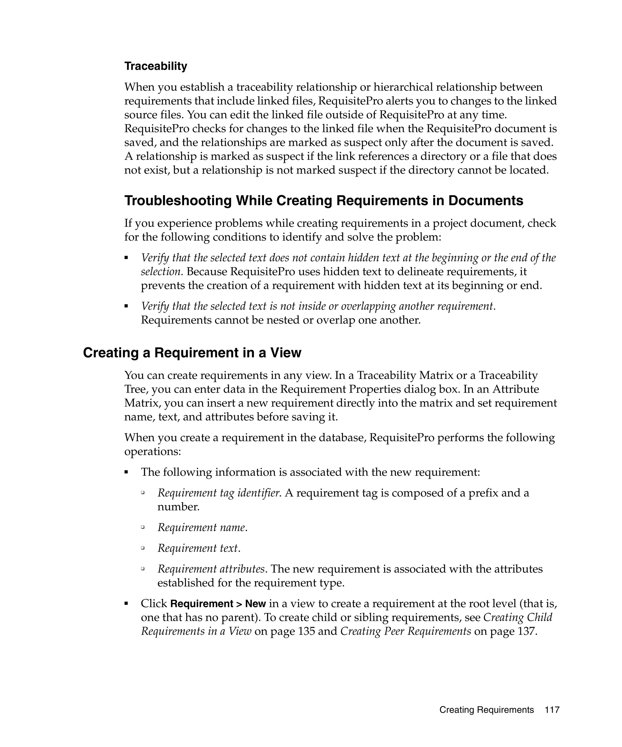 Traceability
      When you establish a traceability relationship or hierarchical relationship between
      requirements that include linked files, RequisitePro alerts you to changes to the linked
      source files. You can edit the linked file outside of RequisitePro at any time.
      RequisitePro checks for changes to the linked file when the RequisitePro document is
      saved, and the relationships are marked as suspect only after the document is saved.
      A relationship is marked as suspect if the link references a directory or a file that does
      not exist, but a relationship is not marked suspect if the directory cannot be located.

      Troubleshooting While Creating Requirements in Documents
      If you experience problems while creating requirements in a project document, check
      for the following conditions to identify and solve the problem:
      ■
          Verify that the selected text does not contain hidden text at the beginning or the end of the
          selection. Because RequisitePro uses hidden text to delineate requirements, it
          prevents the creation of a requirement with hidden text at its beginning or end.
      ■
          Verify that the selected text is not inside or overlapping another requirement.
          Requirements cannot be nested or overlap one another.

Creating a Requirement in a View
      You can create requirements in any view. In a Traceability Matrix or a Traceability
      Tree, you can enter data in the Requirement Properties dialog box. In an Attribute
      Matrix, you can insert a new requirement directly into the matrix and set requirement
      name, text, and attributes before saving it.
      When you create a requirement in the database, RequisitePro performs the following
      operations:
      ■
          The following information is associated with the new requirement:
          ❑
              Requirement tag identifier. A requirement tag is composed of a prefix and a
              number.
          ❑
              Requirement name.
          ❑
              Requirement text.
          ❑
              Requirement attributes. The new requirement is associated with the attributes
              established for the requirement type.
      ■
          Click Requirement > New in a view to create a requirement at the root level (that is,
          one that has no parent). To create child or sibling requirements, see Creating Child
          Requirements in a View on page 135 and Creating Peer Requirements on page 137.




                                                                            Creating Requirements   117
 