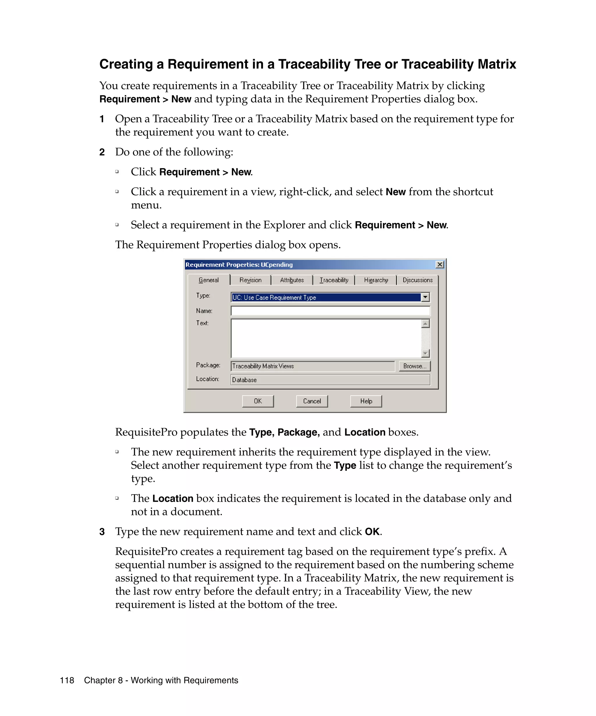 Creating a Requirement in a Traceability Tree or Traceability Matrix
         You create requirements in a Traceability Tree or Traceability Matrix by clicking
         Requirement > New and typing data in the Requirement Properties dialog box.

         1   Open a Traceability Tree or a Traceability Matrix based on the requirement type for
             the requirement you want to create.
         2   Do one of the following:
             ❑
                 Click Requirement > New.
             ❑   Click a requirement in a view, right-click, and select New from the shortcut
                 menu.
             ❑   Select a requirement in the Explorer and click Requirement > New.
             The Requirement Properties dialog box opens.




             RequisitePro populates the Type, Package, and Location boxes.
             ❑
                 The new requirement inherits the requirement type displayed in the view.
                 Select another requirement type from the Type list to change the requirement’s
                 type.
             ❑
                 The Location box indicates the requirement is located in the database only and
                 not in a document.
         3   Type the new requirement name and text and click OK.
             RequisitePro creates a requirement tag based on the requirement type’s prefix. A
             sequential number is assigned to the requirement based on the numbering scheme
             assigned to that requirement type. In a Traceability Matrix, the new requirement is
             the last row entry before the default entry; in a Traceability View, the new
             requirement is listed at the bottom of the tree.




118   Chapter 8 - Working with Requirements
 