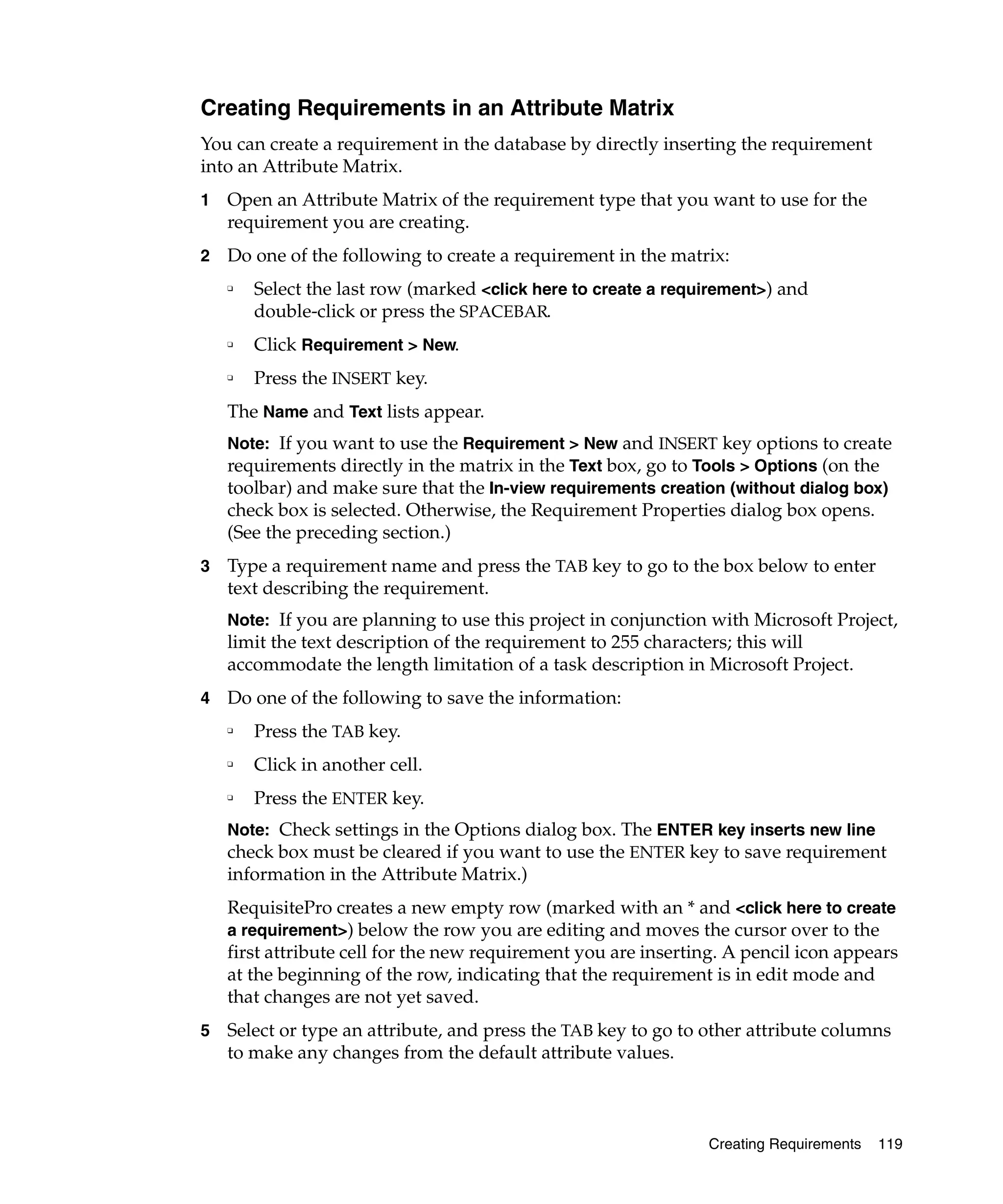 Creating Requirements in an Attribute Matrix
You can create a requirement in the database by directly inserting the requirement
into an Attribute Matrix.
1   Open an Attribute Matrix of the requirement type that you want to use for the
    requirement you are creating.
2   Do one of the following to create a requirement in the matrix:
    ❑
        Select the last row (marked <click here to create a requirement>) and
        double-click or press the SPACEBAR.
    ❑   Click Requirement > New.
    ❑   Press the INSERT key.
    The Name and Text lists appear.
    Note: If you want to use the Requirement > New and INSERT key options to create
    requirements directly in the matrix in the Text box, go to Tools > Options (on the
    toolbar) and make sure that the In-view requirements creation (without dialog box)
    check box is selected. Otherwise, the Requirement Properties dialog box opens.
    (See the preceding section.)
3   Type a requirement name and press the TAB key to go to the box below to enter
    text describing the requirement.
    Note: If you are planning to use this project in conjunction with Microsoft Project,
    limit the text description of the requirement to 255 characters; this will
    accommodate the length limitation of a task description in Microsoft Project.
4   Do one of the following to save the information:
    ❑
        Press the TAB key.
    ❑
        Click in another cell.
    ❑
        Press the ENTER key.
    Note: Check settings in the Options dialog box. The ENTER key inserts new line
    check box must be cleared if you want to use the ENTER key to save requirement
    information in the Attribute Matrix.)
    RequisitePro creates a new empty row (marked with an * and <click here to create
    a requirement>) below the row you are editing and moves the cursor over to the
    first attribute cell for the new requirement you are inserting. A pencil icon appears
    at the beginning of the row, indicating that the requirement is in edit mode and
    that changes are not yet saved.
5   Select or type an attribute, and press the TAB key to go to other attribute columns
    to make any changes from the default attribute values.



                                                                 Creating Requirements   119
 