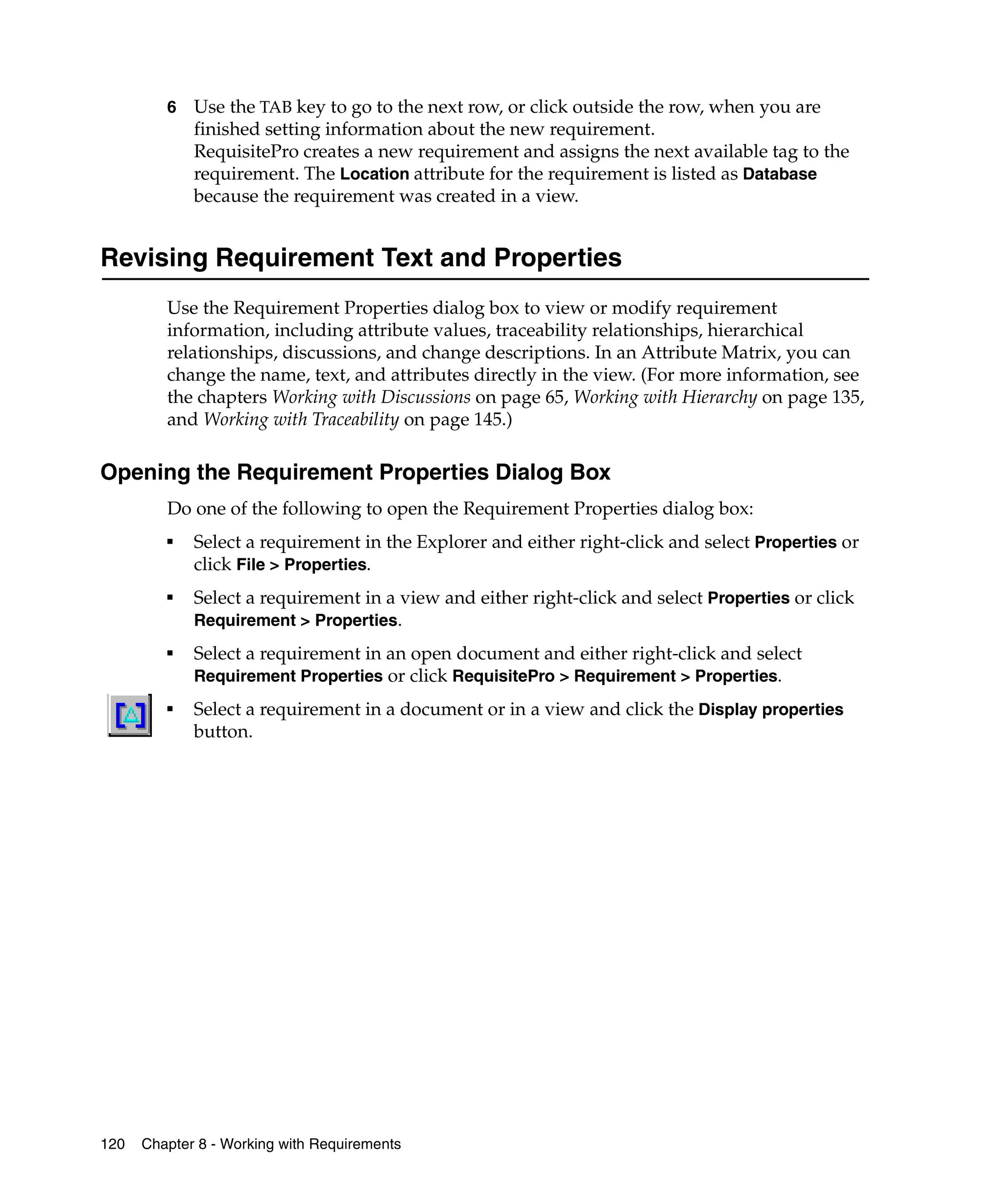 6   Use the TAB key to go to the next row, or click outside the row, when you are
             finished setting information about the new requirement.
             RequisitePro creates a new requirement and assigns the next available tag to the
             requirement. The Location attribute for the requirement is listed as Database
             because the requirement was created in a view.


Revising Requirement Text and Properties
         Use the Requirement Properties dialog box to view or modify requirement
         information, including attribute values, traceability relationships, hierarchical
         relationships, discussions, and change descriptions. In an Attribute Matrix, you can
         change the name, text, and attributes directly in the view. (For more information, see
         the chapters Working with Discussions on page 65, Working with Hierarchy on page 135,
         and Working with Traceability on page 145.)

Opening the Requirement Properties Dialog Box
         Do one of the following to open the Requirement Properties dialog box:
         ■
             Select a requirement in the Explorer and either right-click and select Properties or
             click File > Properties.
         ■
             Select a requirement in a view and either right-click and select Properties or click
             Requirement > Properties.
         ■
             Select a requirement in an open document and either right-click and select
             Requirement Properties or click RequisitePro > Requirement > Properties.
         ■
             Select a requirement in a document or in a view and click the Display properties
             button.




120   Chapter 8 - Working with Requirements
 