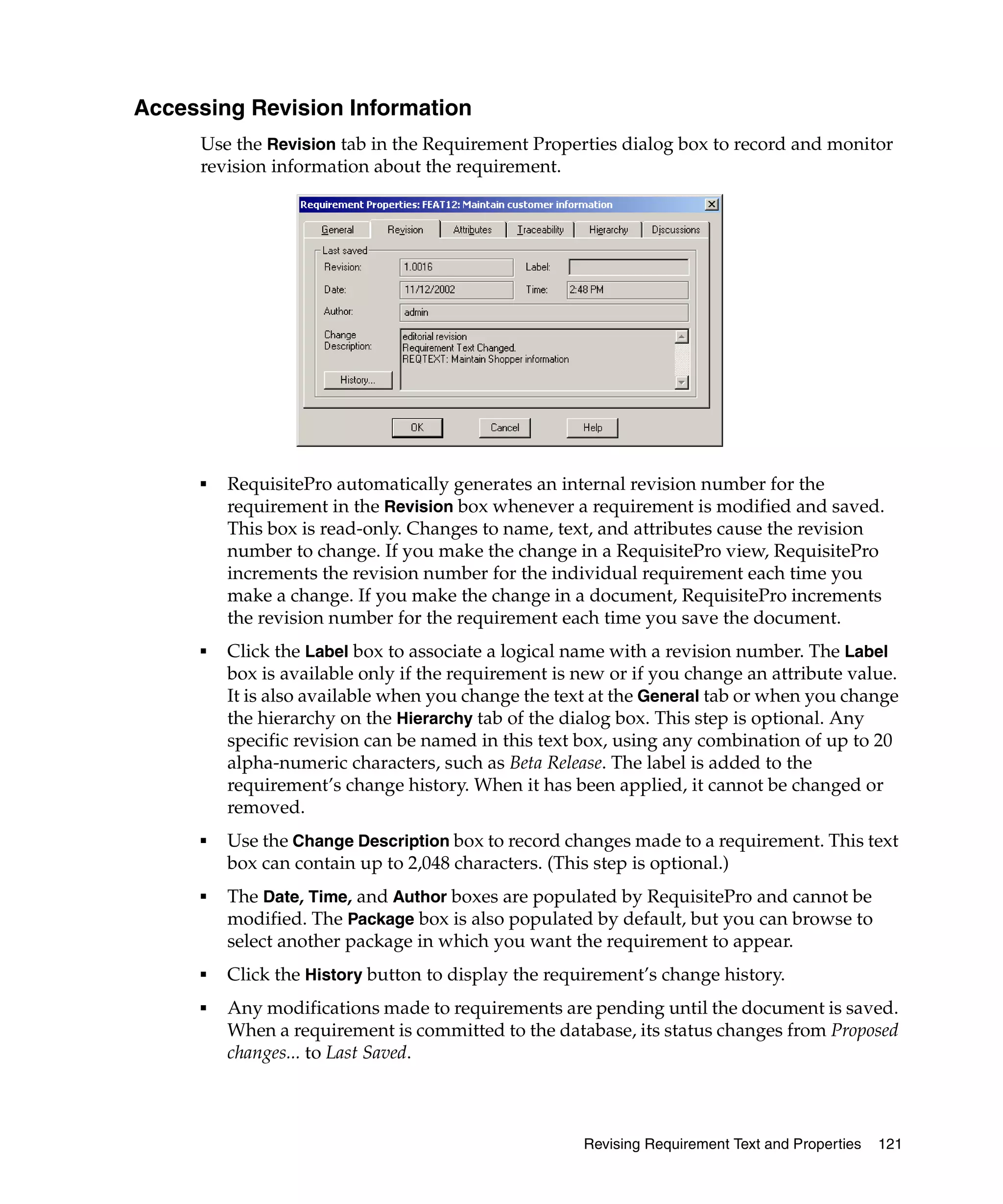 Accessing Revision Information
     Use the Revision tab in the Requirement Properties dialog box to record and monitor
     revision information about the requirement.




     ■   RequisitePro automatically generates an internal revision number for the
         requirement in the Revision box whenever a requirement is modified and saved.
         This box is read-only. Changes to name, text, and attributes cause the revision
         number to change. If you make the change in a RequisitePro view, RequisitePro
         increments the revision number for the individual requirement each time you
         make a change. If you make the change in a document, RequisitePro increments
         the revision number for the requirement each time you save the document.
     ■   Click the Label box to associate a logical name with a revision number. The Label
         box is available only if the requirement is new or if you change an attribute value.
         It is also available when you change the text at the General tab or when you change
         the hierarchy on the Hierarchy tab of the dialog box. This step is optional. Any
         specific revision can be named in this text box, using any combination of up to 20
         alpha-numeric characters, such as Beta Release. The label is added to the
         requirement’s change history. When it has been applied, it cannot be changed or
         removed.
     ■   Use the Change Description box to record changes made to a requirement. This text
         box can contain up to 2,048 characters. (This step is optional.)
     ■   The Date, Time, and Author boxes are populated by RequisitePro and cannot be
         modified. The Package box is also populated by default, but you can browse to
         select another package in which you want the requirement to appear.
     ■   Click the History button to display the requirement’s change history.
     ■   Any modifications made to requirements are pending until the document is saved.
         When a requirement is committed to the database, its status changes from Proposed
         changes... to Last Saved.



                                                     Revising Requirement Text and Properties   121
 