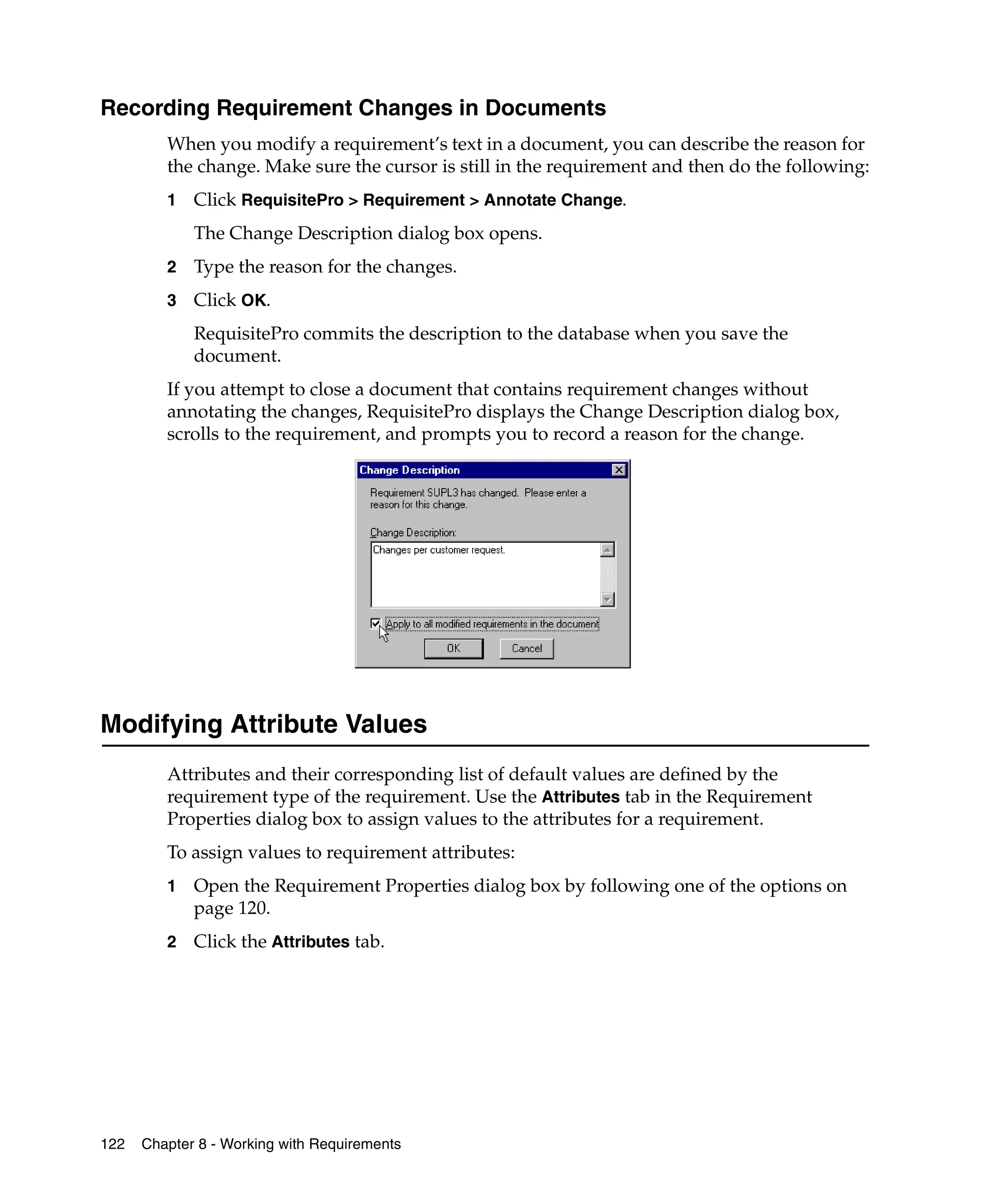 Recording Requirement Changes in Documents
         When you modify a requirement’s text in a document, you can describe the reason for
         the change. Make sure the cursor is still in the requirement and then do the following:
         1   Click RequisitePro > Requirement > Annotate Change.
             The Change Description dialog box opens.
         2   Type the reason for the changes.
         3   Click OK.
             RequisitePro commits the description to the database when you save the
             document.
         If you attempt to close a document that contains requirement changes without
         annotating the changes, RequisitePro displays the Change Description dialog box,
         scrolls to the requirement, and prompts you to record a reason for the change.




Modifying Attribute Values
         Attributes and their corresponding list of default values are defined by the
         requirement type of the requirement. Use the Attributes tab in the Requirement
         Properties dialog box to assign values to the attributes for a requirement.
         To assign values to requirement attributes:
         1   Open the Requirement Properties dialog box by following one of the options on
             page 120.
         2   Click the Attributes tab.




122   Chapter 8 - Working with Requirements
 