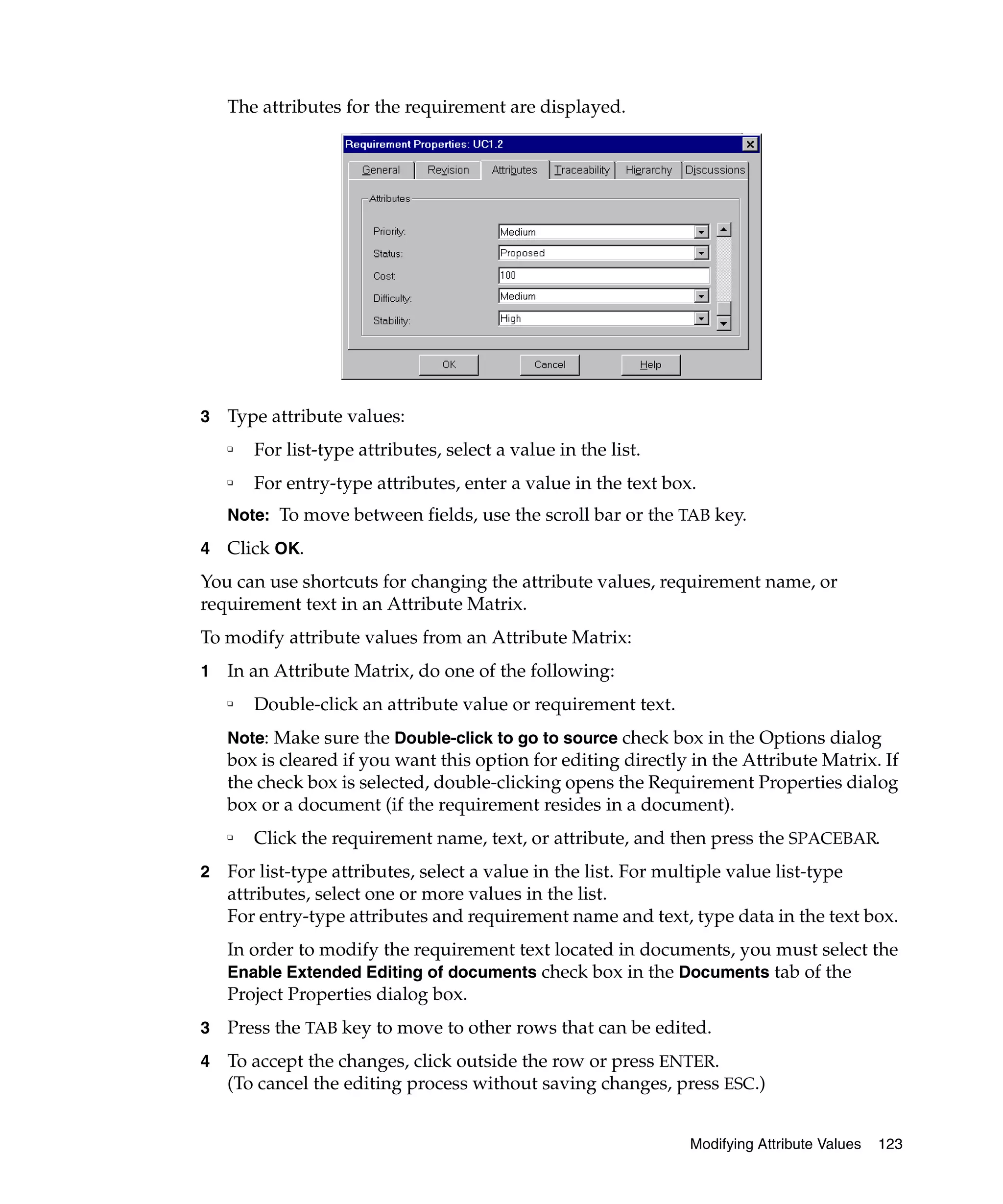 The attributes for the requirement are displayed.




3   Type attribute values:
    ❑
        For list-type attributes, select a value in the list.
    ❑
        For entry-type attributes, enter a value in the text box.
    Note: To move between fields, use the scroll bar or the TAB key.

4   Click OK.
You can use shortcuts for changing the attribute values, requirement name, or
requirement text in an Attribute Matrix.
To modify attribute values from an Attribute Matrix:
1   In an Attribute Matrix, do one of the following:
    ❑
        Double-click an attribute value or requirement text.
    Note: Make sure the Double-click to go to source check box in the Options dialog
    box is cleared if you want this option for editing directly in the Attribute Matrix. If
    the check box is selected, double-clicking opens the Requirement Properties dialog
    box or a document (if the requirement resides in a document).
    ❑
        Click the requirement name, text, or attribute, and then press the SPACEBAR.
2   For list-type attributes, select a value in the list. For multiple value list-type
    attributes, select one or more values in the list.
    For entry-type attributes and requirement name and text, type data in the text box.
    In order to modify the requirement text located in documents, you must select the
    Enable Extended Editing of documents check box in the Documents tab of the
    Project Properties dialog box.
3   Press the TAB key to move to other rows that can be edited.
4   To accept the changes, click outside the row or press ENTER.
    (To cancel the editing process without saving changes, press ESC.)


                                                                Modifying Attribute Values   123
 