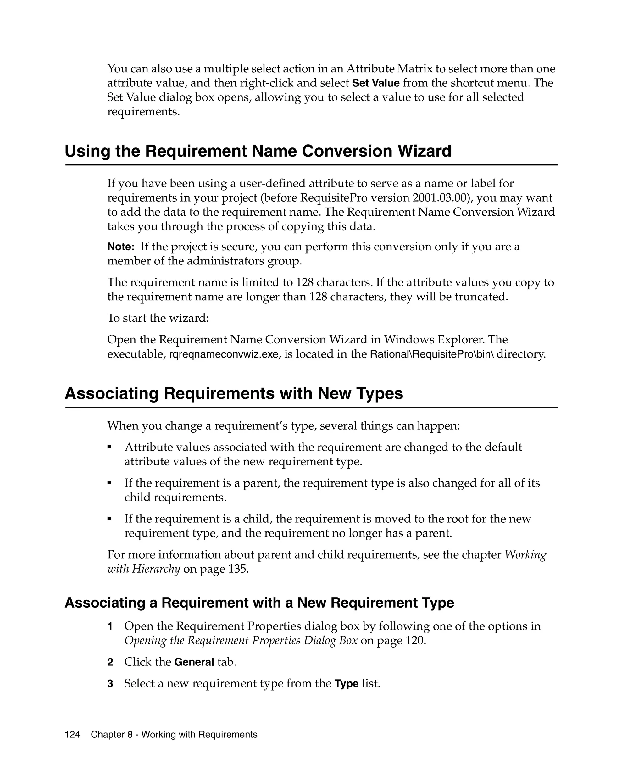 You can also use a multiple select action in an Attribute Matrix to select more than one
         attribute value, and then right-click and select Set Value from the shortcut menu. The
         Set Value dialog box opens, allowing you to select a value to use for all selected
         requirements.


Using the Requirement Name Conversion Wizard
         If you have been using a user-defined attribute to serve as a name or label for
         requirements in your project (before RequisitePro version 2001.03.00), you may want
         to add the data to the requirement name. The Requirement Name Conversion Wizard
         takes you through the process of copying this data.
         Note: If the project is secure, you can perform this conversion only if you are a
         member of the administrators group.
         The requirement name is limited to 128 characters. If the attribute values you copy to
         the requirement name are longer than 128 characters, they will be truncated.
         To start the wizard:
         Open the Requirement Name Conversion Wizard in Windows Explorer. The
         executable, rqreqnameconvwiz.exe, is located in the RationalRequisiteProbin directory.


Associating Requirements with New Types
         When you change a requirement’s type, several things can happen:
         ■
             Attribute values associated with the requirement are changed to the default
             attribute values of the new requirement type.
         ■
             If the requirement is a parent, the requirement type is also changed for all of its
             child requirements.
         ■
             If the requirement is a child, the requirement is moved to the root for the new
             requirement type, and the requirement no longer has a parent.
         For more information about parent and child requirements, see the chapter Working
         with Hierarchy on page 135.

Associating a Requirement with a New Requirement Type
         1   Open the Requirement Properties dialog box by following one of the options in
             Opening the Requirement Properties Dialog Box on page 120.
         2   Click the General tab.
         3   Select a new requirement type from the Type list.



124   Chapter 8 - Working with Requirements
 
