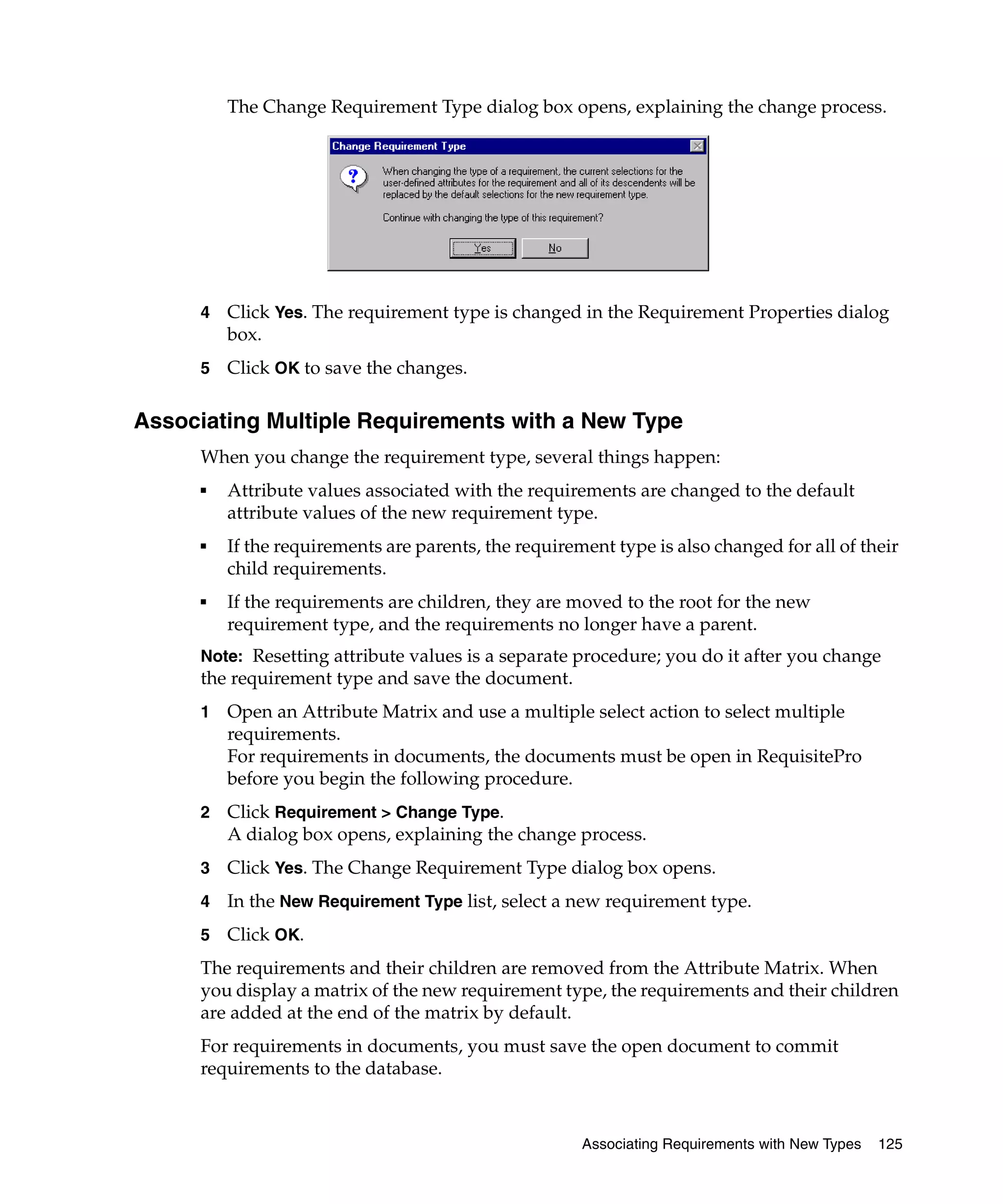 The Change Requirement Type dialog box opens, explaining the change process.




     4   Click Yes. The requirement type is changed in the Requirement Properties dialog
         box.
     5   Click OK to save the changes.

Associating Multiple Requirements with a New Type
     When you change the requirement type, several things happen:
     ■   Attribute values associated with the requirements are changed to the default
         attribute values of the new requirement type.
     ■   If the requirements are parents, the requirement type is also changed for all of their
         child requirements.
     ■   If the requirements are children, they are moved to the root for the new
         requirement type, and the requirements no longer have a parent.
     Note: Resetting attribute values is a separate procedure; you do it after you change
     the requirement type and save the document.
     1   Open an Attribute Matrix and use a multiple select action to select multiple
         requirements.
         For requirements in documents, the documents must be open in RequisitePro
         before you begin the following procedure.
     2   Click Requirement > Change Type.
         A dialog box opens, explaining the change process.
     3   Click Yes. The Change Requirement Type dialog box opens.
     4   In the New Requirement Type list, select a new requirement type.
     5   Click OK.
     The requirements and their children are removed from the Attribute Matrix. When
     you display a matrix of the new requirement type, the requirements and their children
     are added at the end of the matrix by default.
     For requirements in documents, you must save the open document to commit
     requirements to the database.



                                                      Associating Requirements with New Types   125
 