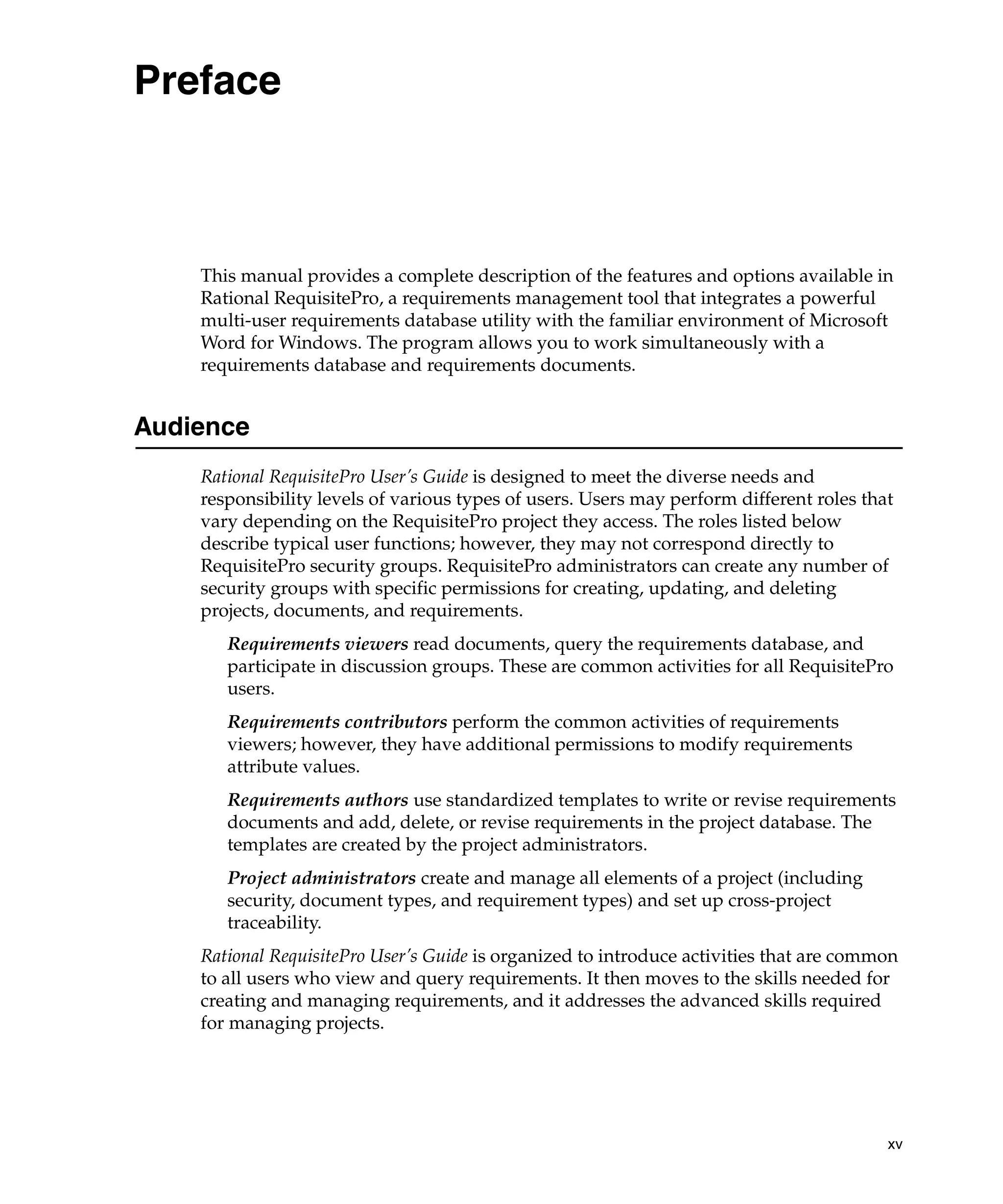 Preface



    This manual provides a complete description of the features and options available in
    Rational RequisitePro, a requirements management tool that integrates a powerful
    multi-user requirements database utility with the familiar environment of Microsoft
    Word for Windows. The program allows you to work simultaneously with a
    requirements database and requirements documents.


Audience
    Rational RequisitePro User’s Guide is designed to meet the diverse needs and
    responsibility levels of various types of users. Users may perform different roles that
    vary depending on the RequisitePro project they access. The roles listed below
    describe typical user functions; however, they may not correspond directly to
    RequisitePro security groups. RequisitePro administrators can create any number of
    security groups with specific permissions for creating, updating, and deleting
    projects, documents, and requirements.
       Requirements viewers read documents, query the requirements database, and
       participate in discussion groups. These are common activities for all RequisitePro
       users.
       Requirements contributors perform the common activities of requirements
       viewers; however, they have additional permissions to modify requirements
       attribute values.
       Requirements authors use standardized templates to write or revise requirements
       documents and add, delete, or revise requirements in the project database. The
       templates are created by the project administrators.
       Project administrators create and manage all elements of a project (including
       security, document types, and requirement types) and set up cross-project
       traceability.
    Rational RequisitePro User’s Guide is organized to introduce activities that are common
    to all users who view and query requirements. It then moves to the skills needed for
    creating and managing requirements, and it addresses the advanced skills required
    for managing projects.




                                                                                          xv
 