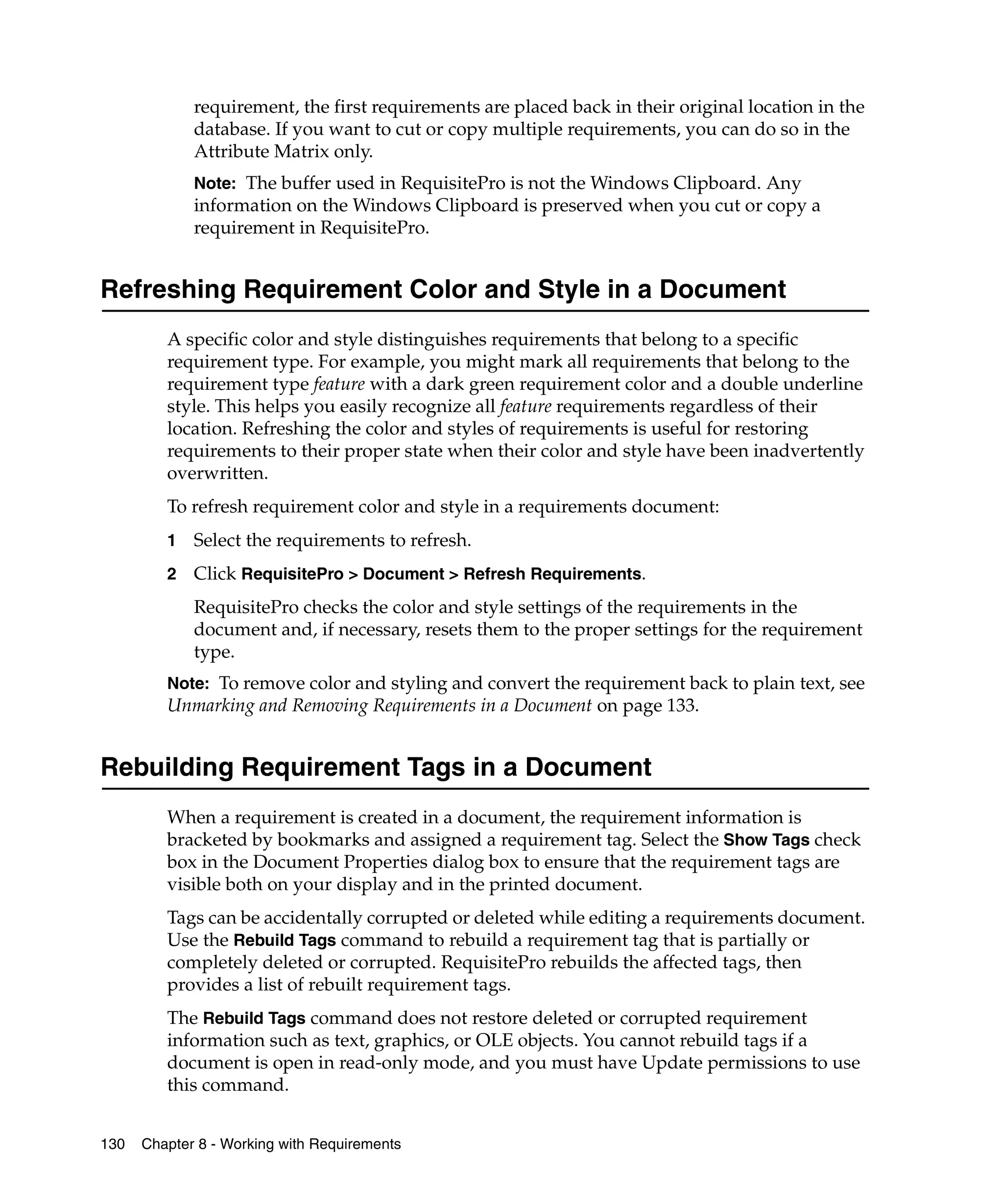requirement, the first requirements are placed back in their original location in the
             database. If you want to cut or copy multiple requirements, you can do so in the
             Attribute Matrix only.
             Note: The buffer used in RequisitePro is not the Windows Clipboard. Any
             information on the Windows Clipboard is preserved when you cut or copy a
             requirement in RequisitePro.


Refreshing Requirement Color and Style in a Document
         A specific color and style distinguishes requirements that belong to a specific
         requirement type. For example, you might mark all requirements that belong to the
         requirement type feature with a dark green requirement color and a double underline
         style. This helps you easily recognize all feature requirements regardless of their
         location. Refreshing the color and styles of requirements is useful for restoring
         requirements to their proper state when their color and style have been inadvertently
         overwritten.
         To refresh requirement color and style in a requirements document:
         1   Select the requirements to refresh.
         2   Click RequisitePro > Document > Refresh Requirements.
             RequisitePro checks the color and style settings of the requirements in the
             document and, if necessary, resets them to the proper settings for the requirement
             type.
         Note: To remove color and styling and convert the requirement back to plain text, see
         Unmarking and Removing Requirements in a Document on page 133.


Rebuilding Requirement Tags in a Document
         When a requirement is created in a document, the requirement information is
         bracketed by bookmarks and assigned a requirement tag. Select the Show Tags check
         box in the Document Properties dialog box to ensure that the requirement tags are
         visible both on your display and in the printed document.
         Tags can be accidentally corrupted or deleted while editing a requirements document.
         Use the Rebuild Tags command to rebuild a requirement tag that is partially or
         completely deleted or corrupted. RequisitePro rebuilds the affected tags, then
         provides a list of rebuilt requirement tags.
         The Rebuild Tags command does not restore deleted or corrupted requirement
         information such as text, graphics, or OLE objects. You cannot rebuild tags if a
         document is open in read-only mode, and you must have Update permissions to use
         this command.


130   Chapter 8 - Working with Requirements
 