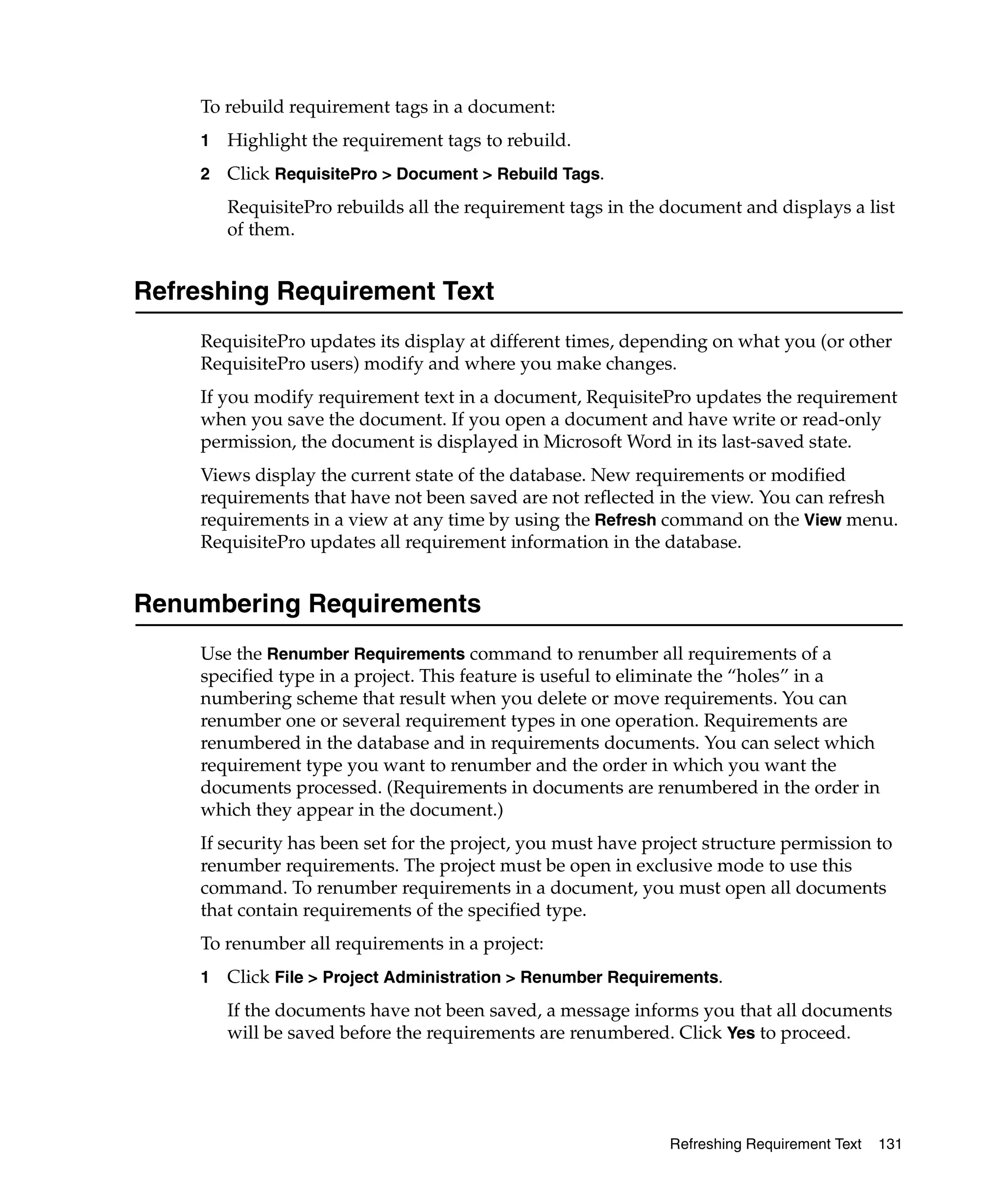 To rebuild requirement tags in a document:
     1   Highlight the requirement tags to rebuild.
     2   Click RequisitePro > Document > Rebuild Tags.
         RequisitePro rebuilds all the requirement tags in the document and displays a list
         of them.


Refreshing Requirement Text
     RequisitePro updates its display at different times, depending on what you (or other
     RequisitePro users) modify and where you make changes.
     If you modify requirement text in a document, RequisitePro updates the requirement
     when you save the document. If you open a document and have write or read-only
     permission, the document is displayed in Microsoft Word in its last-saved state.
     Views display the current state of the database. New requirements or modified
     requirements that have not been saved are not reflected in the view. You can refresh
     requirements in a view at any time by using the Refresh command on the View menu.
     RequisitePro updates all requirement information in the database.


Renumbering Requirements
     Use the Renumber Requirements command to renumber all requirements of a
     specified type in a project. This feature is useful to eliminate the “holes” in a
     numbering scheme that result when you delete or move requirements. You can
     renumber one or several requirement types in one operation. Requirements are
     renumbered in the database and in requirements documents. You can select which
     requirement type you want to renumber and the order in which you want the
     documents processed. (Requirements in documents are renumbered in the order in
     which they appear in the document.)
     If security has been set for the project, you must have project structure permission to
     renumber requirements. The project must be open in exclusive mode to use this
     command. To renumber requirements in a document, you must open all documents
     that contain requirements of the specified type.
     To renumber all requirements in a project:
     1   Click File > Project Administration > Renumber Requirements.
         If the documents have not been saved, a message informs you that all documents
         will be saved before the requirements are renumbered. Click Yes to proceed.




                                                                Refreshing Requirement Text   131
 
