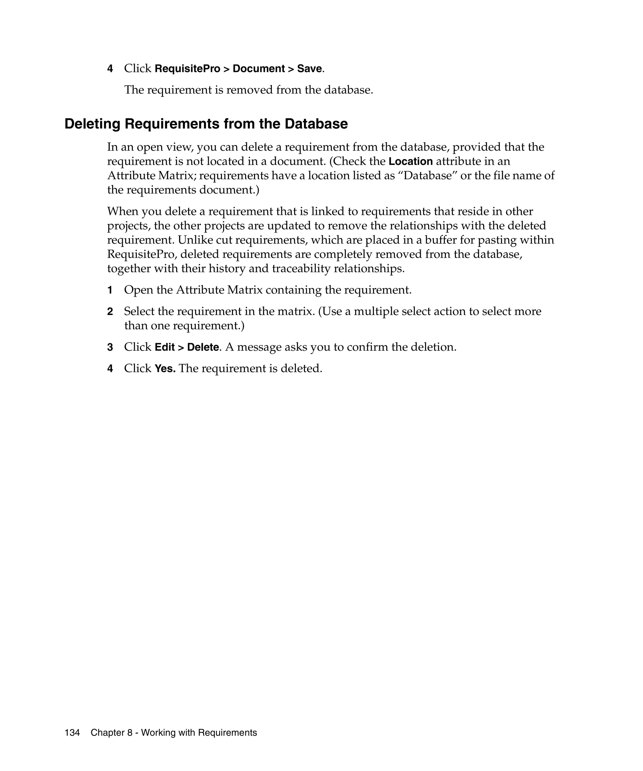 4   Click RequisitePro > Document > Save.
             The requirement is removed from the database.

Deleting Requirements from the Database
         In an open view, you can delete a requirement from the database, provided that the
         requirement is not located in a document. (Check the Location attribute in an
         Attribute Matrix; requirements have a location listed as “Database” or the file name of
         the requirements document.)
         When you delete a requirement that is linked to requirements that reside in other
         projects, the other projects are updated to remove the relationships with the deleted
         requirement. Unlike cut requirements, which are placed in a buffer for pasting within
         RequisitePro, deleted requirements are completely removed from the database,
         together with their history and traceability relationships.
         1   Open the Attribute Matrix containing the requirement.
         2   Select the requirement in the matrix. (Use a multiple select action to select more
             than one requirement.)
         3   Click Edit > Delete. A message asks you to confirm the deletion.
         4   Click Yes. The requirement is deleted.




134   Chapter 8 - Working with Requirements
 