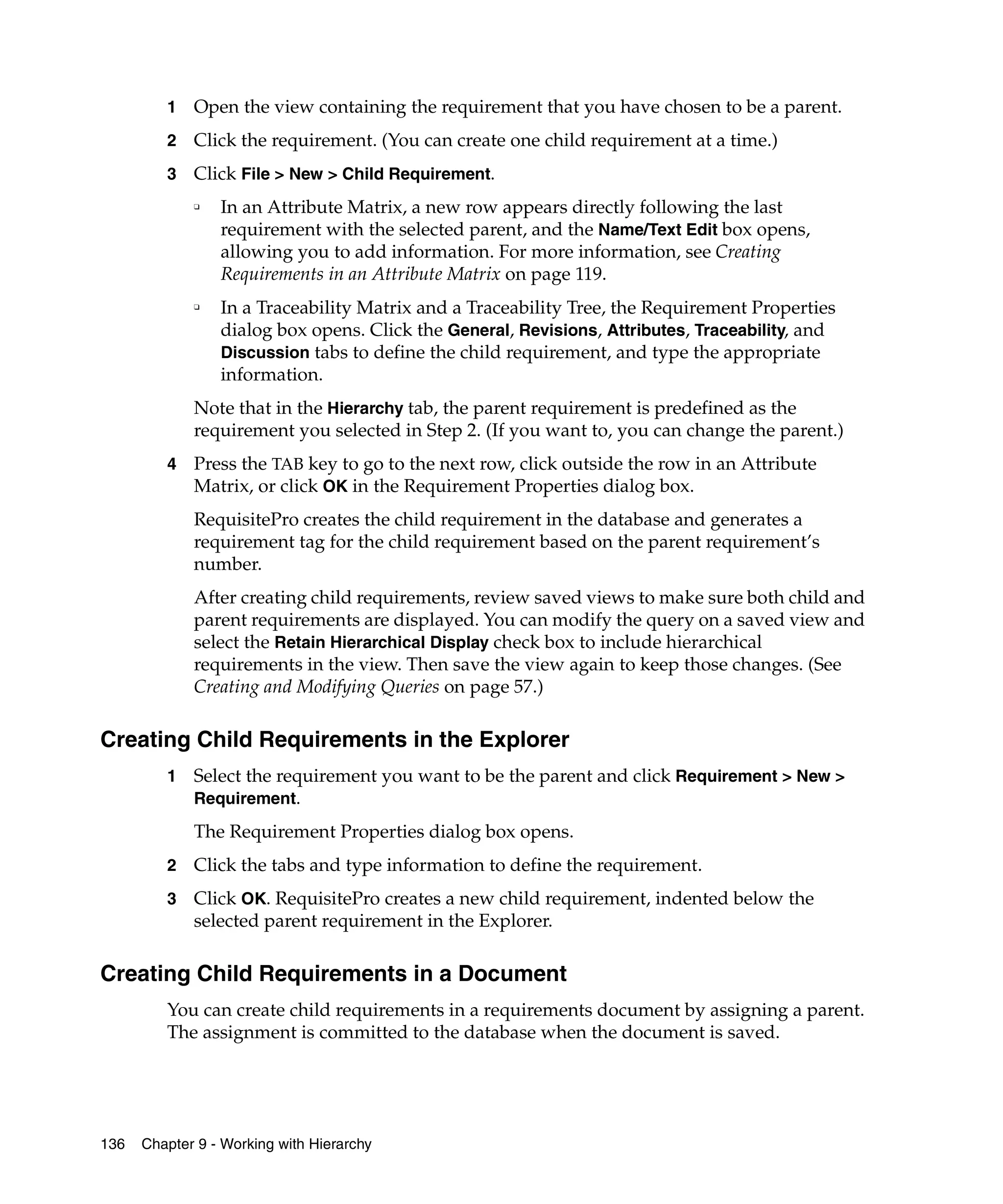 1   Open the view containing the requirement that you have chosen to be a parent.
         2   Click the requirement. (You can create one child requirement at a time.)
         3   Click File > New > Child Requirement.
             ❑   In an Attribute Matrix, a new row appears directly following the last
                 requirement with the selected parent, and the Name/Text Edit box opens,
                 allowing you to add information. For more information, see Creating
                 Requirements in an Attribute Matrix on page 119.
             ❑
                 In a Traceability Matrix and a Traceability Tree, the Requirement Properties
                 dialog box opens. Click the General, Revisions, Attributes, Traceability, and
                 Discussion tabs to define the child requirement, and type the appropriate
                 information.
             Note that in the Hierarchy tab, the parent requirement is predefined as the
             requirement you selected in Step 2. (If you want to, you can change the parent.)
         4   Press the TAB key to go to the next row, click outside the row in an Attribute
             Matrix, or click OK in the Requirement Properties dialog box.
             RequisitePro creates the child requirement in the database and generates a
             requirement tag for the child requirement based on the parent requirement’s
             number.
             After creating child requirements, review saved views to make sure both child and
             parent requirements are displayed. You can modify the query on a saved view and
             select the Retain Hierarchical Display check box to include hierarchical
             requirements in the view. Then save the view again to keep those changes. (See
             Creating and Modifying Queries on page 57.)

Creating Child Requirements in the Explorer
         1   Select the requirement you want to be the parent and click Requirement > New >
             Requirement.

             The Requirement Properties dialog box opens.
         2   Click the tabs and type information to define the requirement.
         3   Click OK. RequisitePro creates a new child requirement, indented below the
             selected parent requirement in the Explorer.

Creating Child Requirements in a Document
         You can create child requirements in a requirements document by assigning a parent.
         The assignment is committed to the database when the document is saved.




136   Chapter 9 - Working with Hierarchy
 