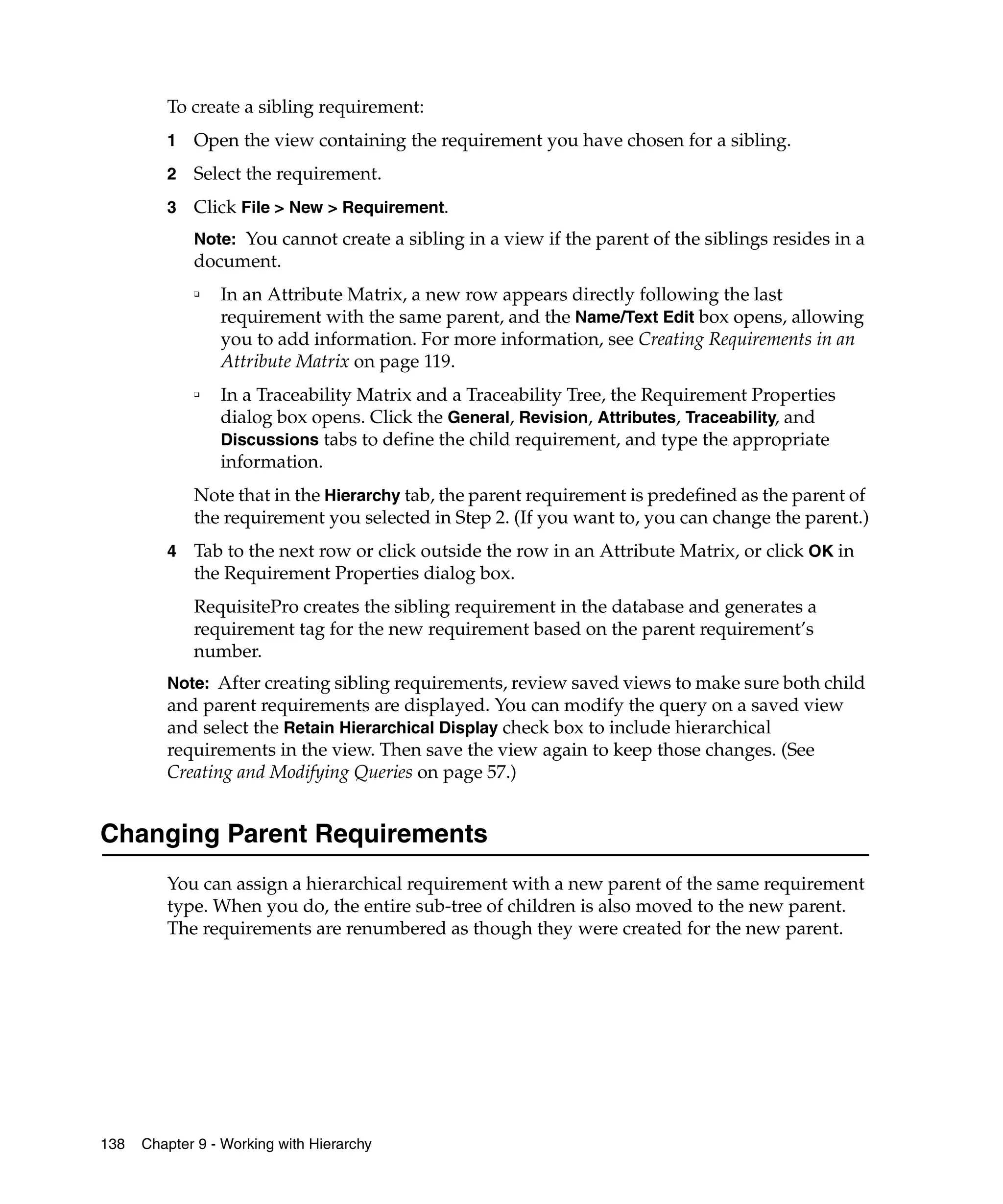 To create a sibling requirement:
         1   Open the view containing the requirement you have chosen for a sibling.
         2   Select the requirement.
         3   Click File > New > Requirement.
             Note: You cannot create a sibling in a view if the parent of the siblings resides in a
             document.
             ❑
                 In an Attribute Matrix, a new row appears directly following the last
                 requirement with the same parent, and the Name/Text Edit box opens, allowing
                 you to add information. For more information, see Creating Requirements in an
                 Attribute Matrix on page 119.
             ❑   In a Traceability Matrix and a Traceability Tree, the Requirement Properties
                 dialog box opens. Click the General, Revision, Attributes, Traceability, and
                 Discussions tabs to define the child requirement, and type the appropriate
                 information.
             Note that in the Hierarchy tab, the parent requirement is predefined as the parent of
             the requirement you selected in Step 2. (If you want to, you can change the parent.)
         4   Tab to the next row or click outside the row in an Attribute Matrix, or click OK in
             the Requirement Properties dialog box.
             RequisitePro creates the sibling requirement in the database and generates a
             requirement tag for the new requirement based on the parent requirement’s
             number.
         Note: After creating sibling requirements, review saved views to make sure both child
         and parent requirements are displayed. You can modify the query on a saved view
         and select the Retain Hierarchical Display check box to include hierarchical
         requirements in the view. Then save the view again to keep those changes. (See
         Creating and Modifying Queries on page 57.)


Changing Parent Requirements
         You can assign a hierarchical requirement with a new parent of the same requirement
         type. When you do, the entire sub-tree of children is also moved to the new parent.
         The requirements are renumbered as though they were created for the new parent.




138   Chapter 9 - Working with Hierarchy
 