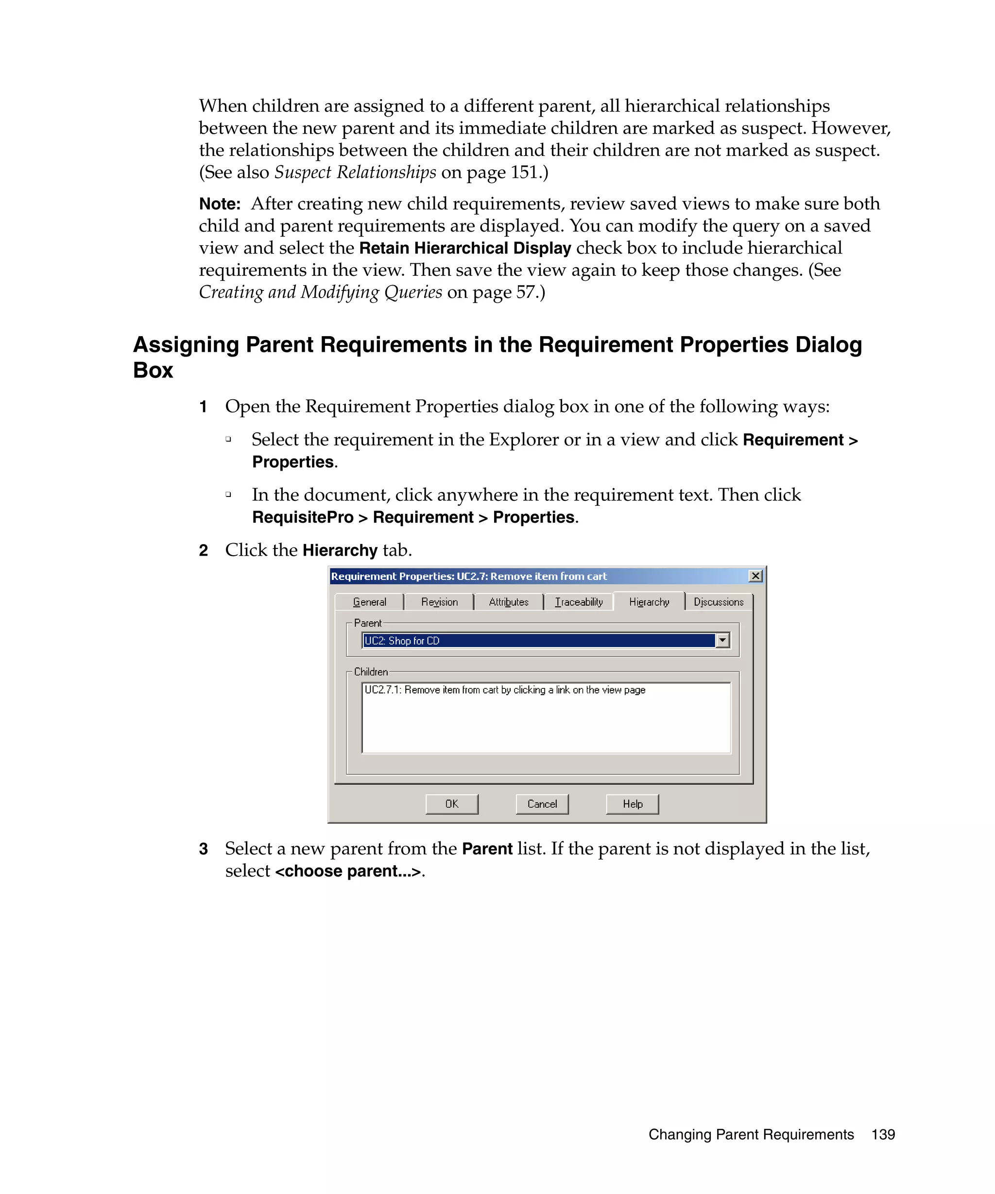 When children are assigned to a different parent, all hierarchical relationships
     between the new parent and its immediate children are marked as suspect. However,
     the relationships between the children and their children are not marked as suspect.
     (See also Suspect Relationships on page 151.)
     Note: After creating new child requirements, review saved views to make sure both
     child and parent requirements are displayed. You can modify the query on a saved
     view and select the Retain Hierarchical Display check box to include hierarchical
     requirements in the view. Then save the view again to keep those changes. (See
     Creating and Modifying Queries on page 57.)

Assigning Parent Requirements in the Requirement Properties Dialog
Box
     1   Open the Requirement Properties dialog box in one of the following ways:
         ❑
             Select the requirement in the Explorer or in a view and click Requirement >
             Properties.
         ❑
             In the document, click anywhere in the requirement text. Then click
             RequisitePro > Requirement > Properties.

     2   Click the Hierarchy tab.




     3   Select a new parent from the Parent list. If the parent is not displayed in the list,
         select <choose parent...>.




                                                                Changing Parent Requirements     139
 