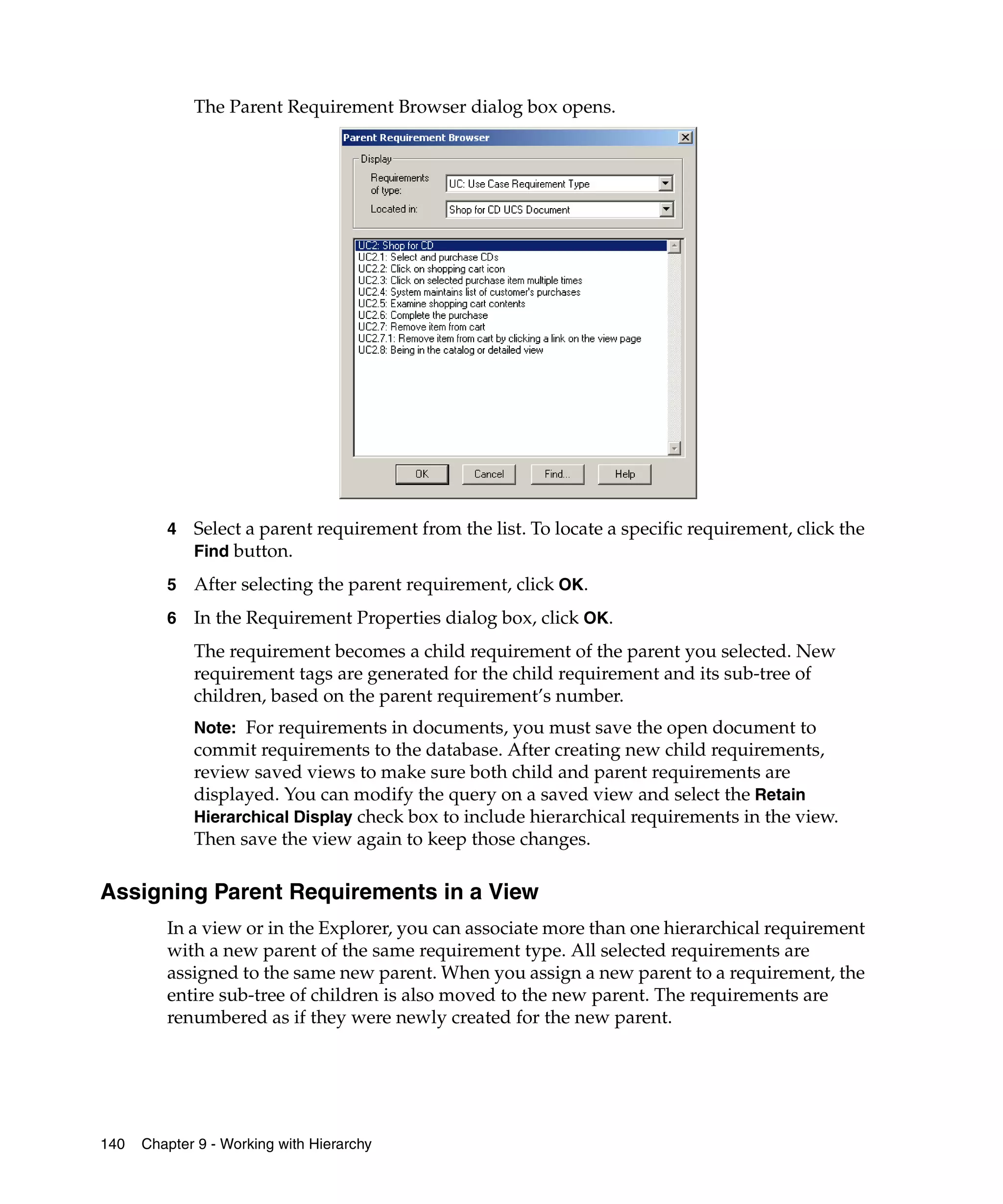 The Parent Requirement Browser dialog box opens.




         4   Select a parent requirement from the list. To locate a specific requirement, click the
             Find button.

         5   After selecting the parent requirement, click OK.
         6   In the Requirement Properties dialog box, click OK.
             The requirement becomes a child requirement of the parent you selected. New
             requirement tags are generated for the child requirement and its sub-tree of
             children, based on the parent requirement’s number.
             Note: For requirements in documents, you must save the open document to
             commit requirements to the database. After creating new child requirements,
             review saved views to make sure both child and parent requirements are
             displayed. You can modify the query on a saved view and select the Retain
             Hierarchical Display check box to include hierarchical requirements in the view.
             Then save the view again to keep those changes.

Assigning Parent Requirements in a View
         In a view or in the Explorer, you can associate more than one hierarchical requirement
         with a new parent of the same requirement type. All selected requirements are
         assigned to the same new parent. When you assign a new parent to a requirement, the
         entire sub-tree of children is also moved to the new parent. The requirements are
         renumbered as if they were newly created for the new parent.




140   Chapter 9 - Working with Hierarchy
 
