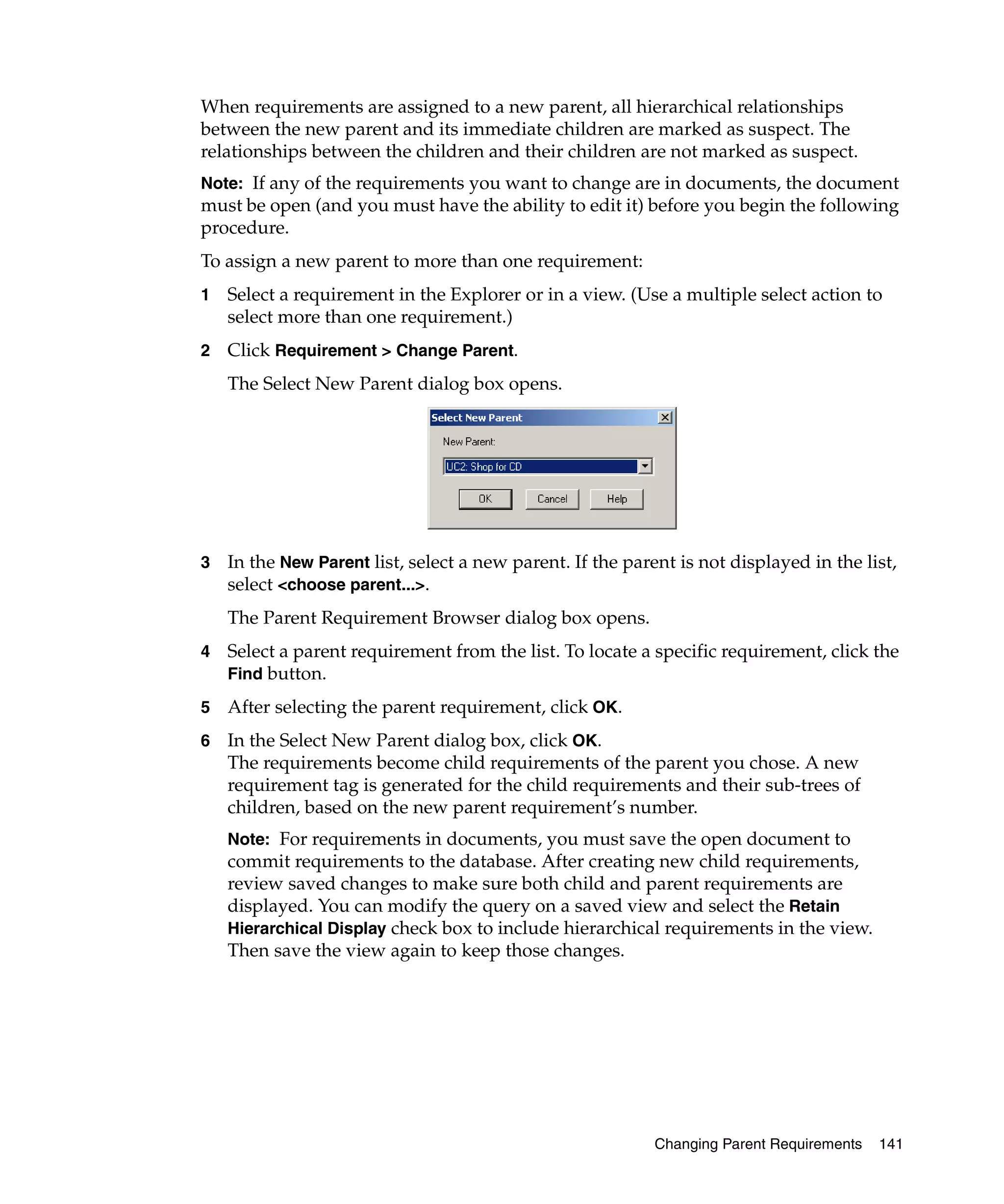 When requirements are assigned to a new parent, all hierarchical relationships
between the new parent and its immediate children are marked as suspect. The
relationships between the children and their children are not marked as suspect.
Note: If any of the requirements you want to change are in documents, the document
must be open (and you must have the ability to edit it) before you begin the following
procedure.
To assign a new parent to more than one requirement:
1   Select a requirement in the Explorer or in a view. (Use a multiple select action to
    select more than one requirement.)
2   Click Requirement > Change Parent.
    The Select New Parent dialog box opens.




3   In the New Parent list, select a new parent. If the parent is not displayed in the list,
    select <choose parent...>.
    The Parent Requirement Browser dialog box opens.
4   Select a parent requirement from the list. To locate a specific requirement, click the
    Find button.

5   After selecting the parent requirement, click OK.
6   In the Select New Parent dialog box, click OK.
    The requirements become child requirements of the parent you chose. A new
    requirement tag is generated for the child requirements and their sub-trees of
    children, based on the new parent requirement’s number.
    Note: For requirements in documents, you must save the open document to
    commit requirements to the database. After creating new child requirements,
    review saved changes to make sure both child and parent requirements are
    displayed. You can modify the query on a saved view and select the Retain
    Hierarchical Display check box to include hierarchical requirements in the view.
    Then save the view again to keep those changes.




                                                            Changing Parent Requirements   141
 