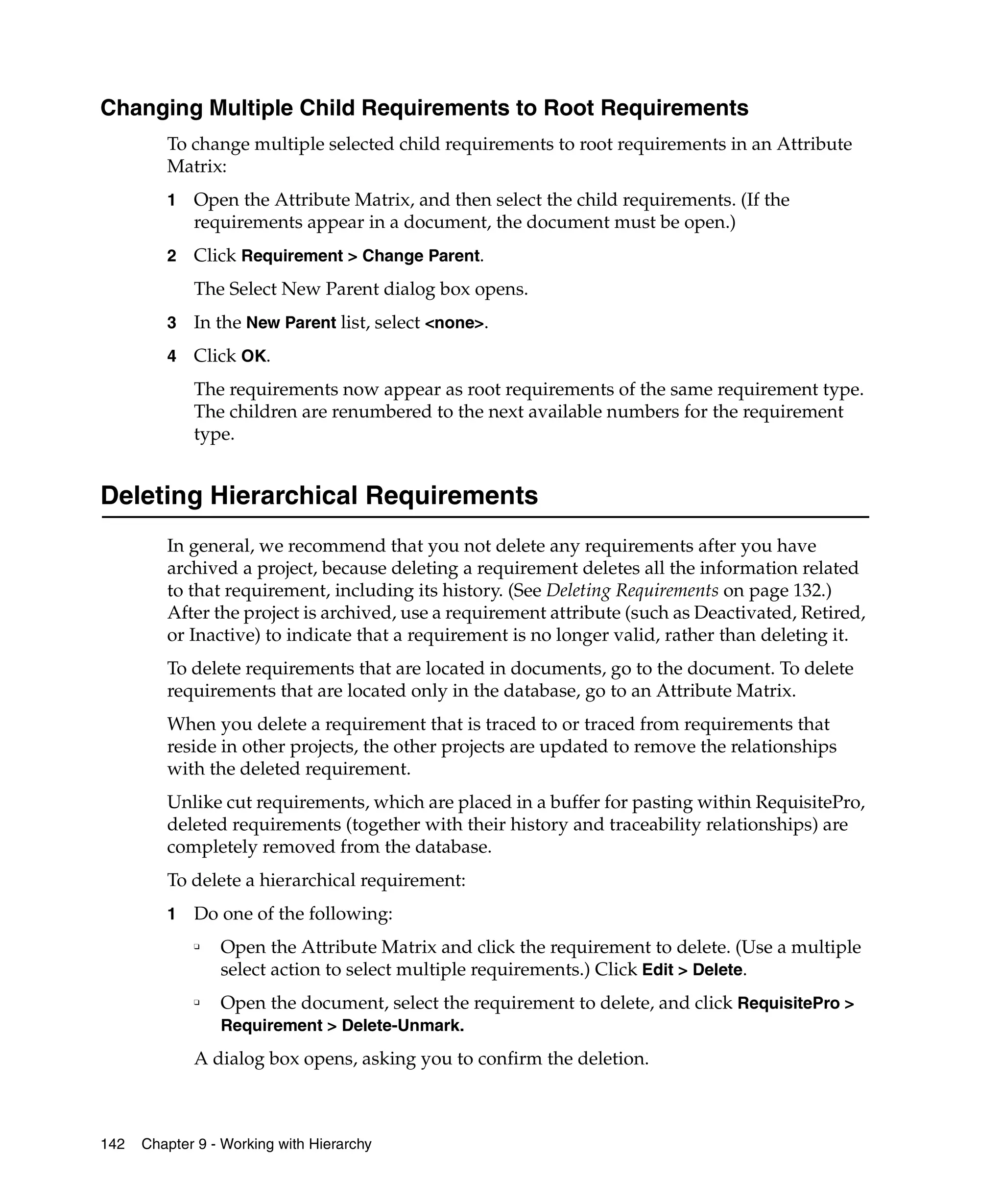 Changing Multiple Child Requirements to Root Requirements
         To change multiple selected child requirements to root requirements in an Attribute
         Matrix:
         1   Open the Attribute Matrix, and then select the child requirements. (If the
             requirements appear in a document, the document must be open.)
         2   Click Requirement > Change Parent.
             The Select New Parent dialog box opens.
         3   In the New Parent list, select <none>.
         4   Click OK.
             The requirements now appear as root requirements of the same requirement type.
             The children are renumbered to the next available numbers for the requirement
             type.


Deleting Hierarchical Requirements
         In general, we recommend that you not delete any requirements after you have
         archived a project, because deleting a requirement deletes all the information related
         to that requirement, including its history. (See Deleting Requirements on page 132.)
         After the project is archived, use a requirement attribute (such as Deactivated, Retired,
         or Inactive) to indicate that a requirement is no longer valid, rather than deleting it.
         To delete requirements that are located in documents, go to the document. To delete
         requirements that are located only in the database, go to an Attribute Matrix.
         When you delete a requirement that is traced to or traced from requirements that
         reside in other projects, the other projects are updated to remove the relationships
         with the deleted requirement.
         Unlike cut requirements, which are placed in a buffer for pasting within RequisitePro,
         deleted requirements (together with their history and traceability relationships) are
         completely removed from the database.
         To delete a hierarchical requirement:
         1   Do one of the following:
             ❑
                 Open the Attribute Matrix and click the requirement to delete. (Use a multiple
                 select action to select multiple requirements.) Click Edit > Delete.
             ❑
                 Open the document, select the requirement to delete, and click RequisitePro >
                 Requirement > Delete-Unmark.

             A dialog box opens, asking you to confirm the deletion.



142   Chapter 9 - Working with Hierarchy
 