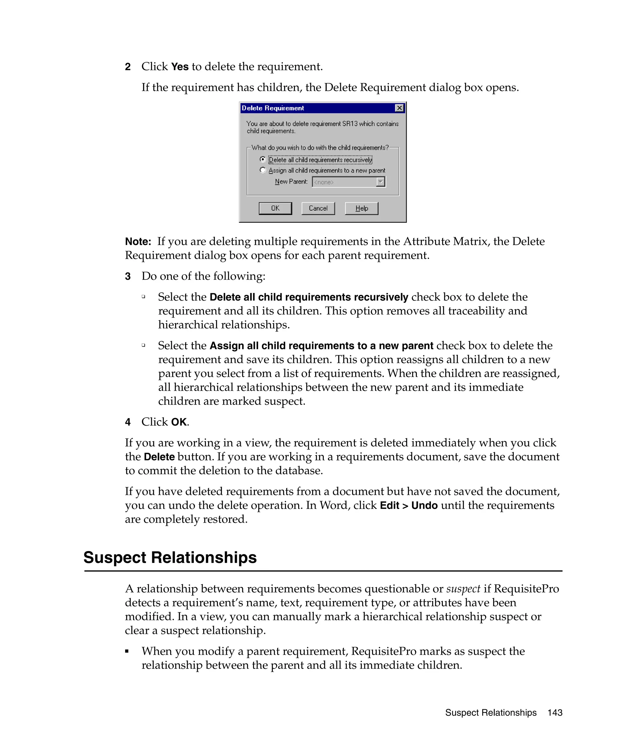 2   Click Yes to delete the requirement.
         If the requirement has children, the Delete Requirement dialog box opens.




     Note: If you are deleting multiple requirements in the Attribute Matrix, the Delete
     Requirement dialog box opens for each parent requirement.
     3   Do one of the following:
         ❑
             Select the Delete all child requirements recursively check box to delete the
             requirement and all its children. This option removes all traceability and
             hierarchical relationships.
         ❑
             Select the Assign all child requirements to a new parent check box to delete the
             requirement and save its children. This option reassigns all children to a new
             parent you select from a list of requirements. When the children are reassigned,
             all hierarchical relationships between the new parent and its immediate
             children are marked suspect.
     4   Click OK.
     If you are working in a view, the requirement is deleted immediately when you click
     the Delete button. If you are working in a requirements document, save the document
     to commit the deletion to the database.
     If you have deleted requirements from a document but have not saved the document,
     you can undo the delete operation. In Word, click Edit > Undo until the requirements
     are completely restored.


Suspect Relationships
     A relationship between requirements becomes questionable or suspect if RequisitePro
     detects a requirement’s name, text, requirement type, or attributes have been
     modified. In a view, you can manually mark a hierarchical relationship suspect or
     clear a suspect relationship.
     ■   When you modify a parent requirement, RequisitePro marks as suspect the
         relationship between the parent and all its immediate children.



                                                                        Suspect Relationships   143
 