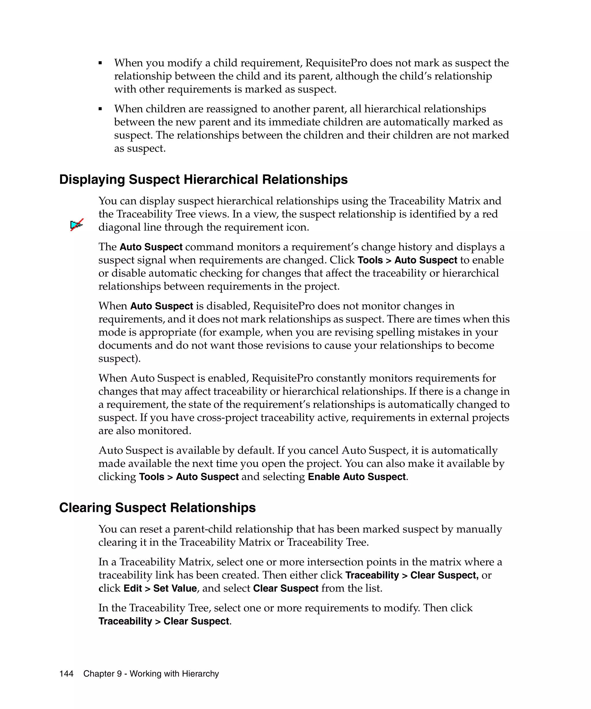 ■   When you modify a child requirement, RequisitePro does not mark as suspect the
             relationship between the child and its parent, although the child’s relationship
             with other requirements is marked as suspect.
         ■   When children are reassigned to another parent, all hierarchical relationships
             between the new parent and its immediate children are automatically marked as
             suspect. The relationships between the children and their children are not marked
             as suspect.

Displaying Suspect Hierarchical Relationships
         You can display suspect hierarchical relationships using the Traceability Matrix and
         the Traceability Tree views. In a view, the suspect relationship is identified by a red
         diagonal line through the requirement icon.
         The Auto Suspect command monitors a requirement’s change history and displays a
         suspect signal when requirements are changed. Click Tools > Auto Suspect to enable
         or disable automatic checking for changes that affect the traceability or hierarchical
         relationships between requirements in the project.
         When Auto Suspect is disabled, RequisitePro does not monitor changes in
         requirements, and it does not mark relationships as suspect. There are times when this
         mode is appropriate (for example, when you are revising spelling mistakes in your
         documents and do not want those revisions to cause your relationships to become
         suspect).
         When Auto Suspect is enabled, RequisitePro constantly monitors requirements for
         changes that may affect traceability or hierarchical relationships. If there is a change in
         a requirement, the state of the requirement’s relationships is automatically changed to
         suspect. If you have cross-project traceability active, requirements in external projects
         are also monitored.
         Auto Suspect is available by default. If you cancel Auto Suspect, it is automatically
         made available the next time you open the project. You can also make it available by
         clicking Tools > Auto Suspect and selecting Enable Auto Suspect.

Clearing Suspect Relationships
         You can reset a parent-child relationship that has been marked suspect by manually
         clearing it in the Traceability Matrix or Traceability Tree.
         In a Traceability Matrix, select one or more intersection points in the matrix where a
         traceability link has been created. Then either click Traceability > Clear Suspect, or
         click Edit > Set Value, and select Clear Suspect from the list.
         In the Traceability Tree, select one or more requirements to modify. Then click
         Traceability > Clear Suspect.




144   Chapter 9 - Working with Hierarchy
 