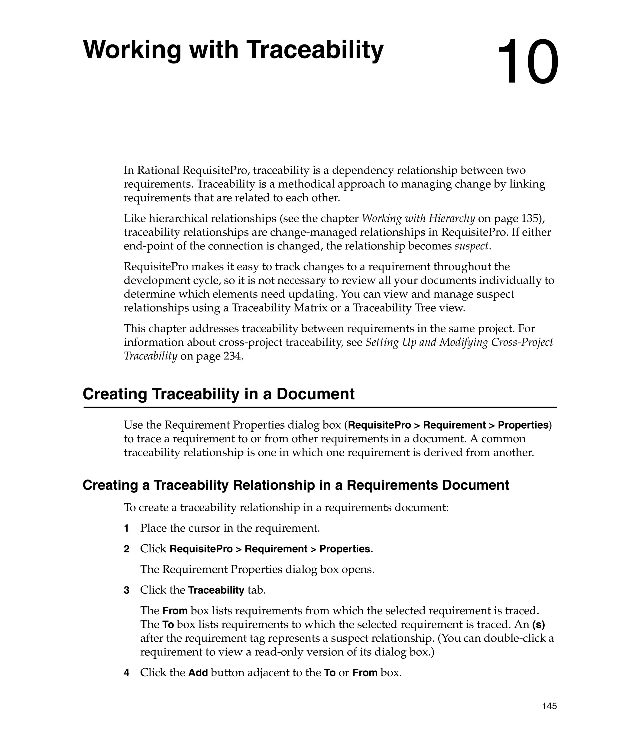 Working with Traceability
                                                                                 10
      In Rational RequisitePro, traceability is a dependency relationship between two
      requirements. Traceability is a methodical approach to managing change by linking
      requirements that are related to each other.
      Like hierarchical relationships (see the chapter Working with Hierarchy on page 135),
      traceability relationships are change-managed relationships in RequisitePro. If either
      end-point of the connection is changed, the relationship becomes suspect.
      RequisitePro makes it easy to track changes to a requirement throughout the
      development cycle, so it is not necessary to review all your documents individually to
      determine which elements need updating. You can view and manage suspect
      relationships using a Traceability Matrix or a Traceability Tree view.
      This chapter addresses traceability between requirements in the same project. For
      information about cross-project traceability, see Setting Up and Modifying Cross-Project
      Traceability on page 234.


Creating Traceability in a Document
      Use the Requirement Properties dialog box (RequisitePro > Requirement > Properties)
      to trace a requirement to or from other requirements in a document. A common
      traceability relationship is one in which one requirement is derived from another.

Creating a Traceability Relationship in a Requirements Document
      To create a traceability relationship in a requirements document:
      1   Place the cursor in the requirement.
      2   Click RequisitePro > Requirement > Properties.
          The Requirement Properties dialog box opens.
      3   Click the Traceability tab.
          The From box lists requirements from which the selected requirement is traced.
          The To box lists requirements to which the selected requirement is traced. An (s)
          after the requirement tag represents a suspect relationship. (You can double-click a
          requirement to view a read-only version of its dialog box.)
      4   Click the Add button adjacent to the To or From box.

                                                                                           145
 