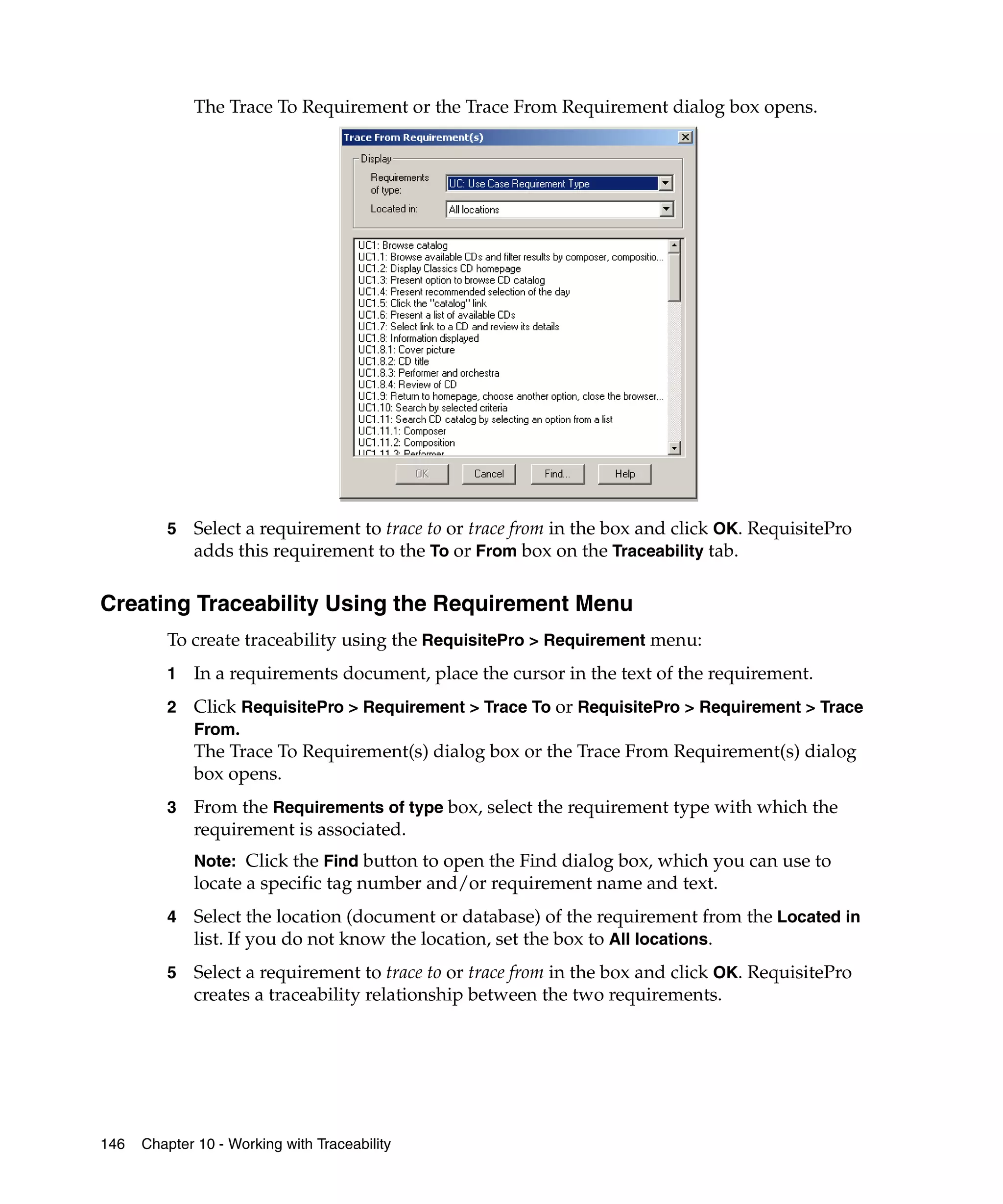 The Trace To Requirement or the Trace From Requirement dialog box opens.




         5   Select a requirement to trace to or trace from in the box and click OK. RequisitePro
             adds this requirement to the To or From box on the Traceability tab.

Creating Traceability Using the Requirement Menu
         To create traceability using the RequisitePro > Requirement menu:
         1   In a requirements document, place the cursor in the text of the requirement.
         2   Click RequisitePro > Requirement > Trace To or RequisitePro > Requirement > Trace
             From.
             The Trace To Requirement(s) dialog box or the Trace From Requirement(s) dialog
             box opens.
         3   From the Requirements of type box, select the requirement type with which the
             requirement is associated.
             Note: Click the Find button to open the Find dialog box, which you can use to
             locate a specific tag number and/or requirement name and text.
         4   Select the location (document or database) of the requirement from the Located in
             list. If you do not know the location, set the box to All locations.
         5   Select a requirement to trace to or trace from in the box and click OK. RequisitePro
             creates a traceability relationship between the two requirements.




146   Chapter 10 - Working with Traceability
 