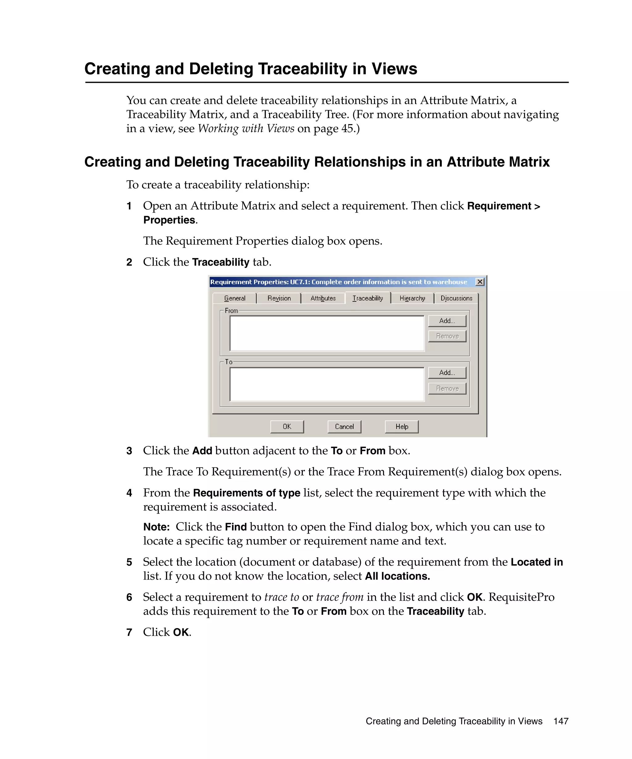 Creating and Deleting Traceability in Views
      You can create and delete traceability relationships in an Attribute Matrix, a
      Traceability Matrix, and a Traceability Tree. (For more information about navigating
      in a view, see Working with Views on page 45.)

Creating and Deleting Traceability Relationships in an Attribute Matrix
      To create a traceability relationship:
      1   Open an Attribute Matrix and select a requirement. Then click Requirement >
          Properties.

          The Requirement Properties dialog box opens.
      2   Click the Traceability tab.




      3   Click the Add button adjacent to the To or From box.
          The Trace To Requirement(s) or the Trace From Requirement(s) dialog box opens.
      4   From the Requirements of type list, select the requirement type with which the
          requirement is associated.
          Note: Click the Find button to open the Find dialog box, which you can use to
          locate a specific tag number or requirement name and text.
      5   Select the location (document or database) of the requirement from the Located in
          list. If you do not know the location, select All locations.
      6   Select a requirement to trace to or trace from in the list and click OK. RequisitePro
          adds this requirement to the To or From box on the Traceability tab.
      7   Click OK.




                                                       Creating and Deleting Traceability in Views   147
 