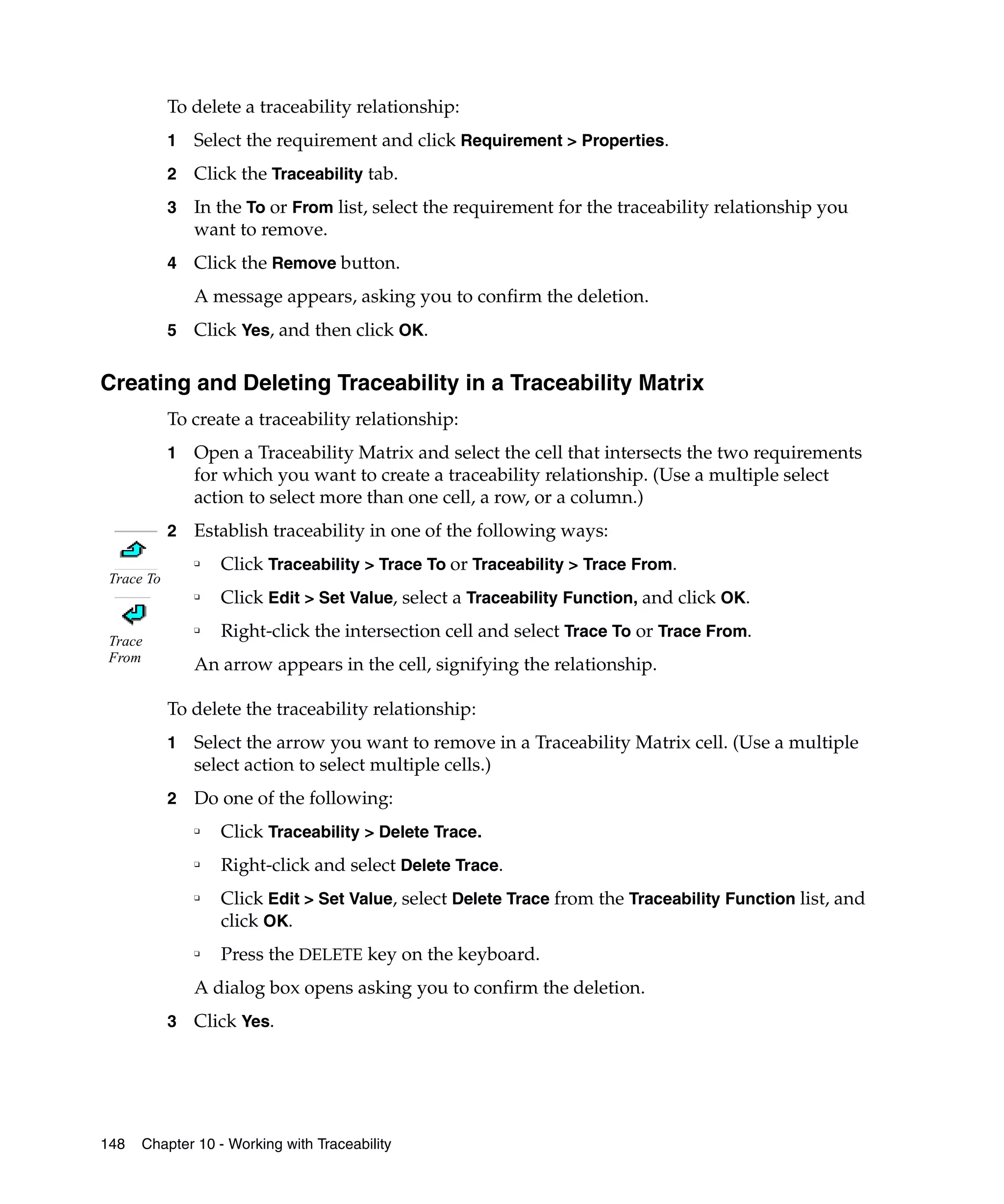 To delete a traceability relationship:
            1   Select the requirement and click Requirement > Properties.
            2   Click the Traceability tab.
            3   In the To or From list, select the requirement for the traceability relationship you
                want to remove.
            4   Click the Remove button.
                A message appears, asking you to confirm the deletion.
            5   Click Yes, and then click OK.

Creating and Deleting Traceability in a Traceability Matrix
            To create a traceability relationship:
            1   Open a Traceability Matrix and select the cell that intersects the two requirements
                for which you want to create a traceability relationship. (Use a multiple select
                action to select more than one cell, a row, or a column.)
            2   Establish traceability in one of the following ways:
                ❑
                    Click Traceability > Trace To or Traceability > Trace From.
 Trace To
                ❑
                    Click Edit > Set Value, select a Traceability Function, and click OK.

 Trace
                ❑
                    Right-click the intersection cell and select Trace To or Trace From.
 From
                An arrow appears in the cell, signifying the relationship.

            To delete the traceability relationship:
            1   Select the arrow you want to remove in a Traceability Matrix cell. (Use a multiple
                select action to select multiple cells.)
            2   Do one of the following:
                ❑
                    Click Traceability > Delete Trace.
                ❑
                    Right-click and select Delete Trace.
                ❑
                    Click Edit > Set Value, select Delete Trace from the Traceability Function list, and
                    click OK.
                ❑
                    Press the DELETE key on the keyboard.
                A dialog box opens asking you to confirm the deletion.
            3   Click Yes.




148   Chapter 10 - Working with Traceability
 