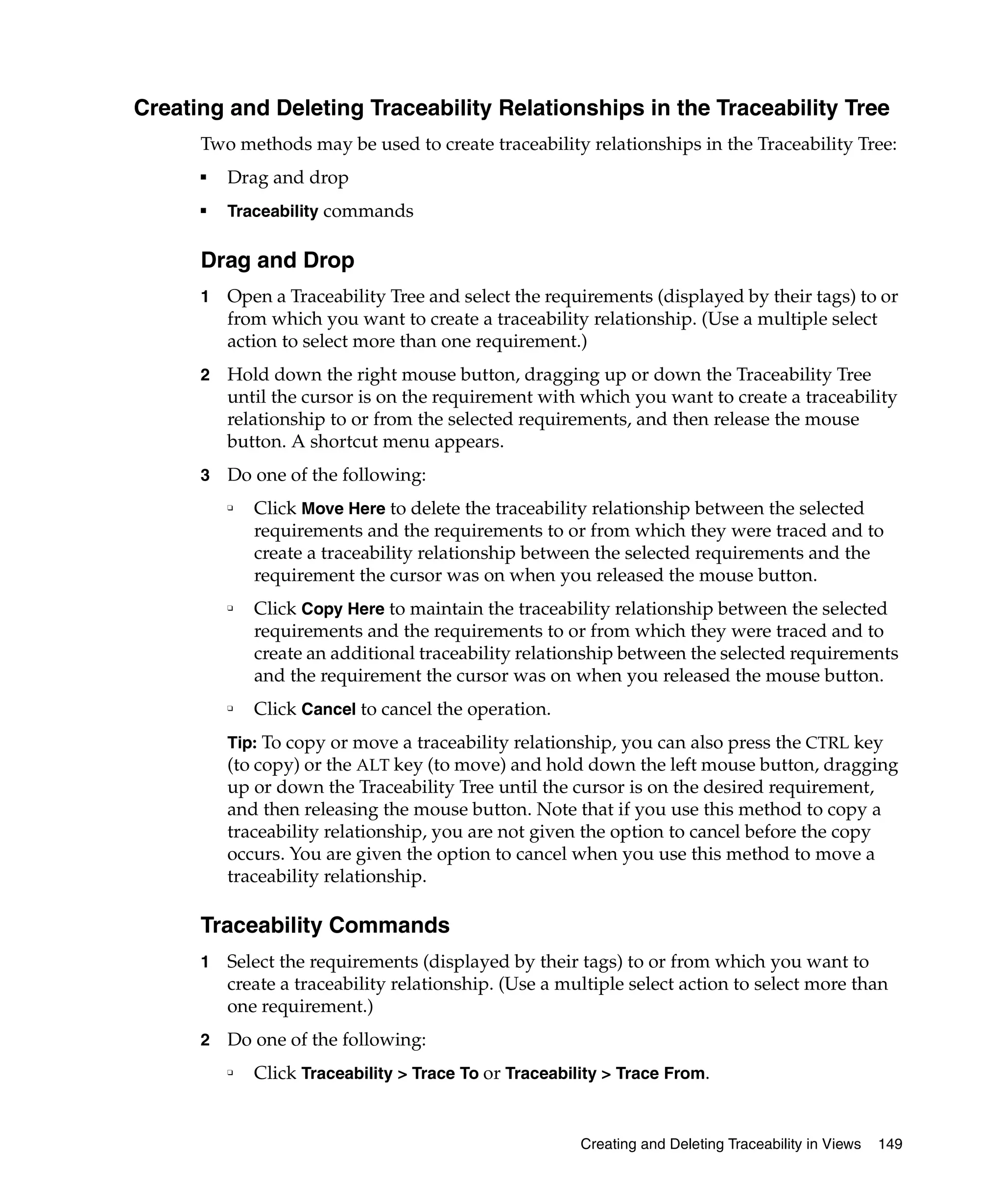 Creating and Deleting Traceability Relationships in the Traceability Tree
      Two methods may be used to create traceability relationships in the Traceability Tree:
      ■
          Drag and drop
      ■
          Traceability commands


      Drag and Drop
      1   Open a Traceability Tree and select the requirements (displayed by their tags) to or
          from which you want to create a traceability relationship. (Use a multiple select
          action to select more than one requirement.)
      2   Hold down the right mouse button, dragging up or down the Traceability Tree
          until the cursor is on the requirement with which you want to create a traceability
          relationship to or from the selected requirements, and then release the mouse
          button. A shortcut menu appears.
      3   Do one of the following:
          ❑
              Click Move Here to delete the traceability relationship between the selected
              requirements and the requirements to or from which they were traced and to
              create a traceability relationship between the selected requirements and the
              requirement the cursor was on when you released the mouse button.
          ❑
              Click Copy Here to maintain the traceability relationship between the selected
              requirements and the requirements to or from which they were traced and to
              create an additional traceability relationship between the selected requirements
              and the requirement the cursor was on when you released the mouse button.
          ❑
              Click Cancel to cancel the operation.
          Tip: To copy or move a traceability relationship, you can also press the CTRL key
          (to copy) or the ALT key (to move) and hold down the left mouse button, dragging
          up or down the Traceability Tree until the cursor is on the desired requirement,
          and then releasing the mouse button. Note that if you use this method to copy a
          traceability relationship, you are not given the option to cancel before the copy
          occurs. You are given the option to cancel when you use this method to move a
          traceability relationship.

      Traceability Commands
      1   Select the requirements (displayed by their tags) to or from which you want to
          create a traceability relationship. (Use a multiple select action to select more than
          one requirement.)
      2   Do one of the following:
          ❑
              Click Traceability > Trace To or Traceability > Trace From.


                                                        Creating and Deleting Traceability in Views   149
 