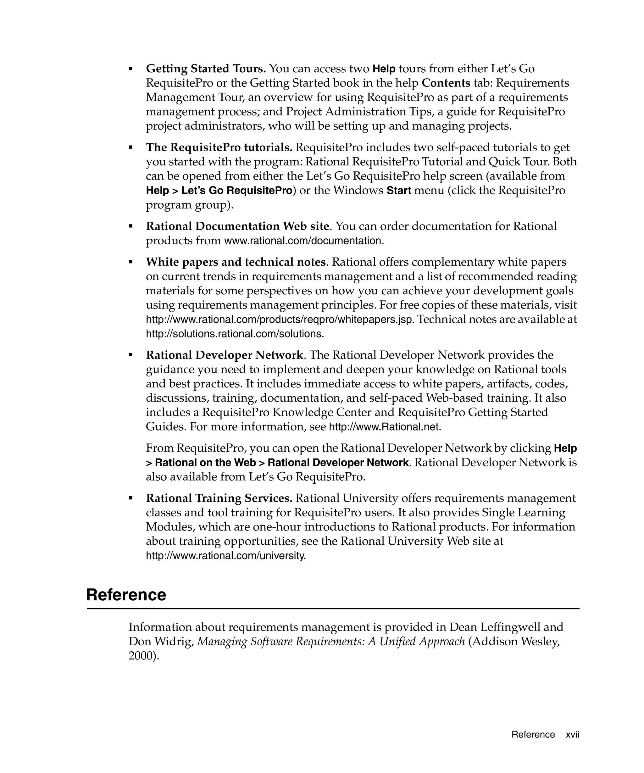 ■   Getting Started Tours. You can access two Help tours from either Let’s Go
        RequisitePro or the Getting Started book in the help Contents tab: Requirements
        Management Tour, an overview for using RequisitePro as part of a requirements
        management process; and Project Administration Tips, a guide for RequisitePro
        project administrators, who will be setting up and managing projects.
    ■   The RequisitePro tutorials. RequisitePro includes two self-paced tutorials to get
        you started with the program: Rational RequisitePro Tutorial and Quick Tour. Both
        can be opened from either the Let’s Go RequisitePro help screen (available from
        Help > Let’s Go RequisitePro) or the Windows Start menu (click the RequisitePro
        program group).
    ■
        Rational Documentation Web site. You can order documentation for Rational
        products from www.rational.com/documentation.
    ■
        White papers and technical notes. Rational offers complementary white papers
        on current trends in requirements management and a list of recommended reading
        materials for some perspectives on how you can achieve your development goals
        using requirements management principles. For free copies of these materials, visit
        http://www.rational.com/products/reqpro/whitepapers.jsp. Technical notes are available at
        http://solutions.rational.com/solutions.
    ■
        Rational Developer Network. The Rational Developer Network provides the
        guidance you need to implement and deepen your knowledge on Rational tools
        and best practices. It includes immediate access to white papers, artifacts, codes,
        discussions, training, documentation, and self-paced Web-based training. It also
        includes a RequisitePro Knowledge Center and RequisitePro Getting Started
        Guides. For more information, see http://www.Rational.net.
        From RequisitePro, you can open the Rational Developer Network by clicking Help
        > Rational on the Web > Rational Developer Network. Rational Developer Network is
        also available from Let’s Go RequisitePro.
    ■
        Rational Training Services. Rational University offers requirements management
        classes and tool training for RequisitePro users. It also provides Single Learning
        Modules, which are one-hour introductions to Rational products. For information
        about training opportunities, see the Rational University Web site at
        http://www.rational.com/university.


Reference
    Information about requirements management is provided in Dean Leffingwell and
    Don Widrig, Managing Software Requirements: A Unified Approach (Addison Wesley,
    2000).




                                                                                   Reference   xvii
 