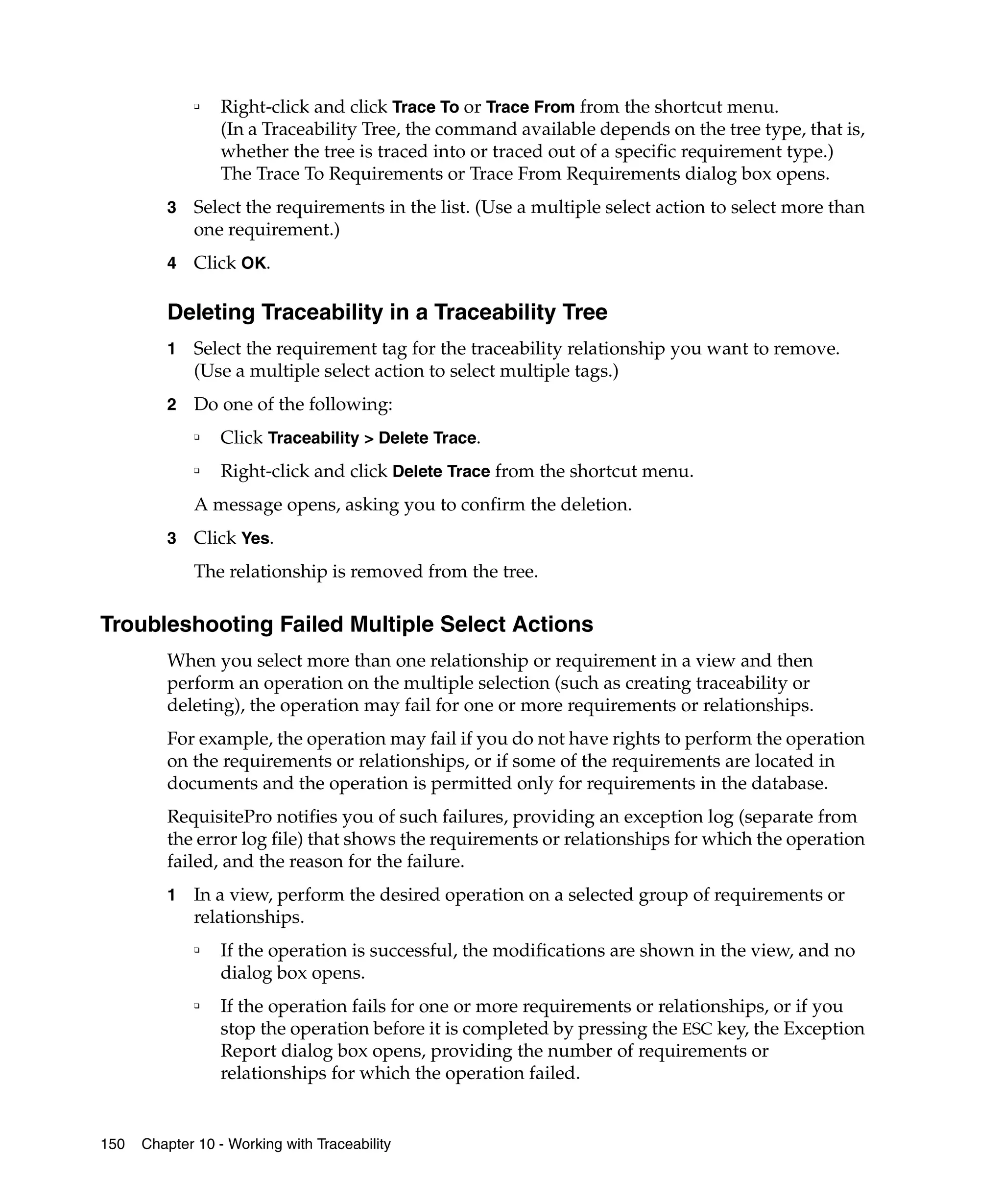 ❑    Right-click and click Trace To or Trace From from the shortcut menu.
                  (In a Traceability Tree, the command available depends on the tree type, that is,
                  whether the tree is traced into or traced out of a specific requirement type.)
                  The Trace To Requirements or Trace From Requirements dialog box opens.
         3   Select the requirements in the list. (Use a multiple select action to select more than
             one requirement.)
         4   Click OK.

         Deleting Traceability in a Traceability Tree
         1   Select the requirement tag for the traceability relationship you want to remove.
             (Use a multiple select action to select multiple tags.)
         2   Do one of the following:
             ❑
                  Click Traceability > Delete Trace.
             ❑
                  Right-click and click Delete Trace from the shortcut menu.
             A message opens, asking you to confirm the deletion.
         3   Click Yes.
             The relationship is removed from the tree.

Troubleshooting Failed Multiple Select Actions
         When you select more than one relationship or requirement in a view and then
         perform an operation on the multiple selection (such as creating traceability or
         deleting), the operation may fail for one or more requirements or relationships.
         For example, the operation may fail if you do not have rights to perform the operation
         on the requirements or relationships, or if some of the requirements are located in
         documents and the operation is permitted only for requirements in the database.
         RequisitePro notifies you of such failures, providing an exception log (separate from
         the error log file) that shows the requirements or relationships for which the operation
         failed, and the reason for the failure.
         1   In a view, perform the desired operation on a selected group of requirements or
             relationships.
             ❑
                  If the operation is successful, the modifications are shown in the view, and no
                  dialog box opens.
             ❑
                  If the operation fails for one or more requirements or relationships, or if you
                  stop the operation before it is completed by pressing the ESC key, the Exception
                  Report dialog box opens, providing the number of requirements or
                  relationships for which the operation failed.


150   Chapter 10 - Working with Traceability
 