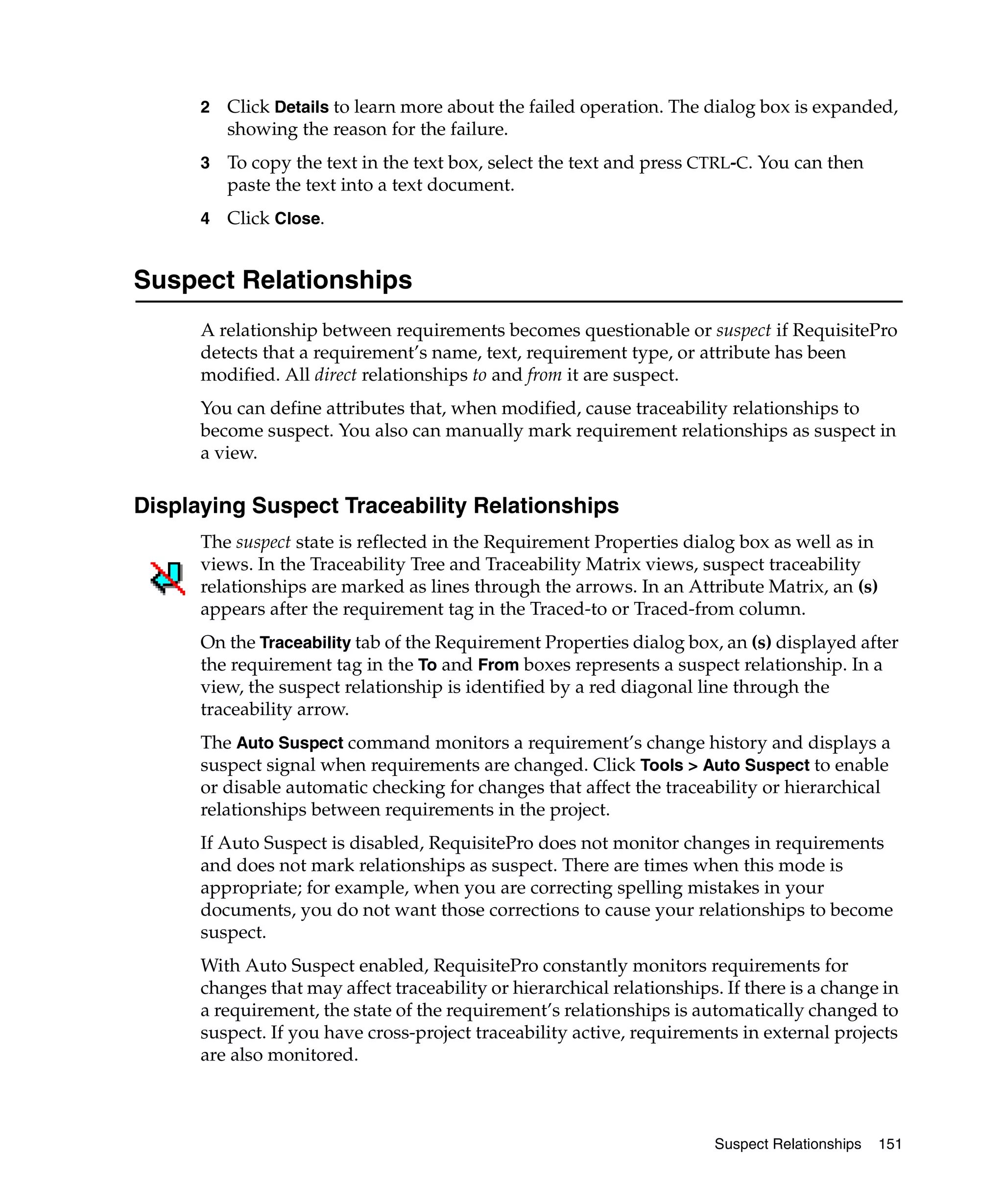 2   Click Details to learn more about the failed operation. The dialog box is expanded,
          showing the reason for the failure.
      3   To copy the text in the text box, select the text and press CTRL-C. You can then
          paste the text into a text document.
      4   Click Close.


Suspect Relationships
      A relationship between requirements becomes questionable or suspect if RequisitePro
      detects that a requirement’s name, text, requirement type, or attribute has been
      modified. All direct relationships to and from it are suspect.
      You can define attributes that, when modified, cause traceability relationships to
      become suspect. You also can manually mark requirement relationships as suspect in
      a view.

Displaying Suspect Traceability Relationships
      The suspect state is reflected in the Requirement Properties dialog box as well as in
      views. In the Traceability Tree and Traceability Matrix views, suspect traceability
      relationships are marked as lines through the arrows. In an Attribute Matrix, an (s)
      appears after the requirement tag in the Traced-to or Traced-from column.
      On the Traceability tab of the Requirement Properties dialog box, an (s) displayed after
      the requirement tag in the To and From boxes represents a suspect relationship. In a
      view, the suspect relationship is identified by a red diagonal line through the
      traceability arrow.
      The Auto Suspect command monitors a requirement’s change history and displays a
      suspect signal when requirements are changed. Click Tools > Auto Suspect to enable
      or disable automatic checking for changes that affect the traceability or hierarchical
      relationships between requirements in the project.
      If Auto Suspect is disabled, RequisitePro does not monitor changes in requirements
      and does not mark relationships as suspect. There are times when this mode is
      appropriate; for example, when you are correcting spelling mistakes in your
      documents, you do not want those corrections to cause your relationships to become
      suspect.
      With Auto Suspect enabled, RequisitePro constantly monitors requirements for
      changes that may affect traceability or hierarchical relationships. If there is a change in
      a requirement, the state of the requirement’s relationships is automatically changed to
      suspect. If you have cross-project traceability active, requirements in external projects
      are also monitored.



                                                                        Suspect Relationships   151
 