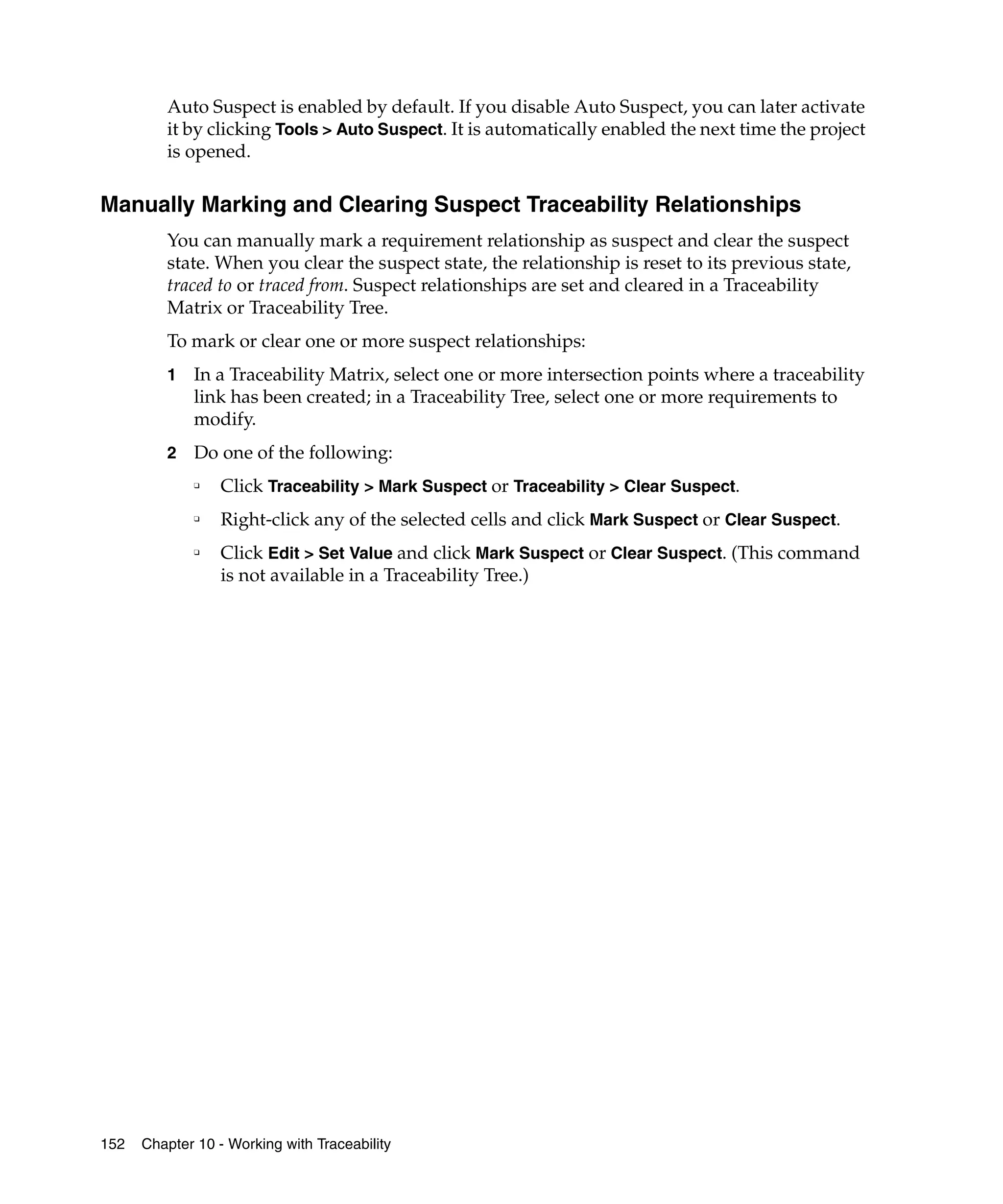 Auto Suspect is enabled by default. If you disable Auto Suspect, you can later activate
         it by clicking Tools > Auto Suspect. It is automatically enabled the next time the project
         is opened.

Manually Marking and Clearing Suspect Traceability Relationships
         You can manually mark a requirement relationship as suspect and clear the suspect
         state. When you clear the suspect state, the relationship is reset to its previous state,
         traced to or traced from. Suspect relationships are set and cleared in a Traceability
         Matrix or Traceability Tree.
         To mark or clear one or more suspect relationships:
         1   In a Traceability Matrix, select one or more intersection points where a traceability
             link has been created; in a Traceability Tree, select one or more requirements to
             modify.
         2   Do one of the following:
             ❑
                  Click Traceability > Mark Suspect or Traceability > Clear Suspect.
             ❑
                  Right-click any of the selected cells and click Mark Suspect or Clear Suspect.
             ❑
                  Click Edit > Set Value and click Mark Suspect or Clear Suspect. (This command
                  is not available in a Traceability Tree.)




152   Chapter 10 - Working with Traceability
 