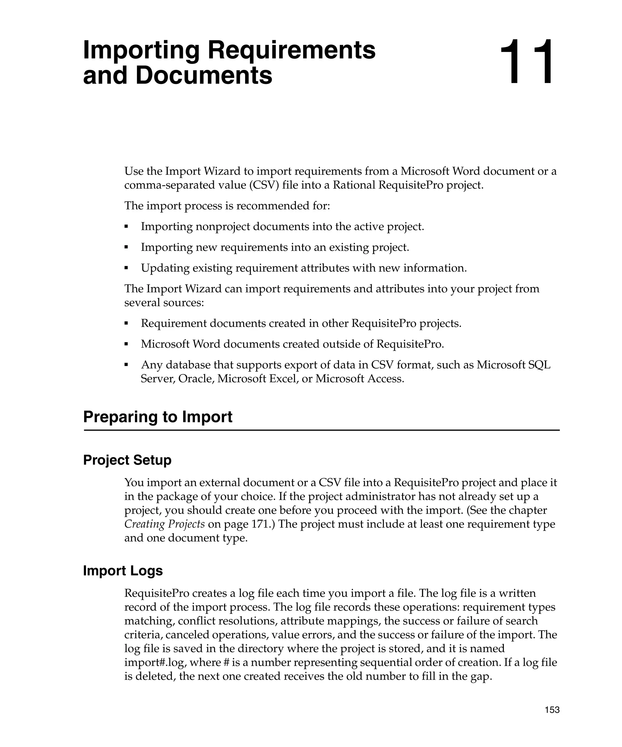 Importing Requirements
and Documents                                                                      11
      Use the Import Wizard to import requirements from a Microsoft Word document or a
      comma-separated value (CSV) file into a Rational RequisitePro project.
      The import process is recommended for:
      ■
          Importing nonproject documents into the active project.
      ■
          Importing new requirements into an existing project.
      ■
          Updating existing requirement attributes with new information.
      The Import Wizard can import requirements and attributes into your project from
      several sources:
      ■
          Requirement documents created in other RequisitePro projects.
      ■
          Microsoft Word documents created outside of RequisitePro.
      ■
          Any database that supports export of data in CSV format, such as Microsoft SQL
          Server, Oracle, Microsoft Excel, or Microsoft Access.


Preparing to Import

Project Setup
      You import an external document or a CSV file into a RequisitePro project and place it
      in the package of your choice. If the project administrator has not already set up a
      project, you should create one before you proceed with the import. (See the chapter
      Creating Projects on page 171.) The project must include at least one requirement type
      and one document type.

Import Logs
      RequisitePro creates a log file each time you import a file. The log file is a written
      record of the import process. The log file records these operations: requirement types
      matching, conflict resolutions, attribute mappings, the success or failure of search
      criteria, canceled operations, value errors, and the success or failure of the import. The
      log file is saved in the directory where the project is stored, and it is named
      import#.log, where # is a number representing sequential order of creation. If a log file
      is deleted, the next one created receives the old number to fill in the gap.

                                                                                             153
 