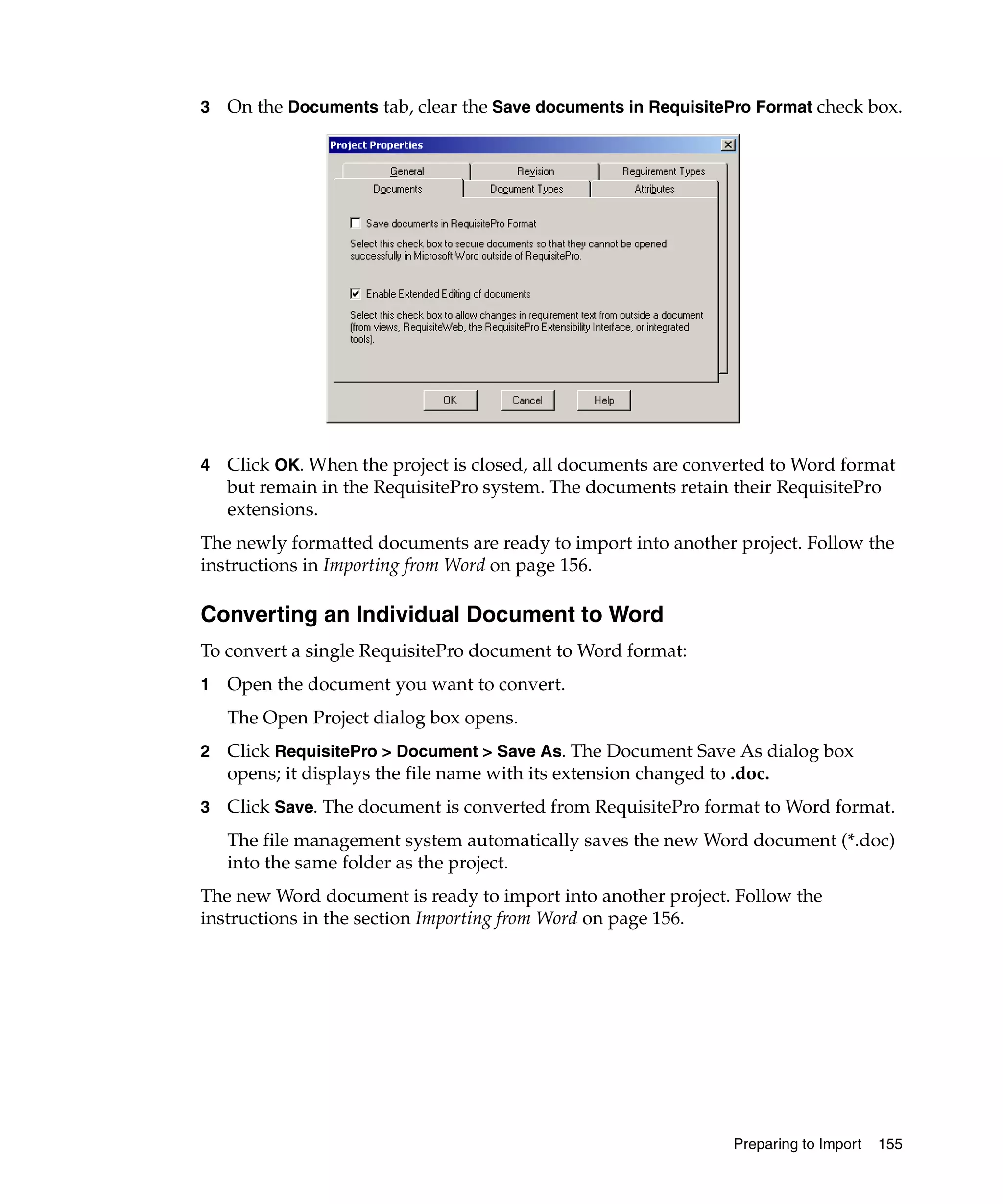3   On the Documents tab, clear the Save documents in RequisitePro Format check box.




4   Click OK. When the project is closed, all documents are converted to Word format
    but remain in the RequisitePro system. The documents retain their RequisitePro
    extensions.
The newly formatted documents are ready to import into another project. Follow the
instructions in Importing from Word on page 156.

Converting an Individual Document to Word
To convert a single RequisitePro document to Word format:
1   Open the document you want to convert.
    The Open Project dialog box opens.
2   Click RequisitePro > Document > Save As. The Document Save As dialog box
    opens; it displays the file name with its extension changed to .doc.
3   Click Save. The document is converted from RequisitePro format to Word format.
    The file management system automatically saves the new Word document (*.doc)
    into the same folder as the project.
The new Word document is ready to import into another project. Follow the
instructions in the section Importing from Word on page 156.




                                                                Preparing to Import   155
 