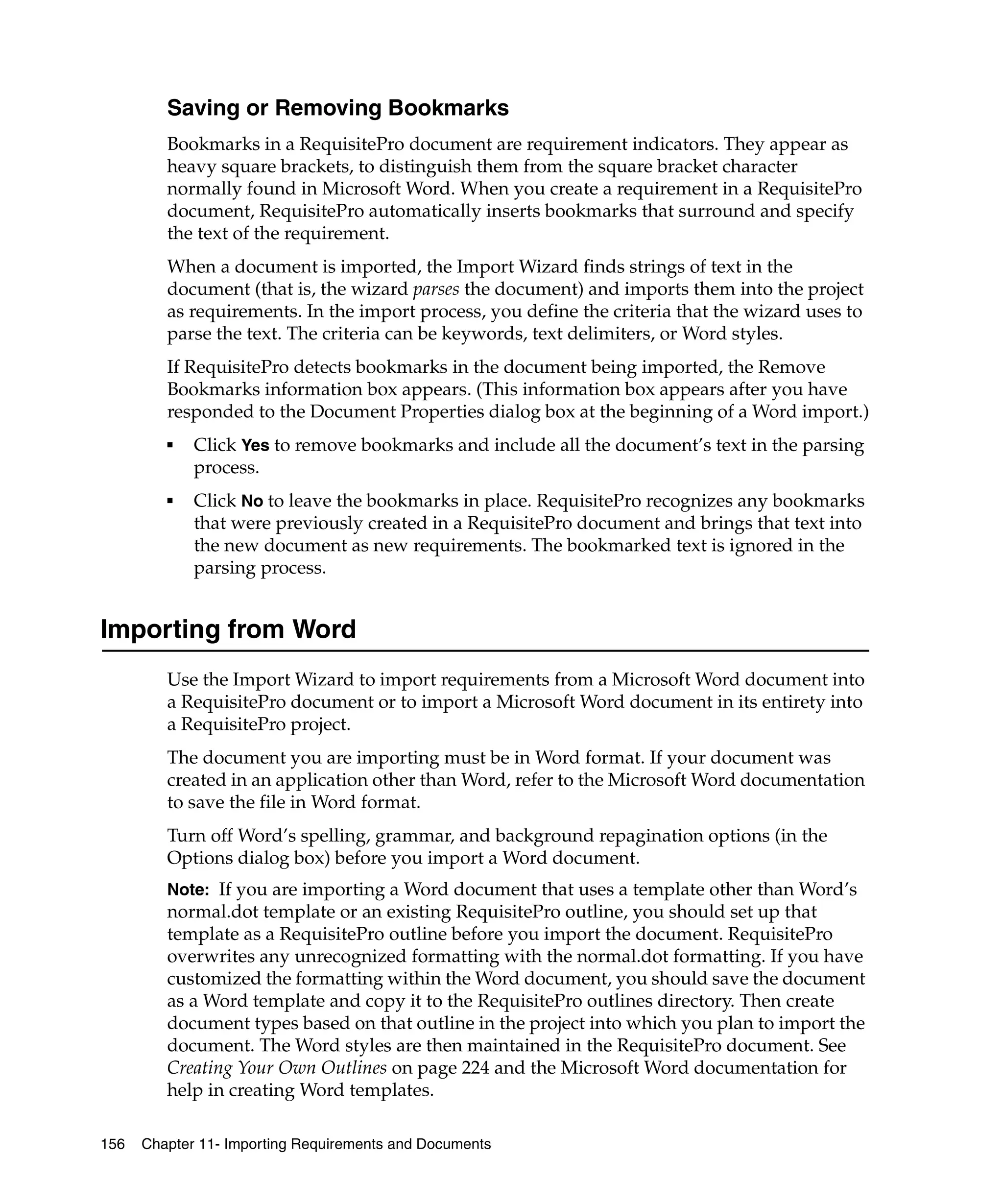 Saving or Removing Bookmarks
         Bookmarks in a RequisitePro document are requirement indicators. They appear as
         heavy square brackets, to distinguish them from the square bracket character
         normally found in Microsoft Word. When you create a requirement in a RequisitePro
         document, RequisitePro automatically inserts bookmarks that surround and specify
         the text of the requirement.
         When a document is imported, the Import Wizard finds strings of text in the
         document (that is, the wizard parses the document) and imports them into the project
         as requirements. In the import process, you define the criteria that the wizard uses to
         parse the text. The criteria can be keywords, text delimiters, or Word styles.
         If RequisitePro detects bookmarks in the document being imported, the Remove
         Bookmarks information box appears. (This information box appears after you have
         responded to the Document Properties dialog box at the beginning of a Word import.)
         ■   Click Yes to remove bookmarks and include all the document’s text in the parsing
             process.
         ■   Click No to leave the bookmarks in place. RequisitePro recognizes any bookmarks
             that were previously created in a RequisitePro document and brings that text into
             the new document as new requirements. The bookmarked text is ignored in the
             parsing process.


Importing from Word
         Use the Import Wizard to import requirements from a Microsoft Word document into
         a RequisitePro document or to import a Microsoft Word document in its entirety into
         a RequisitePro project.
         The document you are importing must be in Word format. If your document was
         created in an application other than Word, refer to the Microsoft Word documentation
         to save the file in Word format.
         Turn off Word’s spelling, grammar, and background repagination options (in the
         Options dialog box) before you import a Word document.
         Note: If you are importing a Word document that uses a template other than Word’s
         normal.dot template or an existing RequisitePro outline, you should set up that
         template as a RequisitePro outline before you import the document. RequisitePro
         overwrites any unrecognized formatting with the normal.dot formatting. If you have
         customized the formatting within the Word document, you should save the document
         as a Word template and copy it to the RequisitePro outlines directory. Then create
         document types based on that outline in the project into which you plan to import the
         document. The Word styles are then maintained in the RequisitePro document. See
         Creating Your Own Outlines on page 224 and the Microsoft Word documentation for
         help in creating Word templates.

156   Chapter 11- Importing Requirements and Documents
 