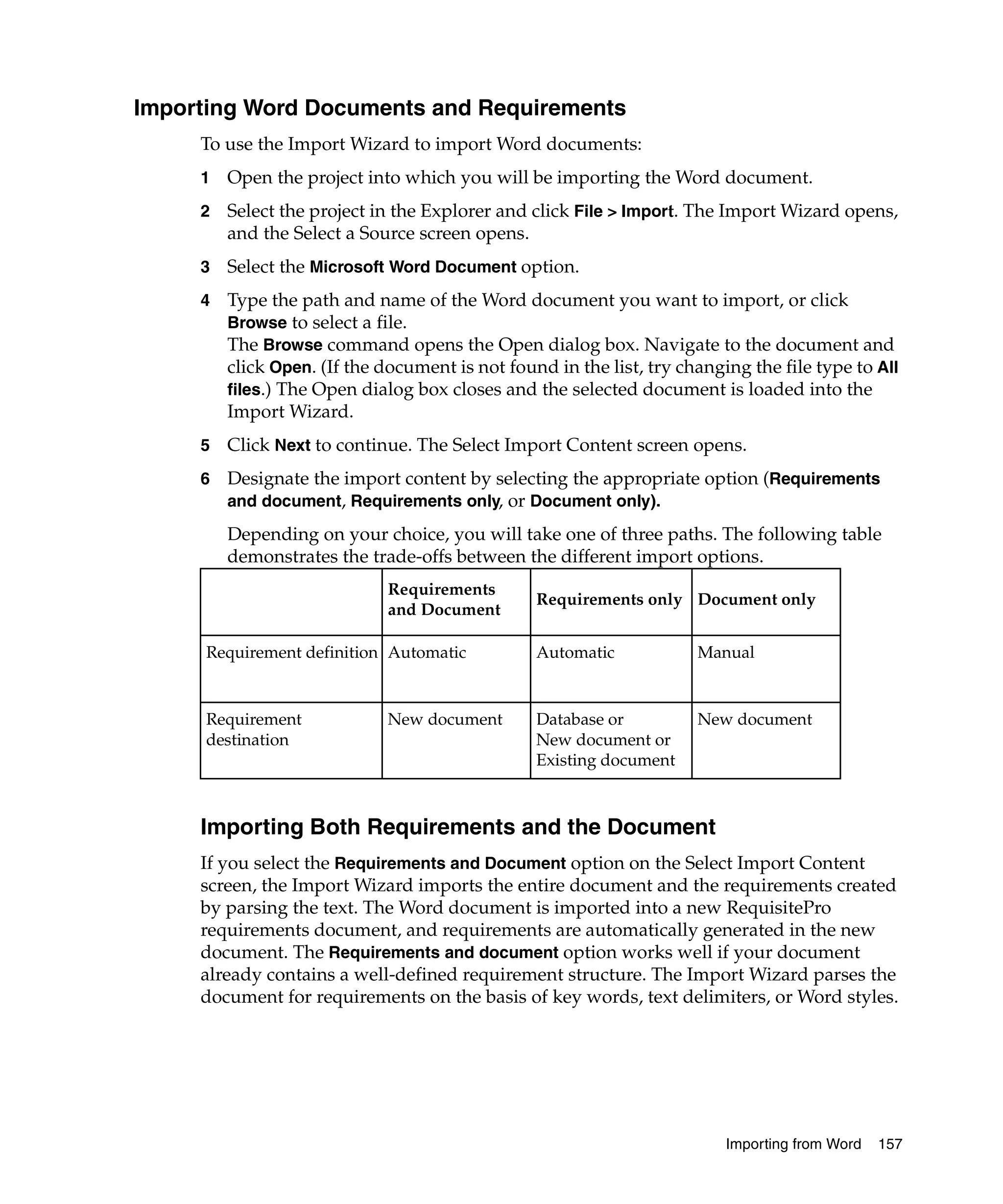 Importing Word Documents and Requirements
     To use the Import Wizard to import Word documents:
     1   Open the project into which you will be importing the Word document.
     2   Select the project in the Explorer and click File > Import. The Import Wizard opens,
         and the Select a Source screen opens.
     3   Select the Microsoft Word Document option.
     4   Type the path and name of the Word document you want to import, or click
         Browse to select a file.
         The Browse command opens the Open dialog box. Navigate to the document and
         click Open. (If the document is not found in the list, try changing the file type to All
         files.) The Open dialog box closes and the selected document is loaded into the
         Import Wizard.
     5   Click Next to continue. The Select Import Content screen opens.
     6   Designate the import content by selecting the appropriate option (Requirements
         and document, Requirements only, or Document only).

         Depending on your choice, you will take one of three paths. The following table
         demonstrates the trade-offs between the different import options.
                              Requirements
                                                 Requirements only Document only
                              and Document

      Requirement definition Automatic           Automatic            Manual



      Requirement             New document       Database or          New document
      destination                                New document or
                                                 Existing document



     Importing Both Requirements and the Document
     If you select the Requirements and Document option on the Select Import Content
     screen, the Import Wizard imports the entire document and the requirements created
     by parsing the text. The Word document is imported into a new RequisitePro
     requirements document, and requirements are automatically generated in the new
     document. The Requirements and document option works well if your document
     already contains a well-defined requirement structure. The Import Wizard parses the
     document for requirements on the basis of key words, text delimiters, or Word styles.




                                                                          Importing from Word   157
 