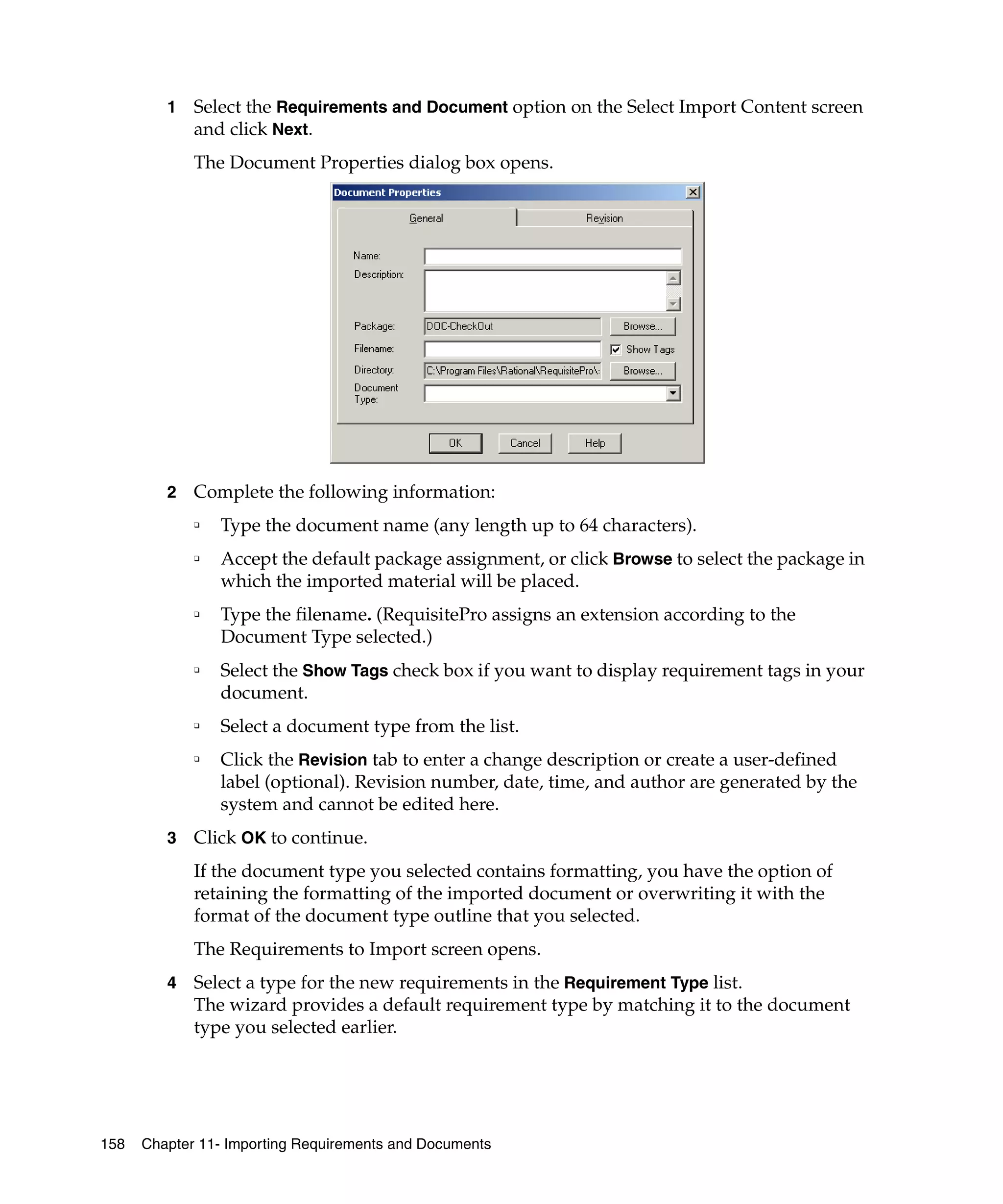 1   Select the Requirements and Document option on the Select Import Content screen
             and click Next.
             The Document Properties dialog box opens.




         2   Complete the following information:
             ❑   Type the document name (any length up to 64 characters).
             ❑   Accept the default package assignment, or click Browse to select the package in
                 which the imported material will be placed.
             ❑   Type the filename. (RequisitePro assigns an extension according to the
                 Document Type selected.)
             ❑
                 Select the Show Tags check box if you want to display requirement tags in your
                 document.
             ❑
                 Select a document type from the list.
             ❑
                 Click the Revision tab to enter a change description or create a user-defined
                 label (optional). Revision number, date, time, and author are generated by the
                 system and cannot be edited here.
         3   Click OK to continue.
             If the document type you selected contains formatting, you have the option of
             retaining the formatting of the imported document or overwriting it with the
             format of the document type outline that you selected.
             The Requirements to Import screen opens.
         4   Select a type for the new requirements in the Requirement Type list.
             The wizard provides a default requirement type by matching it to the document
             type you selected earlier.




158   Chapter 11- Importing Requirements and Documents
 