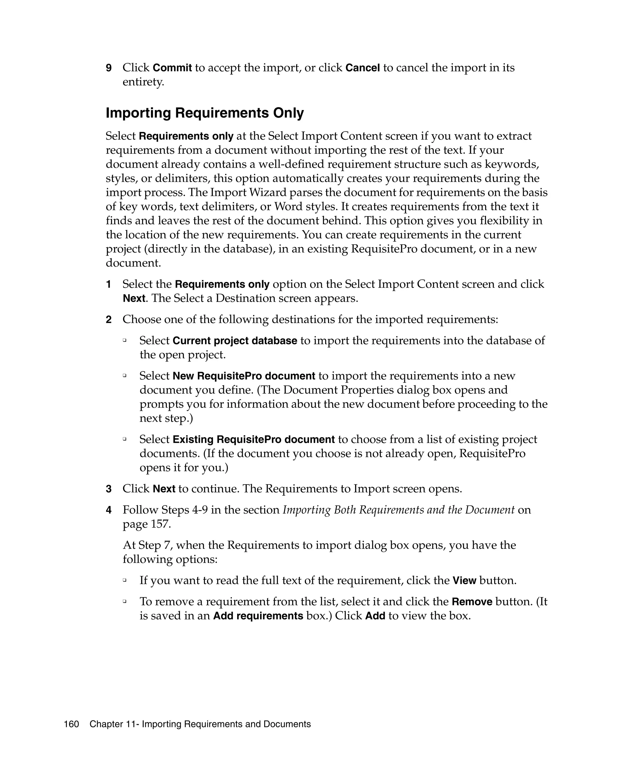 9   Click Commit to accept the import, or click Cancel to cancel the import in its
             entirety.

         Importing Requirements Only
         Select Requirements only at the Select Import Content screen if you want to extract
         requirements from a document without importing the rest of the text. If your
         document already contains a well-defined requirement structure such as keywords,
         styles, or delimiters, this option automatically creates your requirements during the
         import process. The Import Wizard parses the document for requirements on the basis
         of key words, text delimiters, or Word styles. It creates requirements from the text it
         finds and leaves the rest of the document behind. This option gives you flexibility in
         the location of the new requirements. You can create requirements in the current
         project (directly in the database), in an existing RequisitePro document, or in a new
         document.
         1   Select the Requirements only option on the Select Import Content screen and click
             Next. The Select a Destination screen appears.

         2   Choose one of the following destinations for the imported requirements:
             ❑
                 Select Current project database to import the requirements into the database of
                 the open project.
             ❑
                 Select New RequisitePro document to import the requirements into a new
                 document you define. (The Document Properties dialog box opens and
                 prompts you for information about the new document before proceeding to the
                 next step.)
             ❑
                 Select Existing RequisitePro document to choose from a list of existing project
                 documents. (If the document you choose is not already open, RequisitePro
                 opens it for you.)
         3   Click Next to continue. The Requirements to Import screen opens.
         4   Follow Steps 4-9 in the section Importing Both Requirements and the Document on
             page 157.
             At Step 7, when the Requirements to import dialog box opens, you have the
             following options:
             ❑
                 If you want to read the full text of the requirement, click the View button.
             ❑
                 To remove a requirement from the list, select it and click the Remove button. (It
                 is saved in an Add requirements box.) Click Add to view the box.




160   Chapter 11- Importing Requirements and Documents
 