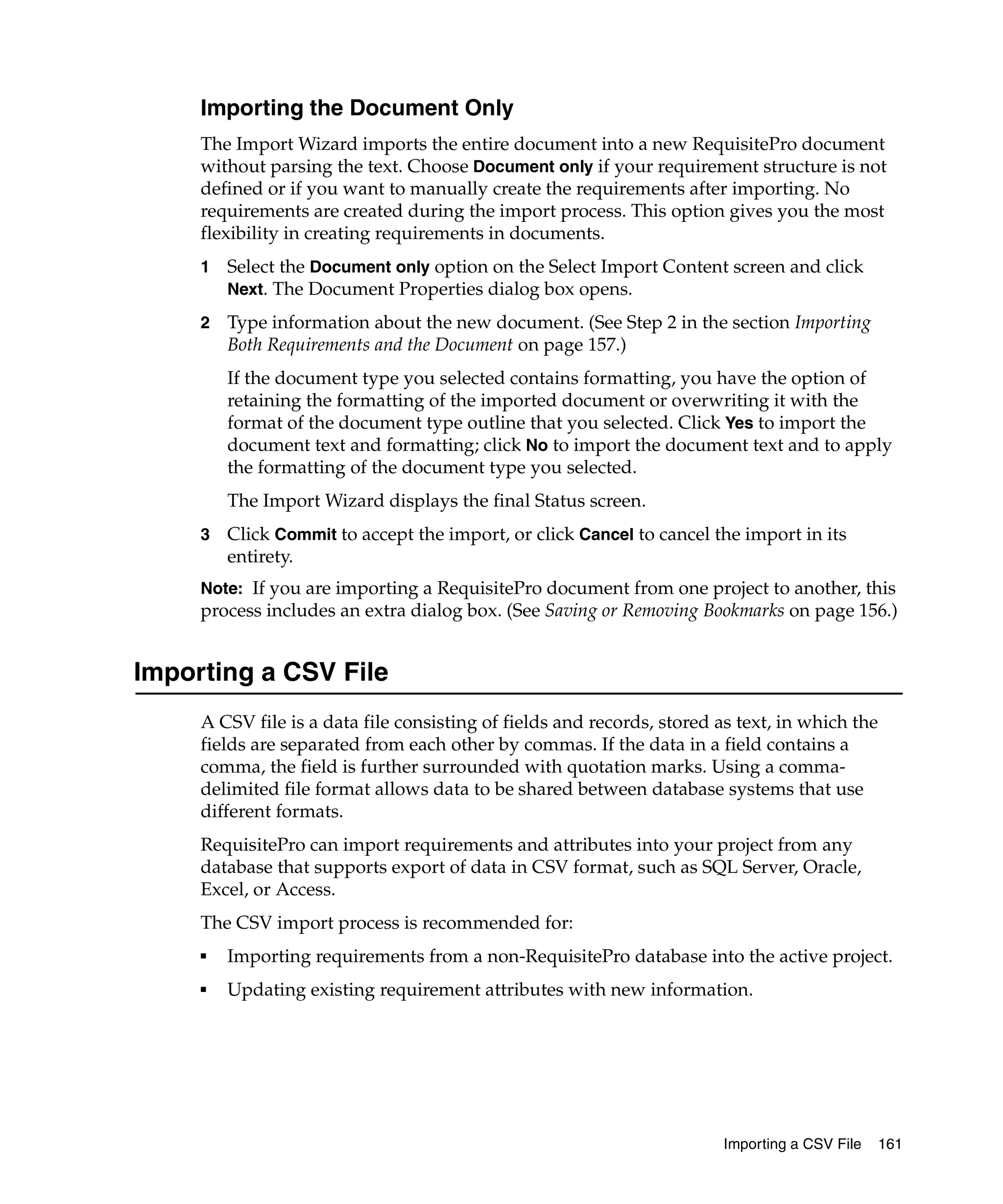 Importing the Document Only
     The Import Wizard imports the entire document into a new RequisitePro document
     without parsing the text. Choose Document only if your requirement structure is not
     defined or if you want to manually create the requirements after importing. No
     requirements are created during the import process. This option gives you the most
     flexibility in creating requirements in documents.
     1   Select the Document only option on the Select Import Content screen and click
         Next. The Document Properties dialog box opens.

     2   Type information about the new document. (See Step 2 in the section Importing
         Both Requirements and the Document on page 157.)
         If the document type you selected contains formatting, you have the option of
         retaining the formatting of the imported document or overwriting it with the
         format of the document type outline that you selected. Click Yes to import the
         document text and formatting; click No to import the document text and to apply
         the formatting of the document type you selected.
         The Import Wizard displays the final Status screen.
     3   Click Commit to accept the import, or click Cancel to cancel the import in its
         entirety.
     Note: If you are importing a RequisitePro document from one project to another, this
     process includes an extra dialog box. (See Saving or Removing Bookmarks on page 156.)


Importing a CSV File
     A CSV file is a data file consisting of fields and records, stored as text, in which the
     fields are separated from each other by commas. If the data in a field contains a
     comma, the field is further surrounded with quotation marks. Using a comma-
     delimited file format allows data to be shared between database systems that use
     different formats.
     RequisitePro can import requirements and attributes into your project from any
     database that supports export of data in CSV format, such as SQL Server, Oracle,
     Excel, or Access.
     The CSV import process is recommended for:
     ■   Importing requirements from a non-RequisitePro database into the active project.
     ■   Updating existing requirement attributes with new information.




                                                                        Importing a CSV File   161
 