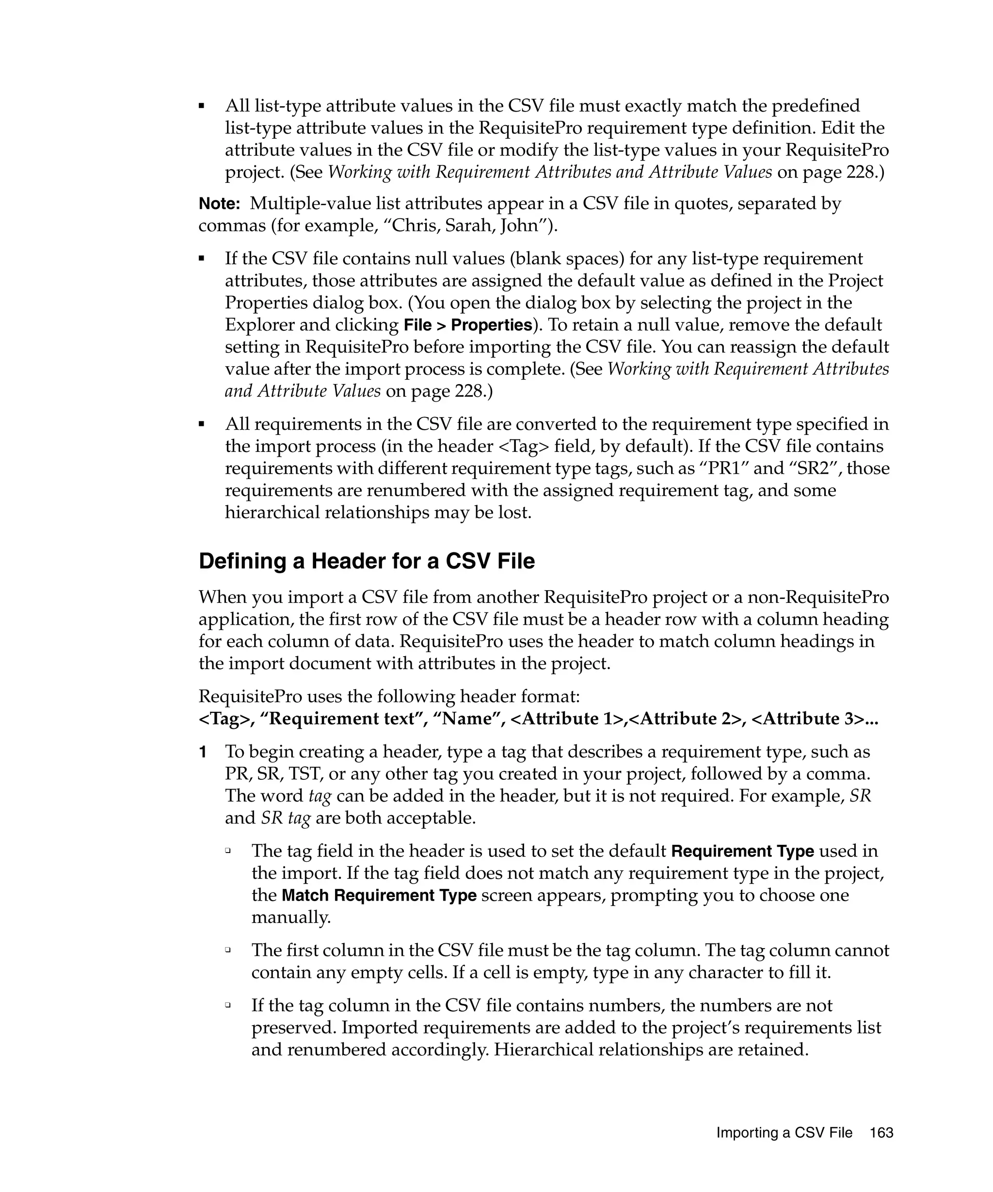 ■   All list-type attribute values in the CSV file must exactly match the predefined
    list-type attribute values in the RequisitePro requirement type definition. Edit the
    attribute values in the CSV file or modify the list-type values in your RequisitePro
    project. (See Working with Requirement Attributes and Attribute Values on page 228.)
Note: Multiple-value list attributes appear in a CSV file in quotes, separated by
commas (for example, “Chris, Sarah, John”).
■
    If the CSV file contains null values (blank spaces) for any list-type requirement
    attributes, those attributes are assigned the default value as defined in the Project
    Properties dialog box. (You open the dialog box by selecting the project in the
    Explorer and clicking File > Properties). To retain a null value, remove the default
    setting in RequisitePro before importing the CSV file. You can reassign the default
    value after the import process is complete. (See Working with Requirement Attributes
    and Attribute Values on page 228.)
■   All requirements in the CSV file are converted to the requirement type specified in
    the import process (in the header <Tag> field, by default). If the CSV file contains
    requirements with different requirement type tags, such as “PR1” and “SR2”, those
    requirements are renumbered with the assigned requirement tag, and some
    hierarchical relationships may be lost.

Defining a Header for a CSV File
When you import a CSV file from another RequisitePro project or a non-RequisitePro
application, the first row of the CSV file must be a header row with a column heading
for each column of data. RequisitePro uses the header to match column headings in
the import document with attributes in the project.
RequisitePro uses the following header format:
<Tag>, “Requirement text”, “Name”, <Attribute 1>,<Attribute 2>, <Attribute 3>...
1   To begin creating a header, type a tag that describes a requirement type, such as
    PR, SR, TST, or any other tag you created in your project, followed by a comma.
    The word tag can be added in the header, but it is not required. For example, SR
    and SR tag are both acceptable.
    ❑
        The tag field in the header is used to set the default Requirement Type used in
        the import. If the tag field does not match any requirement type in the project,
        the Match Requirement Type screen appears, prompting you to choose one
        manually.
    ❑
        The first column in the CSV file must be the tag column. The tag column cannot
        contain any empty cells. If a cell is empty, type in any character to fill it.
    ❑
        If the tag column in the CSV file contains numbers, the numbers are not
        preserved. Imported requirements are added to the project’s requirements list
        and renumbered accordingly. Hierarchical relationships are retained.



                                                                  Importing a CSV File   163
 