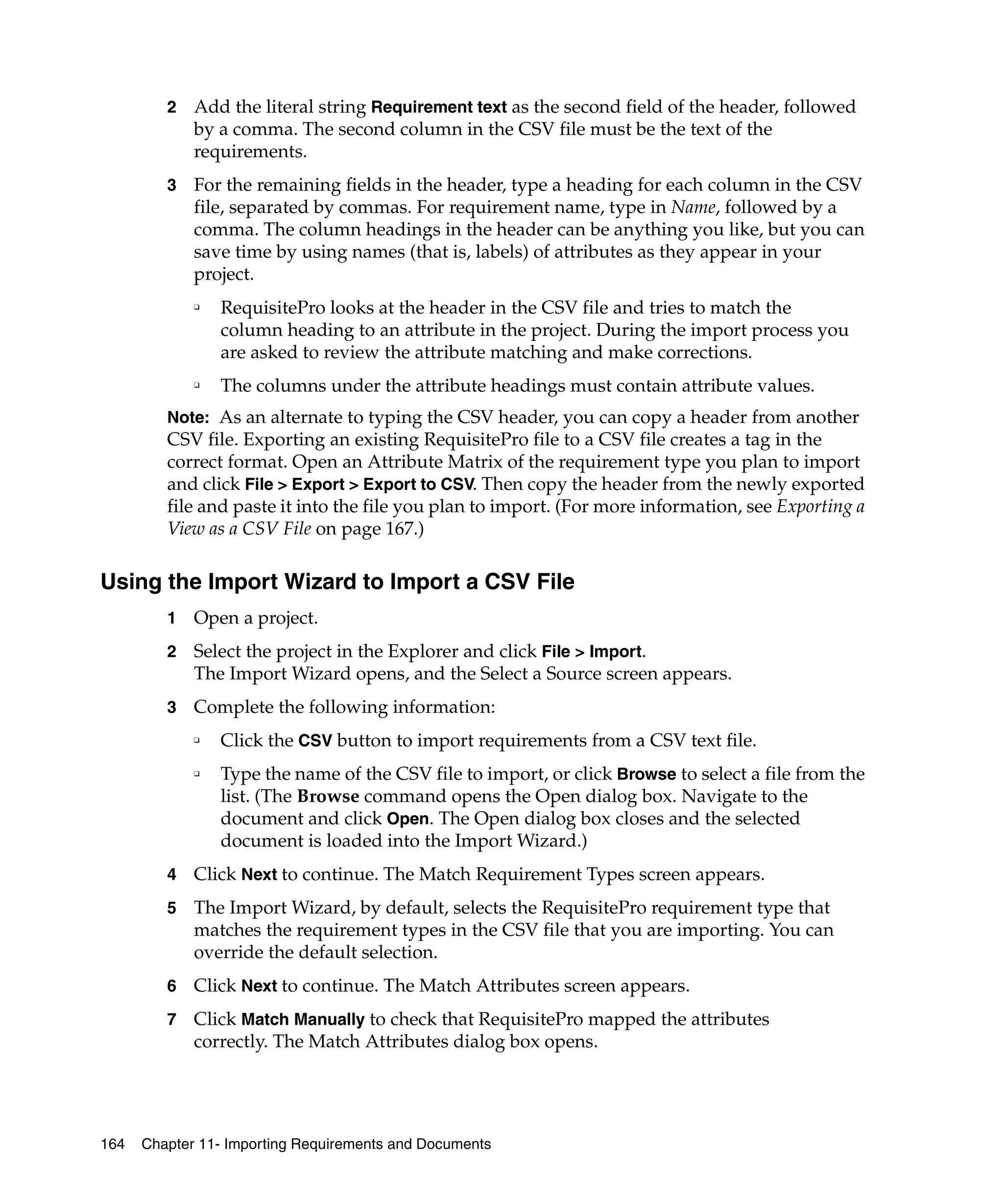 2   Add the literal string Requirement text as the second field of the header, followed
             by a comma. The second column in the CSV file must be the text of the
             requirements.
         3   For the remaining fields in the header, type a heading for each column in the CSV
             file, separated by commas. For requirement name, type in Name, followed by a
             comma. The column headings in the header can be anything you like, but you can
             save time by using names (that is, labels) of attributes as they appear in your
             project.
             ❑
                 RequisitePro looks at the header in the CSV file and tries to match the
                 column heading to an attribute in the project. During the import process you
                 are asked to review the attribute matching and make corrections.
             ❑
                 The columns under the attribute headings must contain attribute values.
         Note: As an alternate to typing the CSV header, you can copy a header from another
         CSV file. Exporting an existing RequisitePro file to a CSV file creates a tag in the
         correct format. Open an Attribute Matrix of the requirement type you plan to import
         and click File > Export > Export to CSV. Then copy the header from the newly exported
         file and paste it into the file you plan to import. (For more information, see Exporting a
         View as a CSV File on page 167.)

Using the Import Wizard to Import a CSV File
         1   Open a project.
         2   Select the project in the Explorer and click File > Import.
             The Import Wizard opens, and the Select a Source screen appears.
         3   Complete the following information:
             ❑   Click the CSV button to import requirements from a CSV text file.
             ❑   Type the name of the CSV file to import, or click Browse to select a file from the
                 list. (The Browse command opens the Open dialog box. Navigate to the
                 document and click Open. The Open dialog box closes and the selected
                 document is loaded into the Import Wizard.)
         4   Click Next to continue. The Match Requirement Types screen appears.
         5   The Import Wizard, by default, selects the RequisitePro requirement type that
             matches the requirement types in the CSV file that you are importing. You can
             override the default selection.
         6   Click Next to continue. The Match Attributes screen appears.
         7   Click Match Manually to check that RequisitePro mapped the attributes
             correctly. The Match Attributes dialog box opens.




164   Chapter 11- Importing Requirements and Documents
 