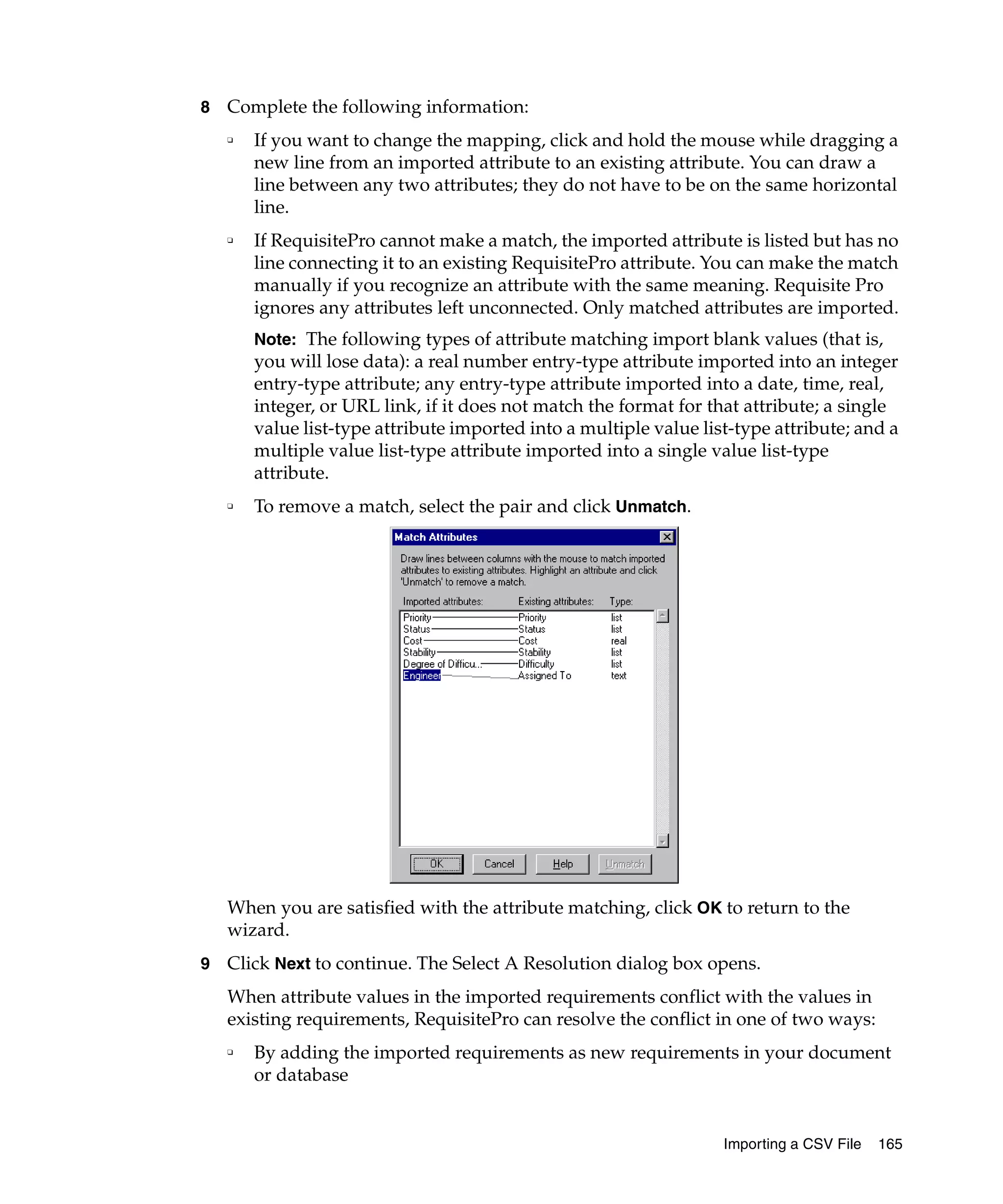 8   Complete the following information:
    ❑   If you want to change the mapping, click and hold the mouse while dragging a
        new line from an imported attribute to an existing attribute. You can draw a
        line between any two attributes; they do not have to be on the same horizontal
        line.
    ❑   If RequisitePro cannot make a match, the imported attribute is listed but has no
        line connecting it to an existing RequisitePro attribute. You can make the match
        manually if you recognize an attribute with the same meaning. Requisite Pro
        ignores any attributes left unconnected. Only matched attributes are imported.
        Note: The following types of attribute matching import blank values (that is,
        you will lose data): a real number entry-type attribute imported into an integer
        entry-type attribute; any entry-type attribute imported into a date, time, real,
        integer, or URL link, if it does not match the format for that attribute; a single
        value list-type attribute imported into a multiple value list-type attribute; and a
        multiple value list-type attribute imported into a single value list-type
        attribute.
    ❑   To remove a match, select the pair and click Unmatch.




    When you are satisfied with the attribute matching, click OK to return to the
    wizard.
9   Click Next to continue. The Select A Resolution dialog box opens.
    When attribute values in the imported requirements conflict with the values in
    existing requirements, RequisitePro can resolve the conflict in one of two ways:
    ❑   By adding the imported requirements as new requirements in your document
        or database


                                                                    Importing a CSV File   165
 