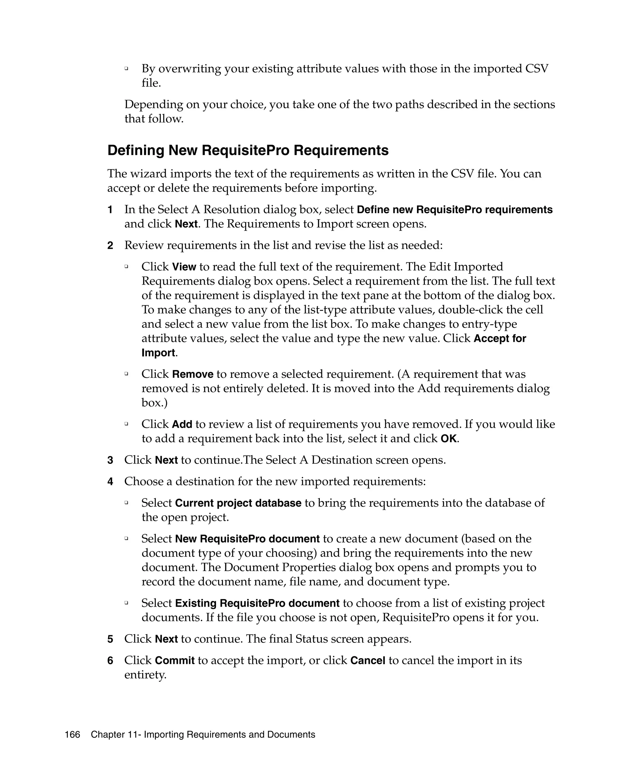 ❑   By overwriting your existing attribute values with those in the imported CSV
                 file.
             Depending on your choice, you take one of the two paths described in the sections
             that follow.

         Defining New RequisitePro Requirements
         The wizard imports the text of the requirements as written in the CSV file. You can
         accept or delete the requirements before importing.
         1   In the Select A Resolution dialog box, select Define new RequisitePro requirements
             and click Next. The Requirements to Import screen opens.
         2   Review requirements in the list and revise the list as needed:
             ❑
                 Click View to read the full text of the requirement. The Edit Imported
                 Requirements dialog box opens. Select a requirement from the list. The full text
                 of the requirement is displayed in the text pane at the bottom of the dialog box.
                 To make changes to any of the list-type attribute values, double-click the cell
                 and select a new value from the list box. To make changes to entry-type
                 attribute values, select the value and type the new value. Click Accept for
                 Import.
             ❑
                 Click Remove to remove a selected requirement. (A requirement that was
                 removed is not entirely deleted. It is moved into the Add requirements dialog
                 box.)
             ❑
                 Click Add to review a list of requirements you have removed. If you would like
                 to add a requirement back into the list, select it and click OK.
         3   Click Next to continue.The Select A Destination screen opens.
         4   Choose a destination for the new imported requirements:
             ❑
                 Select Current project database to bring the requirements into the database of
                 the open project.
             ❑
                 Select New RequisitePro document to create a new document (based on the
                 document type of your choosing) and bring the requirements into the new
                 document. The Document Properties dialog box opens and prompts you to
                 record the document name, file name, and document type.
             ❑
                 Select Existing RequisitePro document to choose from a list of existing project
                 documents. If the file you choose is not open, RequisitePro opens it for you.
         5   Click Next to continue. The final Status screen appears.
         6   Click Commit to accept the import, or click Cancel to cancel the import in its
             entirety.



166   Chapter 11- Importing Requirements and Documents
 