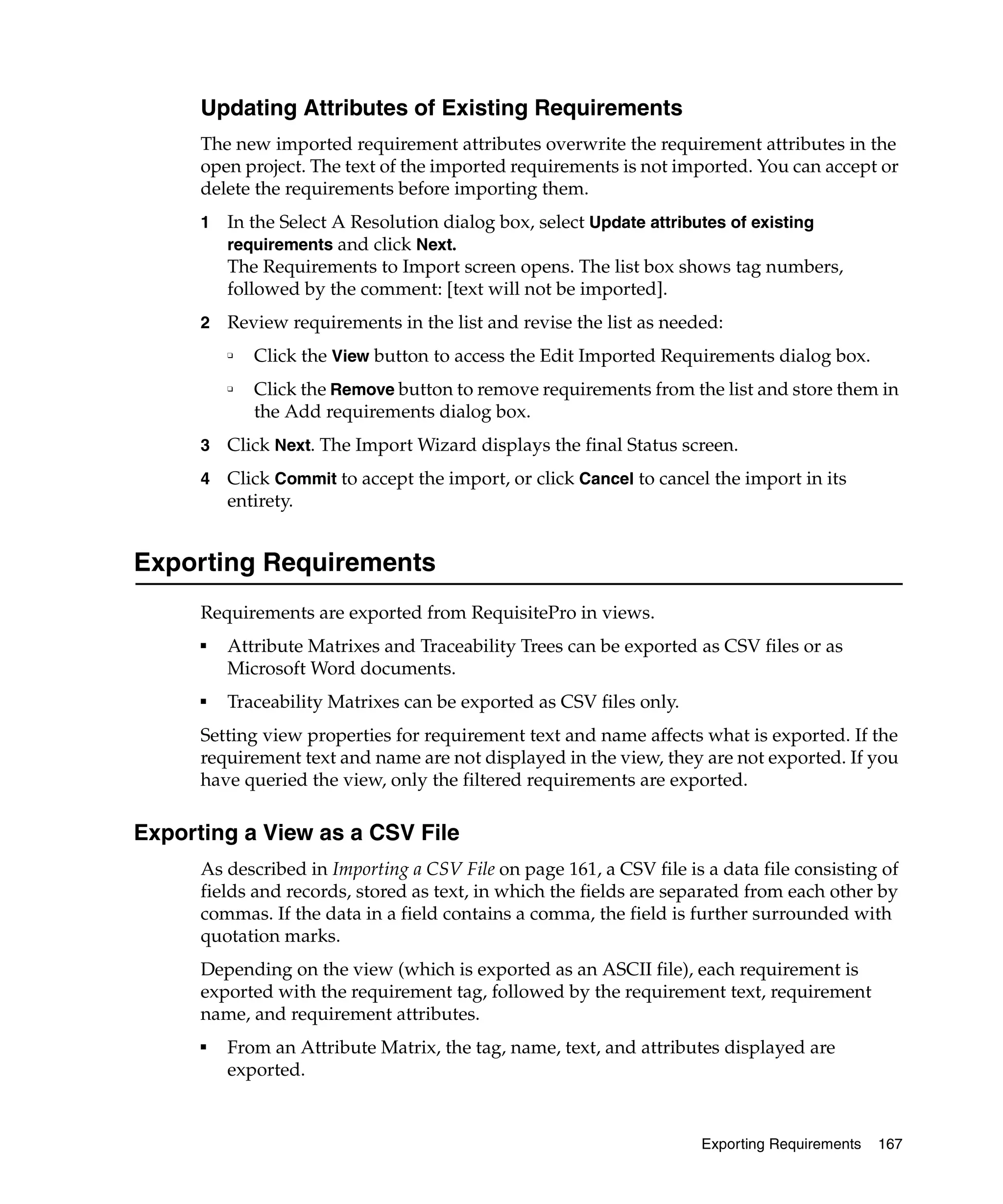 Updating Attributes of Existing Requirements
      The new imported requirement attributes overwrite the requirement attributes in the
      open project. The text of the imported requirements is not imported. You can accept or
      delete the requirements before importing them.
      1   In the Select A Resolution dialog box, select Update attributes of existing
          requirements and click Next.
          The Requirements to Import screen opens. The list box shows tag numbers,
          followed by the comment: [text will not be imported].
      2   Review requirements in the list and revise the list as needed:
          ❑   Click the View button to access the Edit Imported Requirements dialog box.
          ❑   Click the Remove button to remove requirements from the list and store them in
              the Add requirements dialog box.
      3   Click Next. The Import Wizard displays the final Status screen.
      4   Click Commit to accept the import, or click Cancel to cancel the import in its
          entirety.


Exporting Requirements
      Requirements are exported from RequisitePro in views.
      ■
          Attribute Matrixes and Traceability Trees can be exported as CSV files or as
          Microsoft Word documents.
      ■
          Traceability Matrixes can be exported as CSV files only.
      Setting view properties for requirement text and name affects what is exported. If the
      requirement text and name are not displayed in the view, they are not exported. If you
      have queried the view, only the filtered requirements are exported.

Exporting a View as a CSV File
      As described in Importing a CSV File on page 161, a CSV file is a data file consisting of
      fields and records, stored as text, in which the fields are separated from each other by
      commas. If the data in a field contains a comma, the field is further surrounded with
      quotation marks.
      Depending on the view (which is exported as an ASCII file), each requirement is
      exported with the requirement tag, followed by the requirement text, requirement
      name, and requirement attributes.
      ■
          From an Attribute Matrix, the tag, name, text, and attributes displayed are
          exported.


                                                                     Exporting Requirements   167
 
