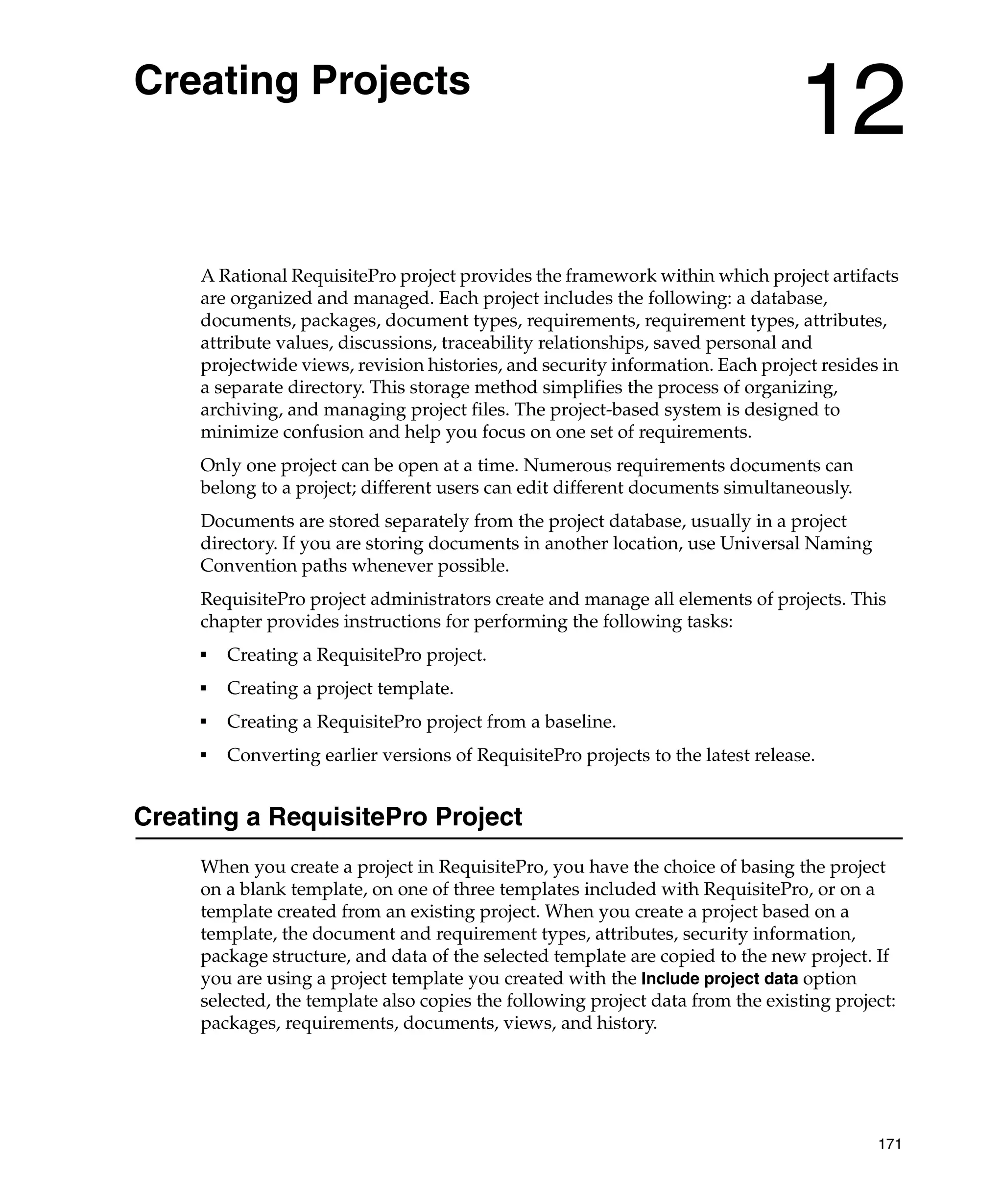 Creating Projects
                                                                                 12
     A Rational RequisitePro project provides the framework within which project artifacts
     are organized and managed. Each project includes the following: a database,
     documents, packages, document types, requirements, requirement types, attributes,
     attribute values, discussions, traceability relationships, saved personal and
     projectwide views, revision histories, and security information. Each project resides in
     a separate directory. This storage method simplifies the process of organizing,
     archiving, and managing project files. The project-based system is designed to
     minimize confusion and help you focus on one set of requirements.
     Only one project can be open at a time. Numerous requirements documents can
     belong to a project; different users can edit different documents simultaneously.
     Documents are stored separately from the project database, usually in a project
     directory. If you are storing documents in another location, use Universal Naming
     Convention paths whenever possible.
     RequisitePro project administrators create and manage all elements of projects. This
     chapter provides instructions for performing the following tasks:
     ■
         Creating a RequisitePro project.
     ■
         Creating a project template.
     ■
         Creating a RequisitePro project from a baseline.
     ■
         Converting earlier versions of RequisitePro projects to the latest release.


Creating a RequisitePro Project
     When you create a project in RequisitePro, you have the choice of basing the project
     on a blank template, on one of three templates included with RequisitePro, or on a
     template created from an existing project. When you create a project based on a
     template, the document and requirement types, attributes, security information,
     package structure, and data of the selected template are copied to the new project. If
     you are using a project template you created with the Include project data option
     selected, the template also copies the following project data from the existing project:
     packages, requirements, documents, views, and history.




                                                                                          171
 