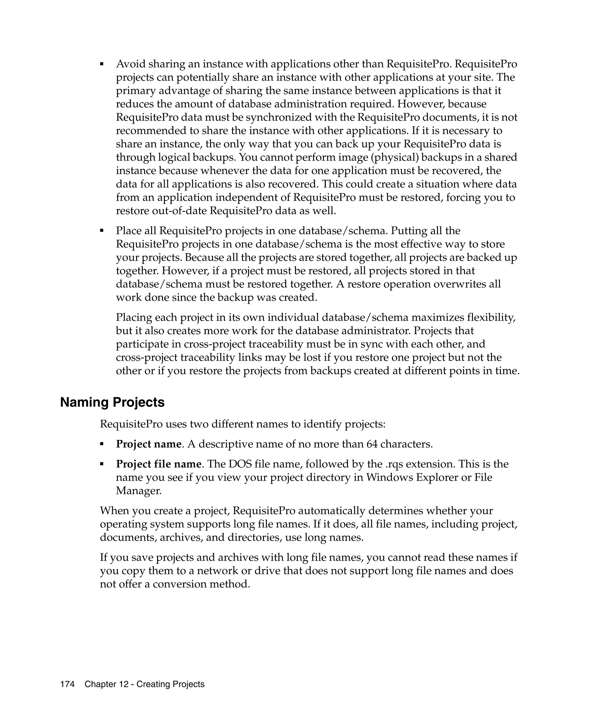 ■   Avoid sharing an instance with applications other than RequisitePro. RequisitePro
             projects can potentially share an instance with other applications at your site. The
             primary advantage of sharing the same instance between applications is that it
             reduces the amount of database administration required. However, because
             RequisitePro data must be synchronized with the RequisitePro documents, it is not
             recommended to share the instance with other applications. If it is necessary to
             share an instance, the only way that you can back up your RequisitePro data is
             through logical backups. You cannot perform image (physical) backups in a shared
             instance because whenever the data for one application must be recovered, the
             data for all applications is also recovered. This could create a situation where data
             from an application independent of RequisitePro must be restored, forcing you to
             restore out-of-date RequisitePro data as well.
         ■
             Place all RequisitePro projects in one database/schema. Putting all the
             RequisitePro projects in one database/schema is the most effective way to store
             your projects. Because all the projects are stored together, all projects are backed up
             together. However, if a project must be restored, all projects stored in that
             database/schema must be restored together. A restore operation overwrites all
             work done since the backup was created.
             Placing each project in its own individual database/schema maximizes flexibility,
             but it also creates more work for the database administrator. Projects that
             participate in cross-project traceability must be in sync with each other, and
             cross-project traceability links may be lost if you restore one project but not the
             other or if you restore the projects from backups created at different points in time.

Naming Projects
         RequisitePro uses two different names to identify projects:
         ■
             Project name. A descriptive name of no more than 64 characters.
         ■
             Project file name. The DOS file name, followed by the .rqs extension. This is the
             name you see if you view your project directory in Windows Explorer or File
             Manager.
         When you create a project, RequisitePro automatically determines whether your
         operating system supports long file names. If it does, all file names, including project,
         documents, archives, and directories, use long names.
         If you save projects and archives with long file names, you cannot read these names if
         you copy them to a network or drive that does not support long file names and does
         not offer a conversion method.




174   Chapter 12 - Creating Projects
 