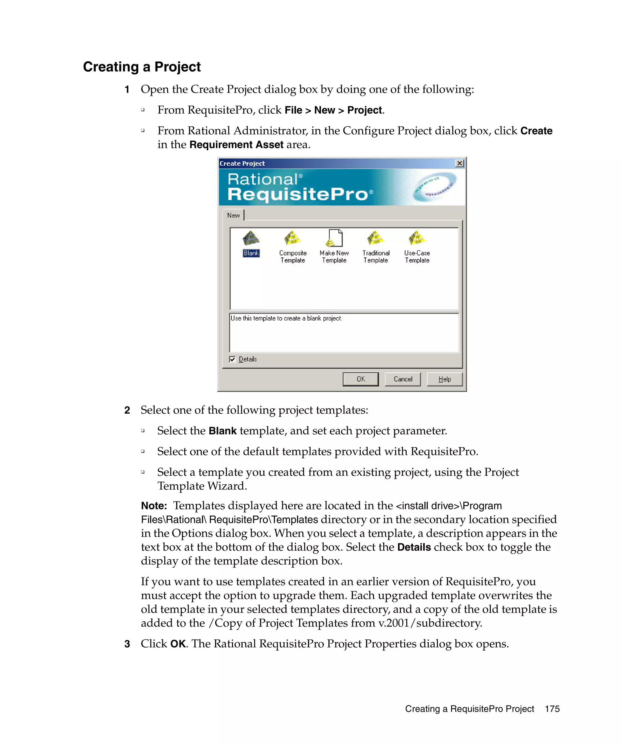 Creating a Project
      1   Open the Create Project dialog box by doing one of the following:
          ❑
              From RequisitePro, click File > New > Project.
          ❑
              From Rational Administrator, in the Configure Project dialog box, click Create
              in the Requirement Asset area.




      2   Select one of the following project templates:
          ❑   Select the Blank template, and set each project parameter.
          ❑   Select one of the default templates provided with RequisitePro.
          ❑   Select a template you created from an existing project, using the Project
              Template Wizard.
          Note: Templates displayed here are located in the <install drive>Program
          FilesRational RequisiteProTemplates directory or in the secondary location specified
          in the Options dialog box. When you select a template, a description appears in the
          text box at the bottom of the dialog box. Select the Details check box to toggle the
          display of the template description box.
          If you want to use templates created in an earlier version of RequisitePro, you
          must accept the option to upgrade them. Each upgraded template overwrites the
          old template in your selected templates directory, and a copy of the old template is
          added to the /Copy of Project Templates from v.2001/subdirectory.
      3   Click OK. The Rational RequisitePro Project Properties dialog box opens.




                                                                 Creating a RequisitePro Project   175
 