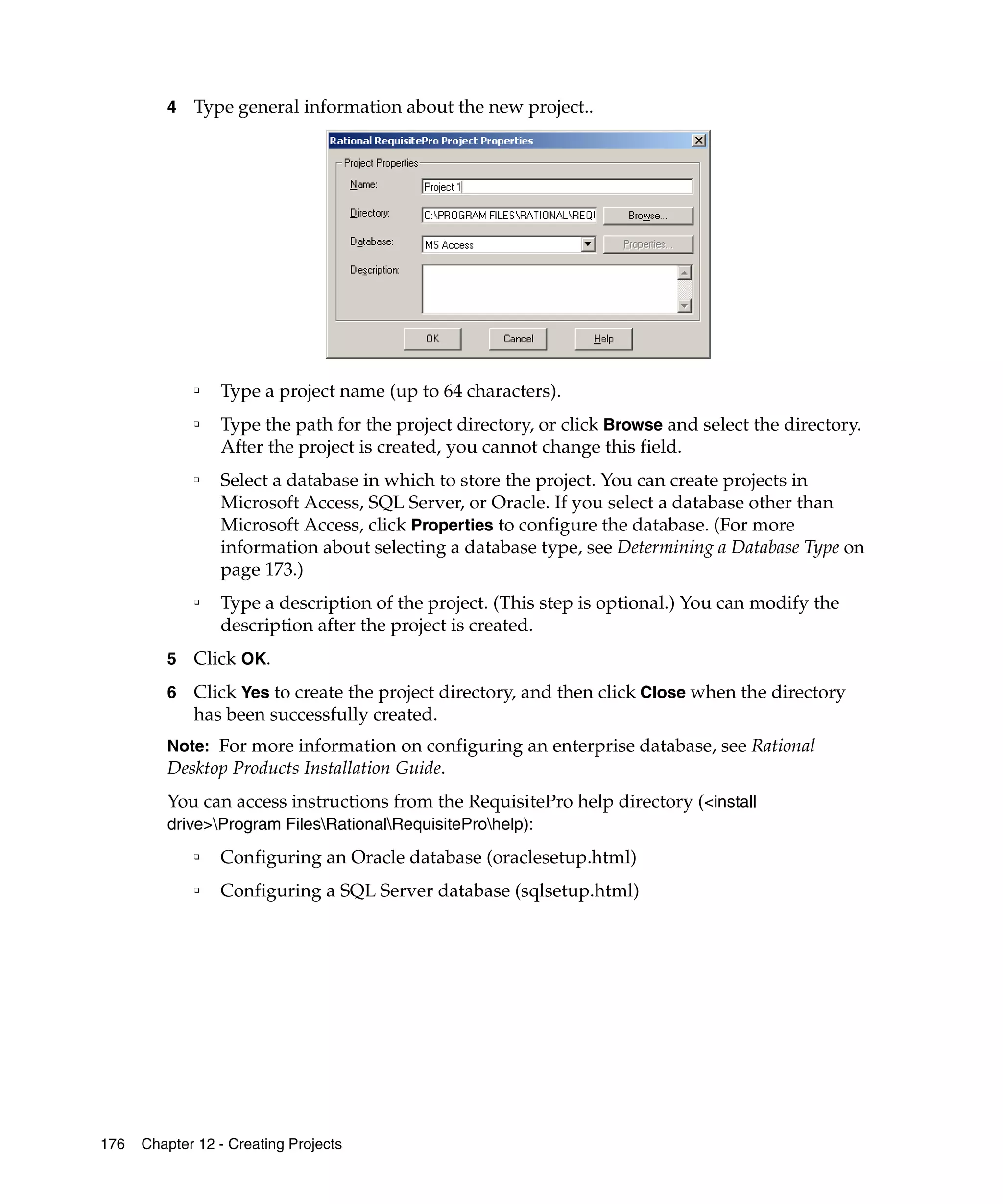 4   Type general information about the new project..




             ❑
                 Type a project name (up to 64 characters).
             ❑
                 Type the path for the project directory, or click Browse and select the directory.
                 After the project is created, you cannot change this field.
             ❑
                 Select a database in which to store the project. You can create projects in
                 Microsoft Access, SQL Server, or Oracle. If you select a database other than
                 Microsoft Access, click Properties to configure the database. (For more
                 information about selecting a database type, see Determining a Database Type on
                 page 173.)
             ❑
                 Type a description of the project. (This step is optional.) You can modify the
                 description after the project is created.
         5   Click OK.
         6   Click Yes to create the project directory, and then click Close when the directory
             has been successfully created.
         Note: For more information on configuring an enterprise database, see Rational
         Desktop Products Installation Guide.
         You can access instructions from the RequisitePro help directory (<install
         drive>Program FilesRationalRequisiteProhelp):
             ❑   Configuring an Oracle database (oraclesetup.html)
             ❑   Configuring a SQL Server database (sqlsetup.html)




176   Chapter 12 - Creating Projects
 