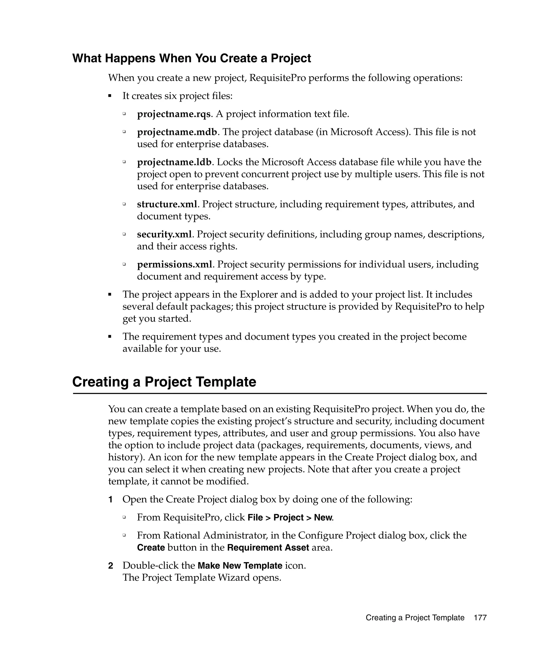 What Happens When You Create a Project
     When you create a new project, RequisitePro performs the following operations:
     ■
         It creates six project files:
         ❑
             projectname.rqs. A project information text file.
         ❑
             projectname.mdb. The project database (in Microsoft Access). This file is not
             used for enterprise databases.
         ❑
             projectname.ldb. Locks the Microsoft Access database file while you have the
             project open to prevent concurrent project use by multiple users. This file is not
             used for enterprise databases.
         ❑   structure.xml. Project structure, including requirement types, attributes, and
             document types.
         ❑   security.xml. Project security definitions, including group names, descriptions,
             and their access rights.
         ❑   permissions.xml. Project security permissions for individual users, including
             document and requirement access by type.
     ■   The project appears in the Explorer and is added to your project list. It includes
         several default packages; this project structure is provided by RequisitePro to help
         get you started.
     ■   The requirement types and document types you created in the project become
         available for your use.


Creating a Project Template
     You can create a template based on an existing RequisitePro project. When you do, the
     new template copies the existing project’s structure and security, including document
     types, requirement types, attributes, and user and group permissions. You also have
     the option to include project data (packages, requirements, documents, views, and
     history). An icon for the new template appears in the Create Project dialog box, and
     you can select it when creating new projects. Note that after you create a project
     template, it cannot be modified.
     1   Open the Create Project dialog box by doing one of the following:
         ❑
             From RequisitePro, click File > Project > New.
         ❑
             From Rational Administrator, in the Configure Project dialog box, click the
             Create button in the Requirement Asset area.

     2   Double-click the Make New Template icon.
         The Project Template Wizard opens.


                                                                  Creating a Project Template   177
 